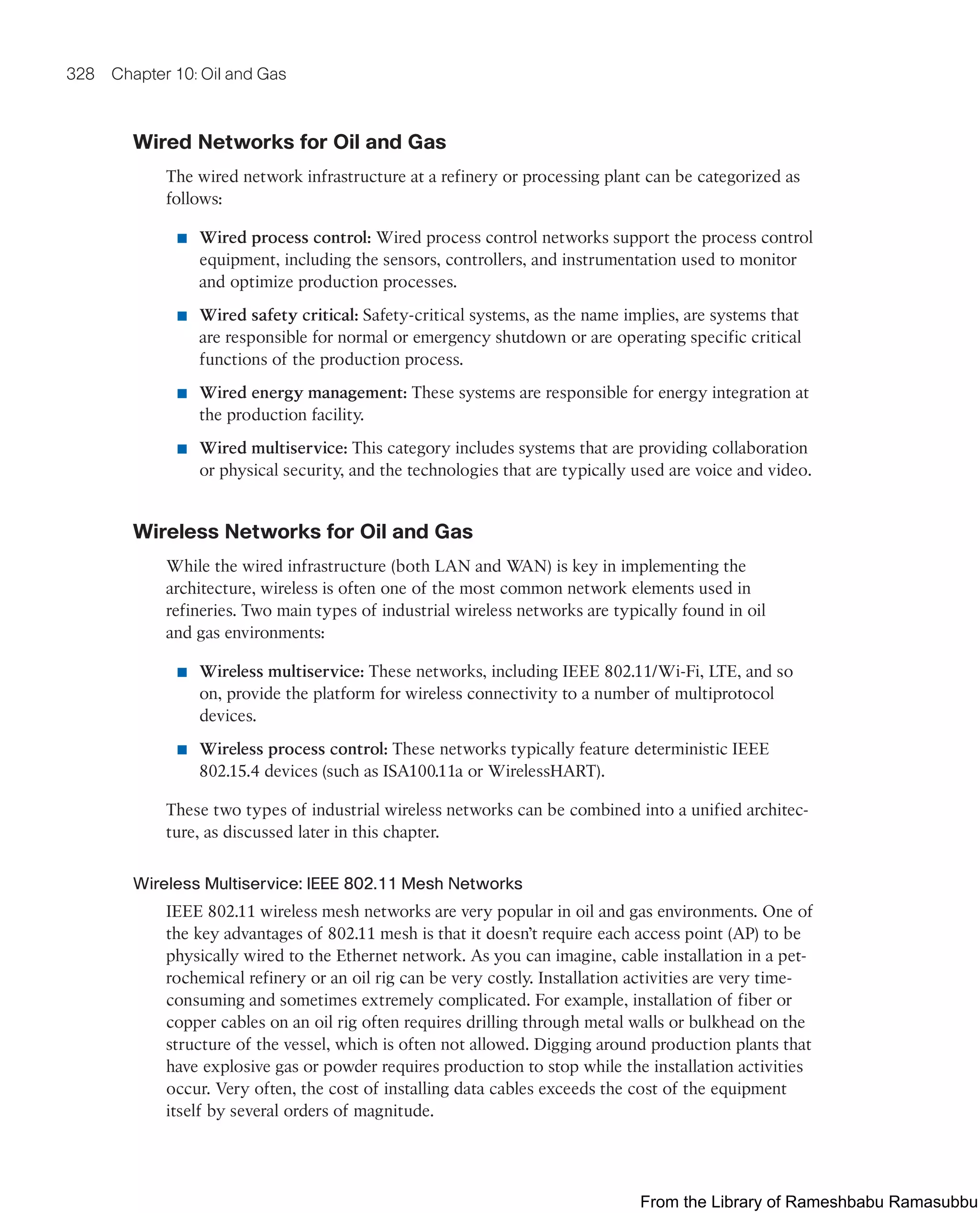 328 Chapter 10: Oil and Gas
Wired Networks for Oil and Gas
The wired network infrastructure at a refinery or processing plant can be categorized as
follows:
■ Wired process control: Wired process control networks support the process control
equipment, including the sensors, controllers, and instrumentation used to monitor
and optimize production processes.
■ Wired safety critical: Safety-critical systems, as the name implies, are systems that
are responsible for normal or emergency shutdown or are operating specific critical
functions of the production process.
■ Wired energy management: These systems are responsible for energy integration at
the production facility.
■ Wired multiservice: This category includes systems that are providing collaboration
or physical security, and the technologies that are typically used are voice and video.
Wireless Networks for Oil and Gas
While the wired infrastructure (both LAN and WAN) is key in implementing the
architecture, wireless is often one of the most common network elements used in
refineries. Two main types of industrial wireless networks are typically found in oil
and gas environments:
■ Wireless multiservice: These networks, including IEEE 802.11/Wi-Fi, LTE, and so
on, provide the platform for wireless connectivity to a number of multiprotocol
devices.
■ Wireless process control: These networks typically feature deterministic IEEE
802.15.4 devices (such as ISA100.11a or WirelessHART).
These two types of industrial wireless networks can be combined into a unified architec-
ture, as discussed later in this chapter.
Wireless Multiservice: IEEE 802.11 Mesh Networks
IEEE 802.11 wireless mesh networks are very popular in oil and gas environments. One of
the key advantages of 802.11 mesh is that it doesn’t require each access point (AP) to be
physically wired to the Ethernet network. As you can imagine, cable installation in a pet-
rochemical refinery or an oil rig can be very costly. Installation activities are very time-
consuming and sometimes extremely complicated. For example, installation of fiber or
copper cables on an oil rig often requires drilling through metal walls or bulkhead on the
structure of the vessel, which is often not allowed. Digging around production plants that
have explosive gas or powder requires production to stop while the installation activities
occur. Very often, the cost of installing data cables exceeds the cost of the equipment
itself by several orders of magnitude.
From the Library of Rameshbabu Ramasubbu
 