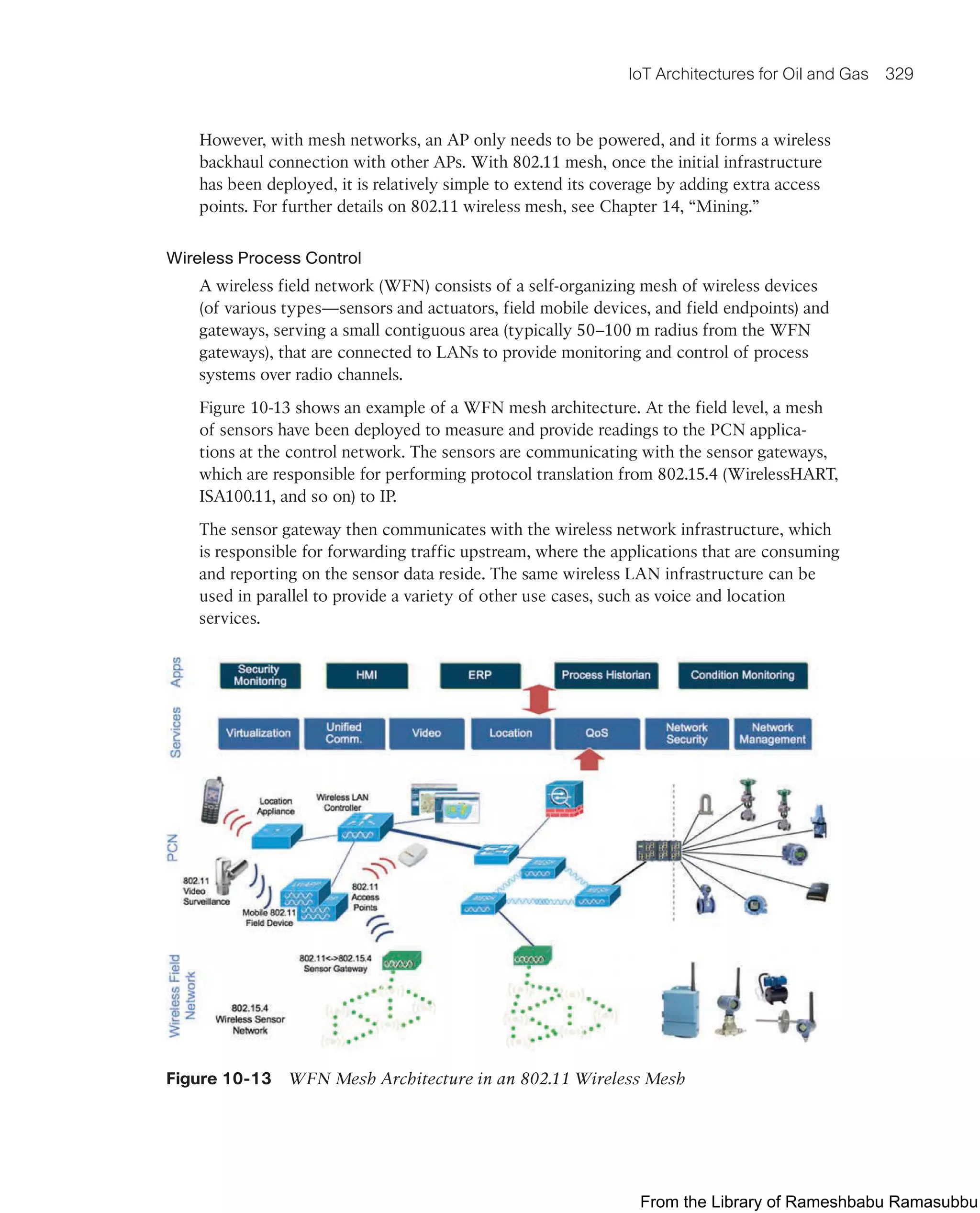 IoT Architectures for Oil and Gas 329
However, with mesh networks, an AP only needs to be powered, and it forms a wireless
backhaul connection with other APs. With 802.11 mesh, once the initial infrastructure
has been deployed, it is relatively simple to extend its coverage by adding extra access
points. For further details on 802.11 wireless mesh, see Chapter 14, “Mining.”
Wireless Process Control
A wireless field network (WFN) consists of a self-organizing mesh of wireless devices
(of various types—sensors and actuators, field mobile devices, and field endpoints) and
gateways, serving a small contiguous area (typically 50–100 m radius from the WFN
gateways), that are connected to LANs to provide monitoring and control of process
systems over radio channels.
Figure 10-13 shows an example of a WFN mesh architecture. At the field level, a mesh
of sensors have been deployed to measure and provide readings to the PCN applica-
tions at the control network. The sensors are communicating with the sensor gateways,
which are responsible for performing protocol translation from 802.15.4 (WirelessHART,
ISA100.11, and so on) to IP.
The sensor gateway then communicates with the wireless network infrastructure, which
is responsible for forwarding traffic upstream, where the applications that are consuming
and reporting on the sensor data reside. The same wireless LAN infrastructure can be
used in parallel to provide a variety of other use cases, such as voice and location
services.
Figure 10-13 WFN Mesh Architecture in an 802.11 Wireless Mesh
From the Library of Rameshbabu Ramasubbu
 