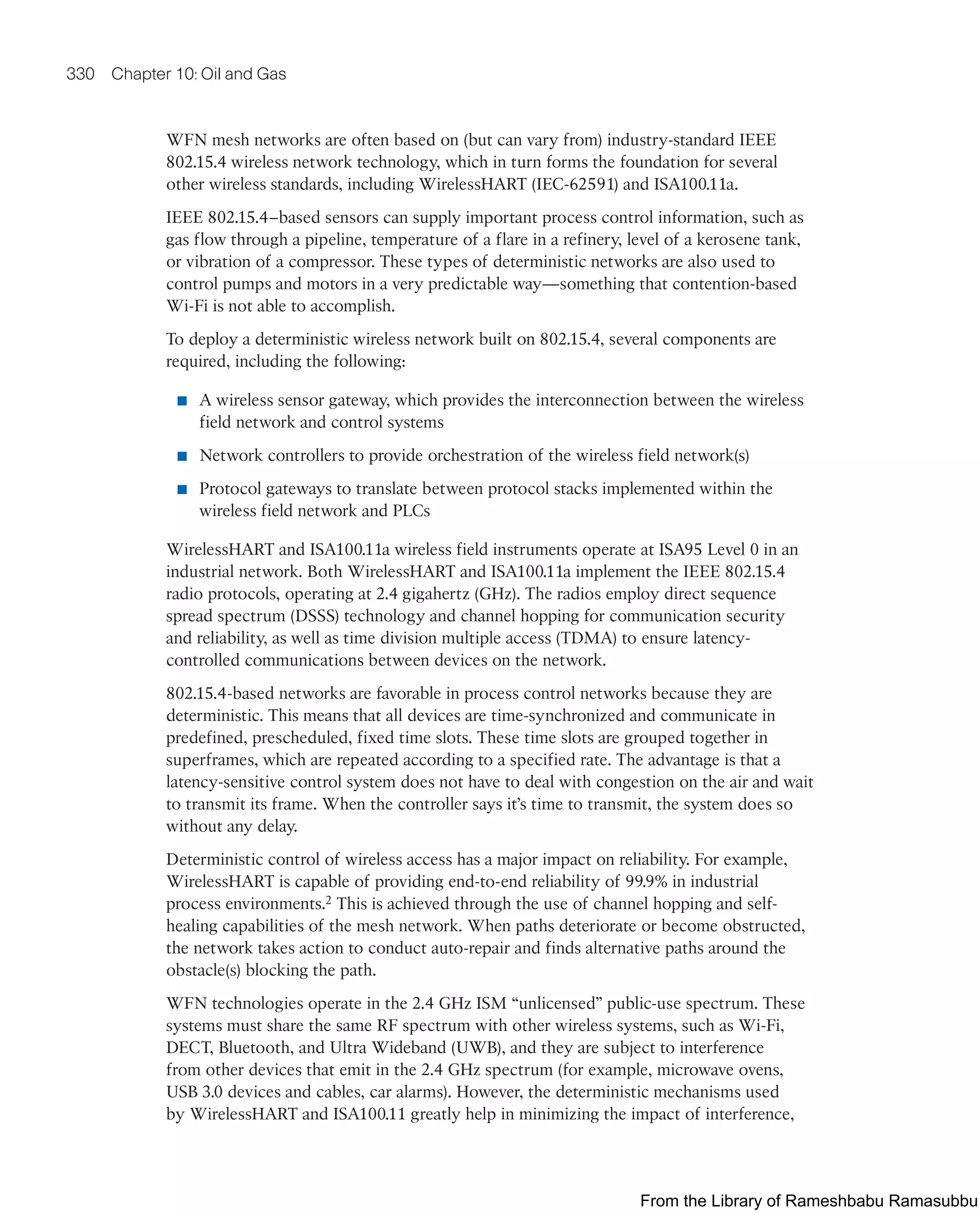 330 Chapter 10: Oil and Gas
WFN mesh networks are often based on (but can vary from) industry-standard IEEE
802.15.4 wireless network technology, which in turn forms the foundation for several
other wireless standards, including WirelessHART (IEC-62591) and ISA100.11a.
IEEE 802.15.4–based sensors can supply important process control information, such as
gas flow through a pipeline, temperature of a flare in a refinery, level of a kerosene tank,
or vibration of a compressor. These types of deterministic networks are also used to
control pumps and motors in a very predictable way—something that contention-based
Wi-Fi is not able to accomplish.
To deploy a deterministic wireless network built on 802.15.4, several components are
required, including the following:
■ A wireless sensor gateway, which provides the interconnection between the wireless
field network and control systems
■ Network controllers to provide orchestration of the wireless field network(s)
■ Protocol gateways to translate between protocol stacks implemented within the
wireless field network and PLCs
WirelessHART and ISA100.11a wireless field instruments operate at ISA95 Level 0 in an
industrial network. Both WirelessHART and ISA100.11a implement the IEEE 802.15.4
radio protocols, operating at 2.4 gigahertz (GHz). The radios employ direct sequence
spread spectrum (DSSS) technology and channel hopping for communication security
and reliability, as well as time division multiple access (TDMA) to ensure latency-
controlled communications between devices on the network.
802.15.4-based networks are favorable in process control networks because they are
deterministic. This means that all devices are time-synchronized and communicate in
predefined, prescheduled, fixed time slots. These time slots are grouped together in
superframes, which are repeated according to a specified rate. The advantage is that a
latency-sensitive control system does not have to deal with congestion on the air and wait
to transmit its frame. When the controller says it’s time to transmit, the system does so
without any delay.
Deterministic control of wireless access has a major impact on reliability. For example,
WirelessHART is capable of providing end-to-end reliability of 99.9% in industrial
process environments.2 This is achieved through the use of channel hopping and self-
healing capabilities of the mesh network. When paths deteriorate or become obstructed,
the network takes action to conduct auto-repair and finds alternative paths around the
obstacle(s) blocking the path.
WFN technologies operate in the 2.4 GHz ISM “unlicensed” public-use spectrum. These
systems must share the same RF spectrum with other wireless systems, such as Wi-Fi,
DECT, Bluetooth, and Ultra Wideband (UWB), and they are subject to interference
from other devices that emit in the 2.4 GHz spectrum (for example, microwave ovens,
USB 3.0 devices and cables, car alarms). However, the deterministic mechanisms used
by WirelessHART and ISA100.11 greatly help in minimizing the impact of interference,
From the Library of Rameshbabu Ramasubbu
 