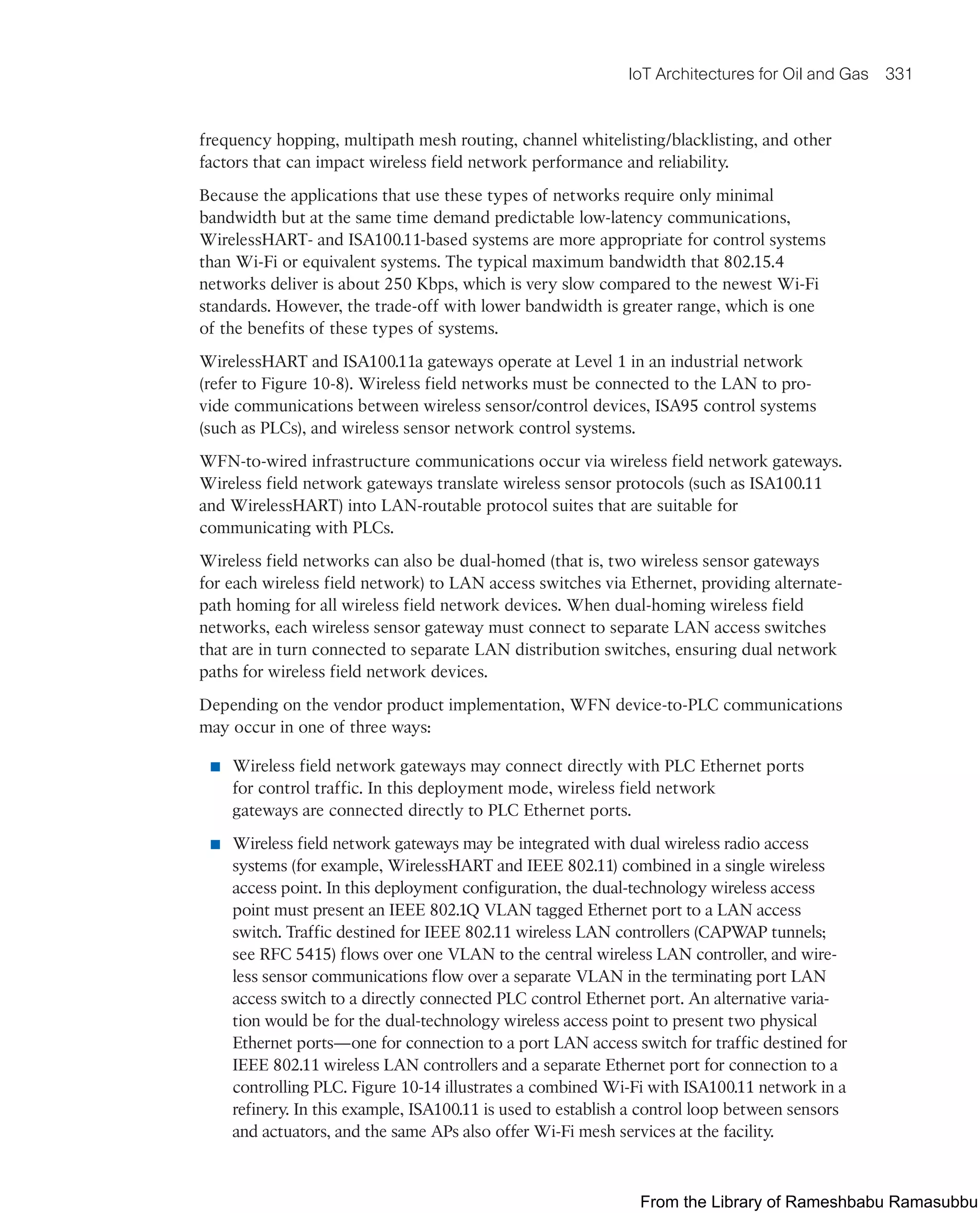 IoT Architectures for Oil and Gas 331
frequency hopping, multipath mesh routing, channel whitelisting/blacklisting, and other
factors that can impact wireless field network performance and reliability.
Because the applications that use these types of networks require only minimal
bandwidth but at the same time demand predictable low-latency communications,
WirelessHART- and ISA100.11-based systems are more appropriate for control systems
than Wi-Fi or equivalent systems. The typical maximum bandwidth that 802.15.4
networks deliver is about 250 Kbps, which is very slow compared to the newest Wi-Fi
standards. However, the trade-off with lower bandwidth is greater range, which is one
of the benefits of these types of systems.
WirelessHART and ISA100.11a gateways operate at Level 1 in an industrial network
(refer to Figure 10-8). Wireless field networks must be connected to the LAN to pro-
vide communications between wireless sensor/control devices, ISA95 control systems
(such as PLCs), and wireless sensor network control systems.
WFN-to-wired infrastructure communications occur via wireless field network gateways.
Wireless field network gateways translate wireless sensor protocols (such as ISA100.11
and WirelessHART) into LAN-routable protocol suites that are suitable for
communicating with PLCs.
Wireless field networks can also be dual-homed (that is, two wireless sensor gateways
for each wireless field network) to LAN access switches via Ethernet, providing alternate-
path homing for all wireless field network devices. When dual-homing wireless field
networks, each wireless sensor gateway must connect to separate LAN access switches
that are in turn connected to separate LAN distribution switches, ensuring dual network
paths for wireless field network devices.
Depending on the vendor product implementation, WFN device-to-PLC communications
may occur in one of three ways:
■ Wireless field network gateways may connect directly with PLC Ethernet ports
for control traffic. In this deployment mode, wireless field network
gateways are connected directly to PLC Ethernet ports.
■ Wireless field network gateways may be integrated with dual wireless radio access
systems (for example, WirelessHART and IEEE 802.11) combined in a single wireless
access point. In this deployment configuration, the dual-technology wireless access
point must present an IEEE 802.1Q VLAN tagged Ethernet port to a LAN access
switch. Traffic destined for IEEE 802.11 wireless LAN controllers (CAPWAP tunnels;
see RFC 5415) flows over one VLAN to the central wireless LAN controller, and wire-
less sensor communications flow over a separate VLAN in the terminating port LAN
access switch to a directly connected PLC control Ethernet port. An alternative varia-
tion would be for the dual-technology wireless access point to present two physical
Ethernet ports—one for connection to a port LAN access switch for traffic destined for
IEEE 802.11 wireless LAN controllers and a separate Ethernet port for connection to a
controlling PLC. Figure 10-14 illustrates a combined Wi-Fi with ISA100.11 network in a
refinery. In this example, ISA100.11 is used to establish a control loop between sensors
and actuators, and the same APs also offer Wi-Fi mesh services at the facility.
From the Library of Rameshbabu Ramasubbu
 