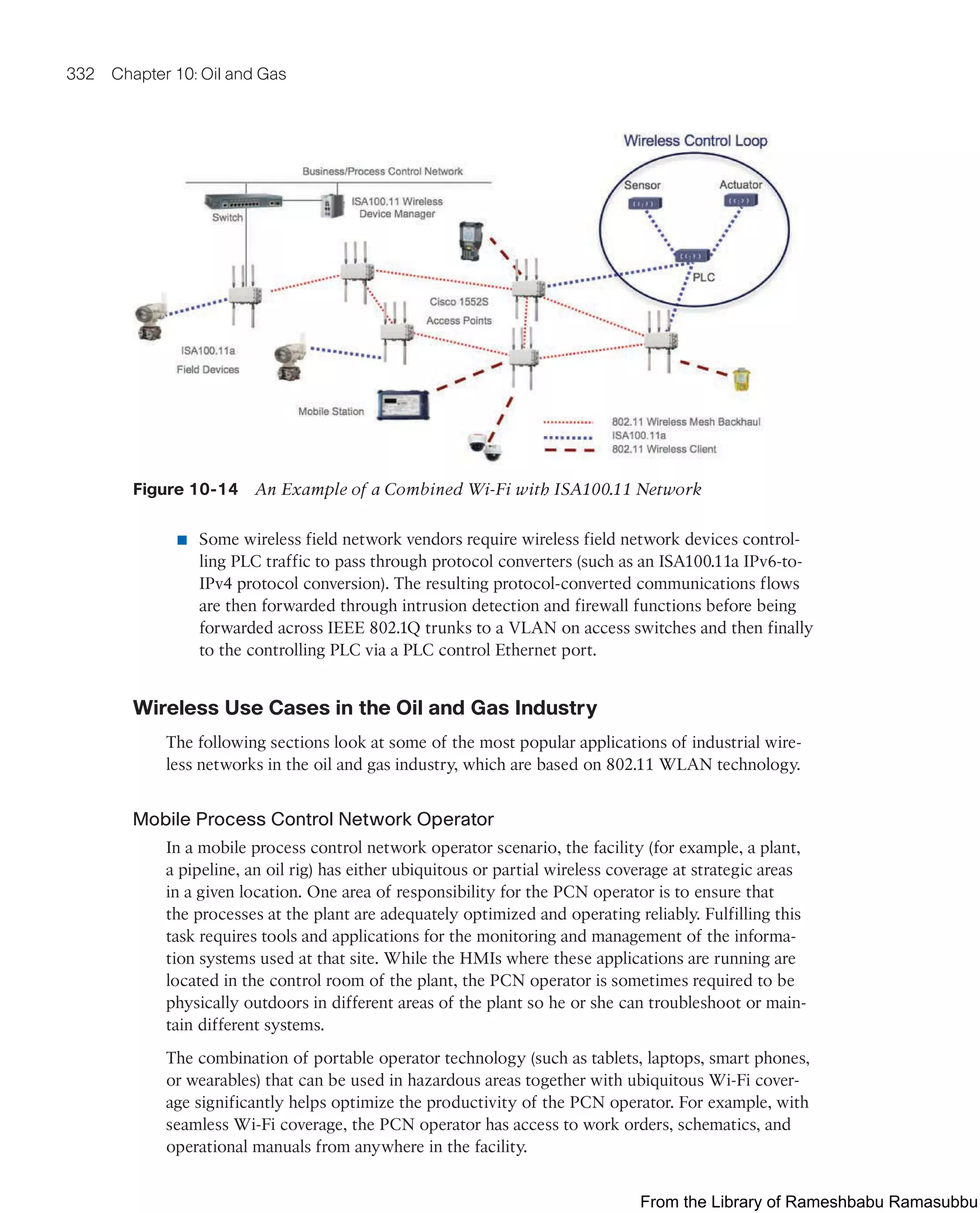 332 Chapter 10: Oil and Gas
Figure 10-14 An Example of a Combined Wi-Fi with ISA100.11 Network
■ Some wireless field network vendors require wireless field network devices control-
ling PLC traffic to pass through protocol converters (such as an ISA100.11a IPv6-to-
IPv4 protocol conversion). The resulting protocol-converted communications flows
are then forwarded through intrusion detection and firewall functions before being
forwarded across IEEE 802.1Q trunks to a VLAN on access switches and then finally
to the controlling PLC via a PLC control Ethernet port.
Wireless Use Cases in the Oil and Gas Industry
The following sections look at some of the most popular applications of industrial wire-
less networks in the oil and gas industry, which are based on 802.11 WLAN technology.
Mobile Process Control Network Operator
In a mobile process control network operator scenario, the facility (for example, a plant,
a pipeline, an oil rig) has either ubiquitous or partial wireless coverage at strategic areas
in a given location. One area of responsibility for the PCN operator is to ensure that
the processes at the plant are adequately optimized and operating reliably. Fulfilling this
task requires tools and applications for the monitoring and management of the informa-
tion systems used at that site. While the HMIs where these applications are running are
located in the control room of the plant, the PCN operator is sometimes required to be
physically outdoors in different areas of the plant so he or she can troubleshoot or main-
tain different systems.
The combination of portable operator technology (such as tablets, laptops, smart phones,
or wearables) that can be used in hazardous areas together with ubiquitous Wi-Fi cover-
age significantly helps optimize the productivity of the PCN operator. For example, with
seamless Wi-Fi coverage, the PCN operator has access to work orders, schematics, and
operational manuals from anywhere in the facility.
From the Library of Rameshbabu Ramasubbu
 