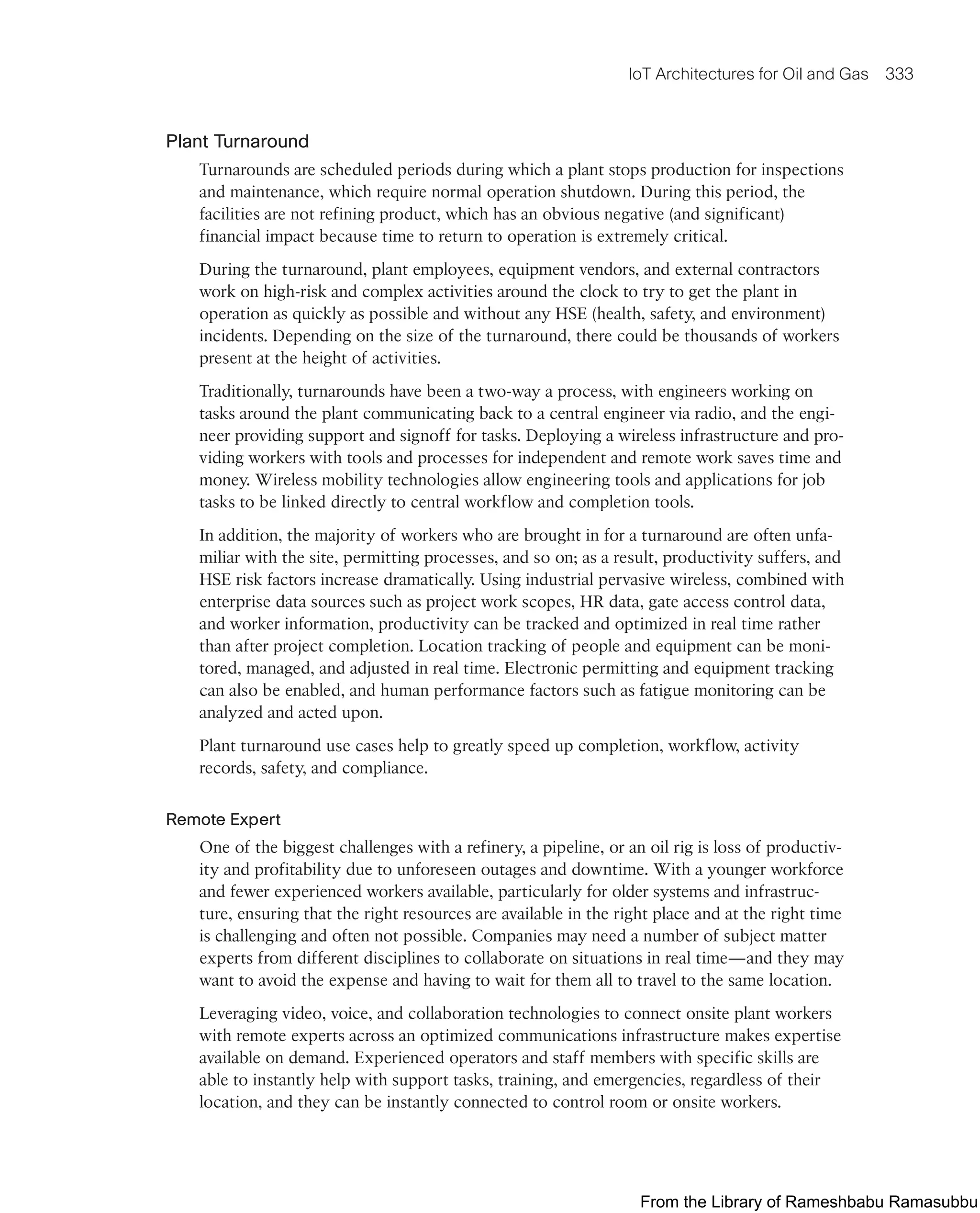 IoT Architectures for Oil and Gas 333
Plant Turnaround
Turnarounds are scheduled periods during which a plant stops production for inspections
and maintenance, which require normal operation shutdown. During this period, the
facilities are not refining product, which has an obvious negative (and significant)
financial impact because time to return to operation is extremely critical.
During the turnaround, plant employees, equipment vendors, and external contractors
work on high-risk and complex activities around the clock to try to get the plant in
operation as quickly as possible and without any HSE (health, safety, and environment)
incidents. Depending on the size of the turnaround, there could be thousands of workers
present at the height of activities.
Traditionally, turnarounds have been a two-way a process, with engineers working on
tasks around the plant communicating back to a central engineer via radio, and the engi-
neer providing support and signoff for tasks. Deploying a wireless infrastructure and pro-
viding workers with tools and processes for independent and remote work saves time and
money. Wireless mobility technologies allow engineering tools and applications for job
tasks to be linked directly to central workflow and completion tools.
In addition, the majority of workers who are brought in for a turnaround are often unfa-
miliar with the site, permitting processes, and so on; as a result, productivity suffers, and
HSE risk factors increase dramatically. Using industrial pervasive wireless, combined with
enterprise data sources such as project work scopes, HR data, gate access control data,
and worker information, productivity can be tracked and optimized in real time rather
than after project completion. Location tracking of people and equipment can be moni-
tored, managed, and adjusted in real time. Electronic permitting and equipment tracking
can also be enabled, and human performance factors such as fatigue monitoring can be
analyzed and acted upon.
Plant turnaround use cases help to greatly speed up completion, workflow, activity
records, safety, and compliance.
Remote Expert
One of the biggest challenges with a refinery, a pipeline, or an oil rig is loss of productiv-
ity and profitability due to unforeseen outages and downtime. With a younger workforce
and fewer experienced workers available, particularly for older systems and infrastruc-
ture, ensuring that the right resources are available in the right place and at the right time
is challenging and often not possible. Companies may need a number of subject matter
experts from different disciplines to collaborate on situations in real time—and they may
want to avoid the expense and having to wait for them all to travel to the same location.
Leveraging video, voice, and collaboration technologies to connect onsite plant workers
with remote experts across an optimized communications infrastructure makes expertise
available on demand. Experienced operators and staff members with specific skills are
able to instantly help with support tasks, training, and emergencies, regardless of their
location, and they can be instantly connected to control room or onsite workers.
From the Library of Rameshbabu Ramasubbu
 