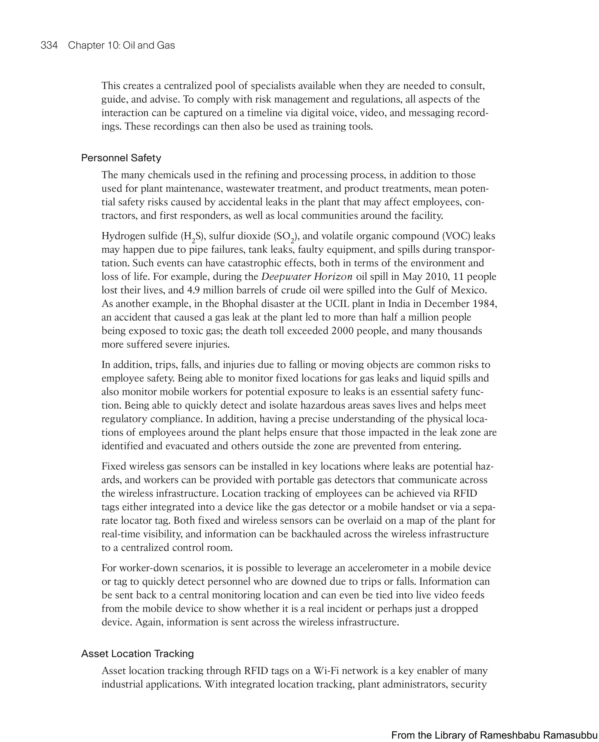 334 Chapter 10: Oil and Gas
This creates a centralized pool of specialists available when they are needed to consult,
guide, and advise. To comply with risk management and regulations, all aspects of the
interaction can be captured on a timeline via digital voice, video, and messaging record-
ings. These recordings can then also be used as training tools.
Personnel Safety
The many chemicals used in the refining and processing process, in addition to those
used for plant maintenance, wastewater treatment, and product treatments, mean poten-
tial safety risks caused by accidental leaks in the plant that may affect employees, con-
tractors, and first responders, as well as local communities around the facility.
Hydrogen sulfide (H2
S), sulfur dioxide (SO2
), and volatile organic compound (VOC) leaks
may happen due to pipe failures, tank leaks, faulty equipment, and spills during transpor-
tation. Such events can have catastrophic effects, both in terms of the environment and
loss of life. For example, during the Deepwater Horizon oil spill in May 2010, 11 people
lost their lives, and 4.9 million barrels of crude oil were spilled into the Gulf of Mexico.
As another example, in the Bhophal disaster at the UCIL plant in India in December 1984,
an accident that caused a gas leak at the plant led to more than half a million people
being exposed to toxic gas; the death toll exceeded 2000 people, and many thousands
more suffered severe injuries.
In addition, trips, falls, and injuries due to falling or moving objects are common risks to
employee safety. Being able to monitor fixed locations for gas leaks and liquid spills and
also monitor mobile workers for potential exposure to leaks is an essential safety func-
tion. Being able to quickly detect and isolate hazardous areas saves lives and helps meet
regulatory compliance. In addition, having a precise understanding of the physical loca-
tions of employees around the plant helps ensure that those impacted in the leak zone are
identified and evacuated and others outside the zone are prevented from entering.
Fixed wireless gas sensors can be installed in key locations where leaks are potential haz-
ards, and workers can be provided with portable gas detectors that communicate across
the wireless infrastructure. Location tracking of employees can be achieved via RFID
tags either integrated into a device like the gas detector or a mobile handset or via a sepa-
rate locator tag. Both fixed and wireless sensors can be overlaid on a map of the plant for
real-time visibility, and information can be backhauled across the wireless infrastructure
to a centralized control room.
For worker-down scenarios, it is possible to leverage an accelerometer in a mobile device
or tag to quickly detect personnel who are downed due to trips or falls. Information can
be sent back to a central monitoring location and can even be tied into live video feeds
from the mobile device to show whether it is a real incident or perhaps just a dropped
device. Again, information is sent across the wireless infrastructure.
Asset Location Tracking
Asset location tracking through RFID tags on a Wi-Fi network is a key enabler of many
industrial applications. With integrated location tracking, plant administrators, security
From the Library of Rameshbabu Ramasubbu
 