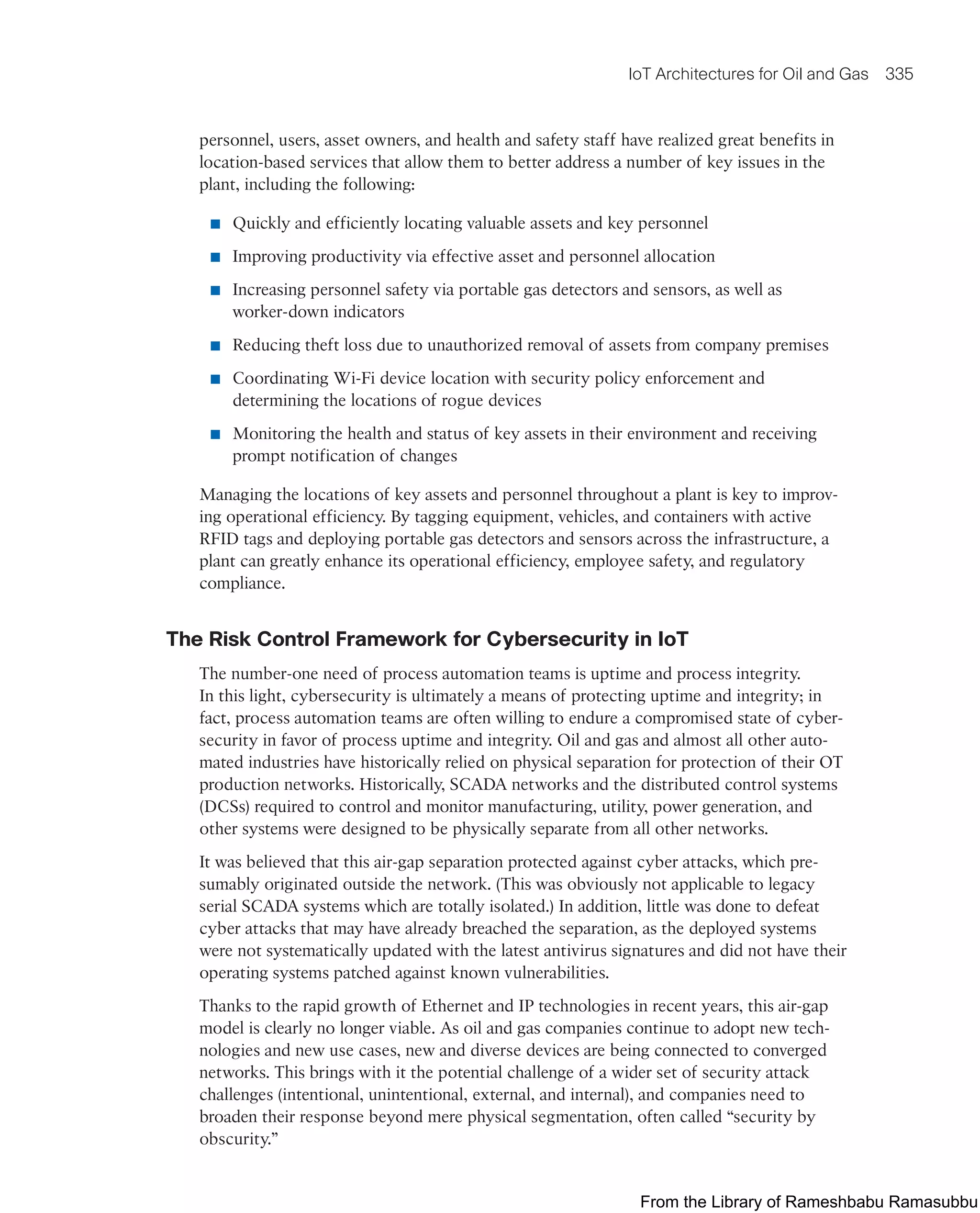 IoT Architectures for Oil and Gas 335
personnel, users, asset owners, and health and safety staff have realized great benefits in
location-based services that allow them to better address a number of key issues in the
plant, including the following:
■ Quickly and efficiently locating valuable assets and key personnel
■ Improving productivity via effective asset and personnel allocation
■ Increasing personnel safety via portable gas detectors and sensors, as well as
worker-down indicators
■ Reducing theft loss due to unauthorized removal of assets from company premises
■ Coordinating Wi-Fi device location with security policy enforcement and
determining the locations of rogue devices
■ Monitoring the health and status of key assets in their environment and receiving
prompt notification of changes
Managing the locations of key assets and personnel throughout a plant is key to improv-
ing operational efficiency. By tagging equipment, vehicles, and containers with active
RFID tags and deploying portable gas detectors and sensors across the infrastructure, a
plant can greatly enhance its operational efficiency, employee safety, and regulatory
compliance.
The Risk Control Framework for Cybersecurity in IoT
The number-one need of process automation teams is uptime and process integrity.
In this light, cybersecurity is ultimately a means of protecting uptime and integrity; in
fact, process automation teams are often willing to endure a compromised state of cyber-
security in favor of process uptime and integrity. Oil and gas and almost all other auto-
mated industries have historically relied on physical separation for protection of their OT
production networks. Historically, SCADA networks and the distributed control systems
(DCSs) required to control and monitor manufacturing, utility, power generation, and
other systems were designed to be physically separate from all other networks.
It was believed that this air-gap separation protected against cyber attacks, which pre-
sumably originated outside the network. (This was obviously not applicable to legacy
serial SCADA systems which are totally isolated.) In addition, little was done to defeat
cyber attacks that may have already breached the separation, as the deployed systems
were not systematically updated with the latest antivirus signatures and did not have their
operating systems patched against known vulnerabilities.
Thanks to the rapid growth of Ethernet and IP technologies in recent years, this air-gap
model is clearly no longer viable. As oil and gas companies continue to adopt new tech-
nologies and new use cases, new and diverse devices are being connected to converged
networks. This brings with it the potential challenge of a wider set of security attack
challenges (intentional, unintentional, external, and internal), and companies need to
broaden their response beyond mere physical segmentation, often called “security by
obscurity.”
From the Library of Rameshbabu Ramasubbu
 