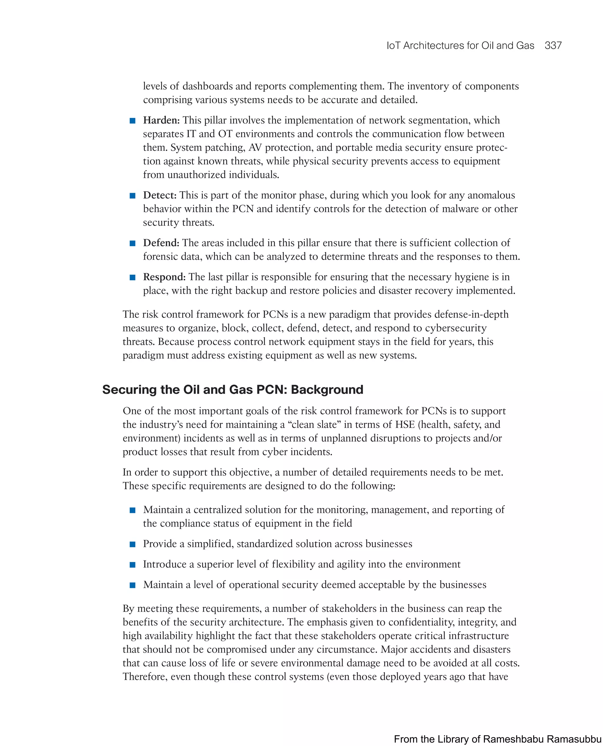 IoT Architectures for Oil and Gas 337
levels of dashboards and reports complementing them. The inventory of components
comprising various systems needs to be accurate and detailed.
■ Harden: This pillar involves the implementation of network segmentation, which
separates IT and OT environments and controls the communication flow between
them. System patching, AV protection, and portable media security ensure protec-
tion against known threats, while physical security prevents access to equipment
from unauthorized individuals.
■ Detect: This is part of the monitor phase, during which you look for any anomalous
behavior within the PCN and identify controls for the detection of malware or other
security threats.
■ Defend: The areas included in this pillar ensure that there is sufficient collection of
forensic data, which can be analyzed to determine threats and the responses to them.
■ Respond: The last pillar is responsible for ensuring that the necessary hygiene is in
place, with the right backup and restore policies and disaster recovery implemented.
The risk control framework for PCNs is a new paradigm that provides defense-in-depth
measures to organize, block, collect, defend, detect, and respond to cybersecurity
threats. Because process control network equipment stays in the field for years, this
paradigm must address existing equipment as well as new systems.
Securing the Oil and Gas PCN: Background
One of the most important goals of the risk control framework for PCNs is to support
the industry’s need for maintaining a “clean slate” in terms of HSE (health, safety, and
environment) incidents as well as in terms of unplanned disruptions to projects and/or
product losses that result from cyber incidents.
In order to support this objective, a number of detailed requirements needs to be met.
These specific requirements are designed to do the following:
■ Maintain a centralized solution for the monitoring, management, and reporting of
the compliance status of equipment in the field
■ Provide a simplified, standardized solution across businesses
■ Introduce a superior level of flexibility and agility into the environment
■ Maintain a level of operational security deemed acceptable by the businesses
By meeting these requirements, a number of stakeholders in the business can reap the
benefits of the security architecture. The emphasis given to confidentiality, integrity, and
high availability highlight the fact that these stakeholders operate critical infrastructure
that should not be compromised under any circumstance. Major accidents and disasters
that can cause loss of life or severe environmental damage need to be avoided at all costs.
Therefore, even though these control systems (even those deployed years ago that have
From the Library of Rameshbabu Ramasubbu
 