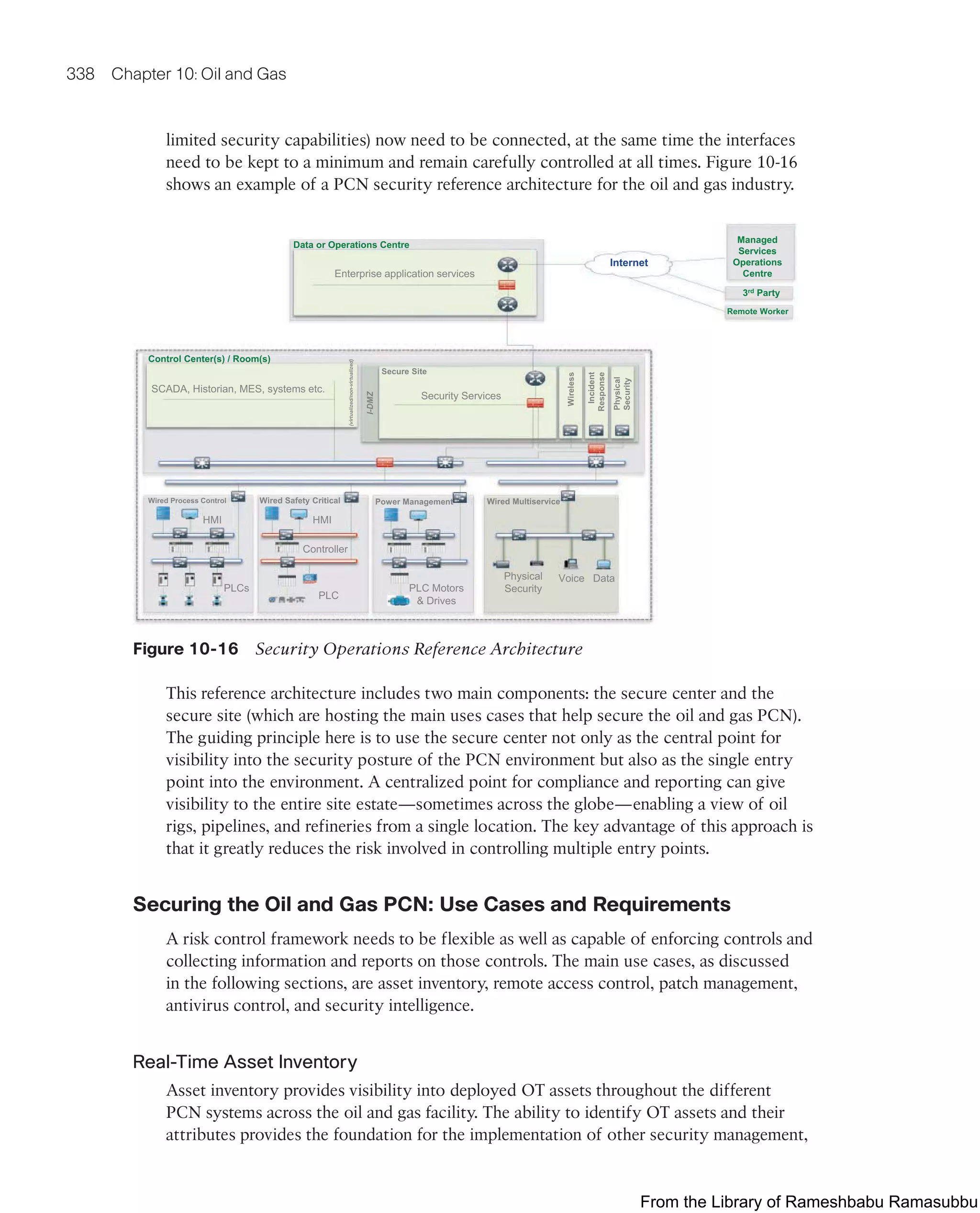 338 Chapter 10: Oil and Gas
limited security capabilities) now need to be connected, at the same time the interfaces
need to be kept to a minimum and remain carefully controlled at all times. Figure 10-16
shows an example of a PCN security reference architecture for the oil and gas industry.
SCADA, Historian, MES, systems etc.
(virtualized/non-virtualized)
Control Center(s) / Room(s)
I-DMZ
Secure Site
Wireless
Internet
Data or Operations Centre
Enterprise application services
3rd Party
Remote Worker
Incident
Response
Physical
Security
Wired Process Control
Controller
HMI
PLCs
PLC
Wired Safety Critical
PLC Motors
 Drives
Power Management
Physical
Security
Voice Data
Wired Multiservice
Managed
Services
Operations
Centre
Security Services
HMI
Figure 10-16 Security Operations Reference Architecture
This reference architecture includes two main components: the secure center and the
secure site (which are hosting the main uses cases that help secure the oil and gas PCN).
The guiding principle here is to use the secure center not only as the central point for
visibility into the security posture of the PCN environment but also as the single entry
point into the environment. A centralized point for compliance and reporting can give
visibility to the entire site estate—sometimes across the globe—enabling a view of oil
rigs, pipelines, and refineries from a single location. The key advantage of this approach is
that it greatly reduces the risk involved in controlling multiple entry points.
Securing the Oil and Gas PCN: Use Cases and Requirements
A risk control framework needs to be flexible as well as capable of enforcing controls and
collecting information and reports on those controls. The main use cases, as discussed
in the following sections, are asset inventory, remote access control, patch management,
antivirus control, and security intelligence.
Real-Time Asset Inventory
Asset inventory provides visibility into deployed OT assets throughout the different
PCN systems across the oil and gas facility. The ability to identify OT assets and their
attributes provides the foundation for the implementation of other security management,
From the Library of Rameshbabu Ramasubbu
 