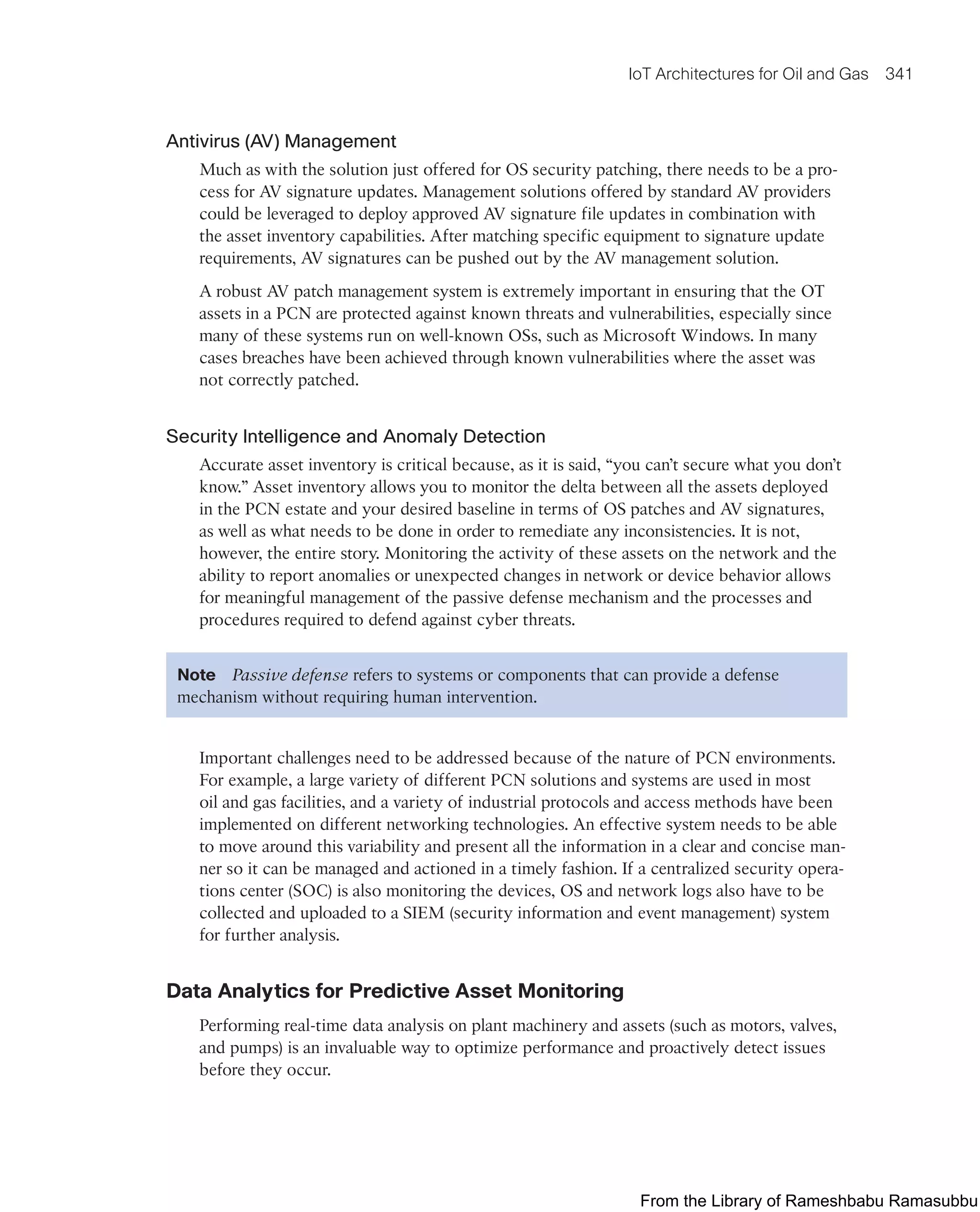 IoT Architectures for Oil and Gas 341
Antivirus (AV) Management
Much as with the solution just offered for OS security patching, there needs to be a pro-
cess for AV signature updates. Management solutions offered by standard AV providers
could be leveraged to deploy approved AV signature file updates in combination with
the asset inventory capabilities. After matching specific equipment to signature update
requirements, AV signatures can be pushed out by the AV management solution.
A robust AV patch management system is extremely important in ensuring that the OT
assets in a PCN are protected against known threats and vulnerabilities, especially since
many of these systems run on well-known OSs, such as Microsoft Windows. In many
cases breaches have been achieved through known vulnerabilities where the asset was
not correctly patched.
Security Intelligence and Anomaly Detection
Accurate asset inventory is critical because, as it is said, “you can’t secure what you don’t
know.” Asset inventory allows you to monitor the delta between all the assets deployed
in the PCN estate and your desired baseline in terms of OS patches and AV signatures,
as well as what needs to be done in order to remediate any inconsistencies. It is not,
however, the entire story. Monitoring the activity of these assets on the network and the
ability to report anomalies or unexpected changes in network or device behavior allows
for meaningful management of the passive defense mechanism and the processes and
procedures required to defend against cyber threats.
Note Passive defense refers to systems or components that can provide a defense
mechanism without requiring human intervention.
Important challenges need to be addressed because of the nature of PCN environments.
For example, a large variety of different PCN solutions and systems are used in most
oil and gas facilities, and a variety of industrial protocols and access methods have been
implemented on different networking technologies. An effective system needs to be able
to move around this variability and present all the information in a clear and concise man-
ner so it can be managed and actioned in a timely fashion. If a centralized security opera-
tions center (SOC) is also monitoring the devices, OS and network logs also have to be
collected and uploaded to a SIEM (security information and event management) system
for further analysis.
Data Analytics for Predictive Asset Monitoring
Performing real-time data analysis on plant machinery and assets (such as motors, valves,
and pumps) is an invaluable way to optimize performance and proactively detect issues
before they occur.
From the Library of Rameshbabu Ramasubbu
 