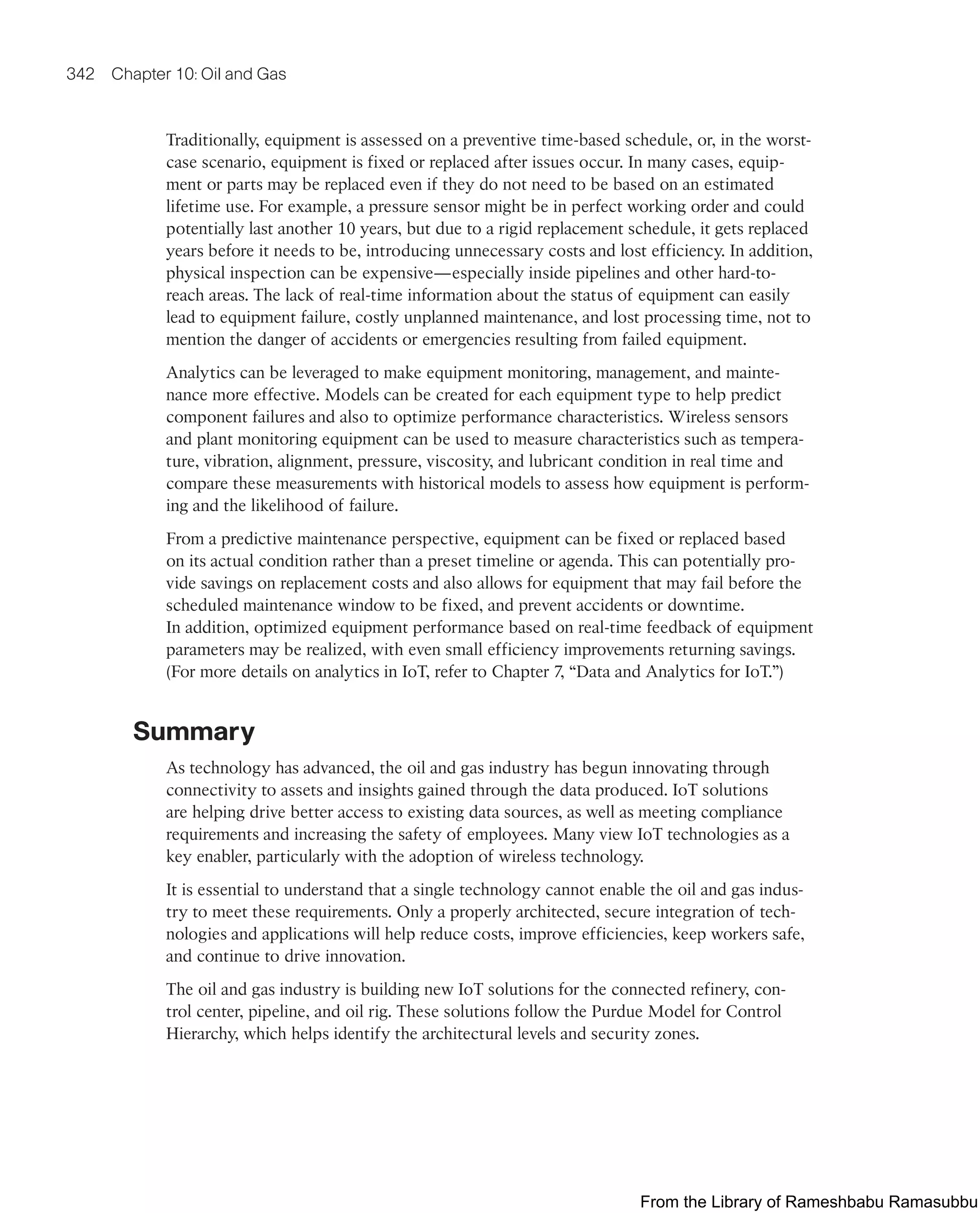 342 Chapter 10: Oil and Gas
Traditionally, equipment is assessed on a preventive time-based schedule, or, in the worst-
case scenario, equipment is fixed or replaced after issues occur. In many cases, equip-
ment or parts may be replaced even if they do not need to be based on an estimated
lifetime use. For example, a pressure sensor might be in perfect working order and could
potentially last another 10 years, but due to a rigid replacement schedule, it gets replaced
years before it needs to be, introducing unnecessary costs and lost efficiency. In addition,
physical inspection can be expensive—especially inside pipelines and other hard-to-
reach areas. The lack of real-time information about the status of equipment can easily
lead to equipment failure, costly unplanned maintenance, and lost processing time, not to
mention the danger of accidents or emergencies resulting from failed equipment.
Analytics can be leveraged to make equipment monitoring, management, and mainte-
nance more effective. Models can be created for each equipment type to help predict
component failures and also to optimize performance characteristics. Wireless sensors
and plant monitoring equipment can be used to measure characteristics such as tempera-
ture, vibration, alignment, pressure, viscosity, and lubricant condition in real time and
compare these measurements with historical models to assess how equipment is perform-
ing and the likelihood of failure.
From a predictive maintenance perspective, equipment can be fixed or replaced based
on its actual condition rather than a preset timeline or agenda. This can potentially pro-
vide savings on replacement costs and also allows for equipment that may fail before the
scheduled maintenance window to be fixed, and prevent accidents or downtime.
In addition, optimized equipment performance based on real-time feedback of equipment
parameters may be realized, with even small efficiency improvements returning savings.
(For more details on analytics in IoT, refer to Chapter 7, “Data and Analytics for IoT.”)
Summary
As technology has advanced, the oil and gas industry has begun innovating through
connectivity to assets and insights gained through the data produced. IoT solutions
are helping drive better access to existing data sources, as well as meeting compliance
requirements and increasing the safety of employees. Many view IoT technologies as a
key enabler, particularly with the adoption of wireless technology.
It is essential to understand that a single technology cannot enable the oil and gas indus-
try to meet these requirements. Only a properly architected, secure integration of tech-
nologies and applications will help reduce costs, improve efficiencies, keep workers safe,
and continue to drive innovation.
The oil and gas industry is building new IoT solutions for the connected refinery, con-
trol center, pipeline, and oil rig. These solutions follow the Purdue Model for Control
Hierarchy, which helps identify the architectural levels and security zones.
From the Library of Rameshbabu Ramasubbu
 