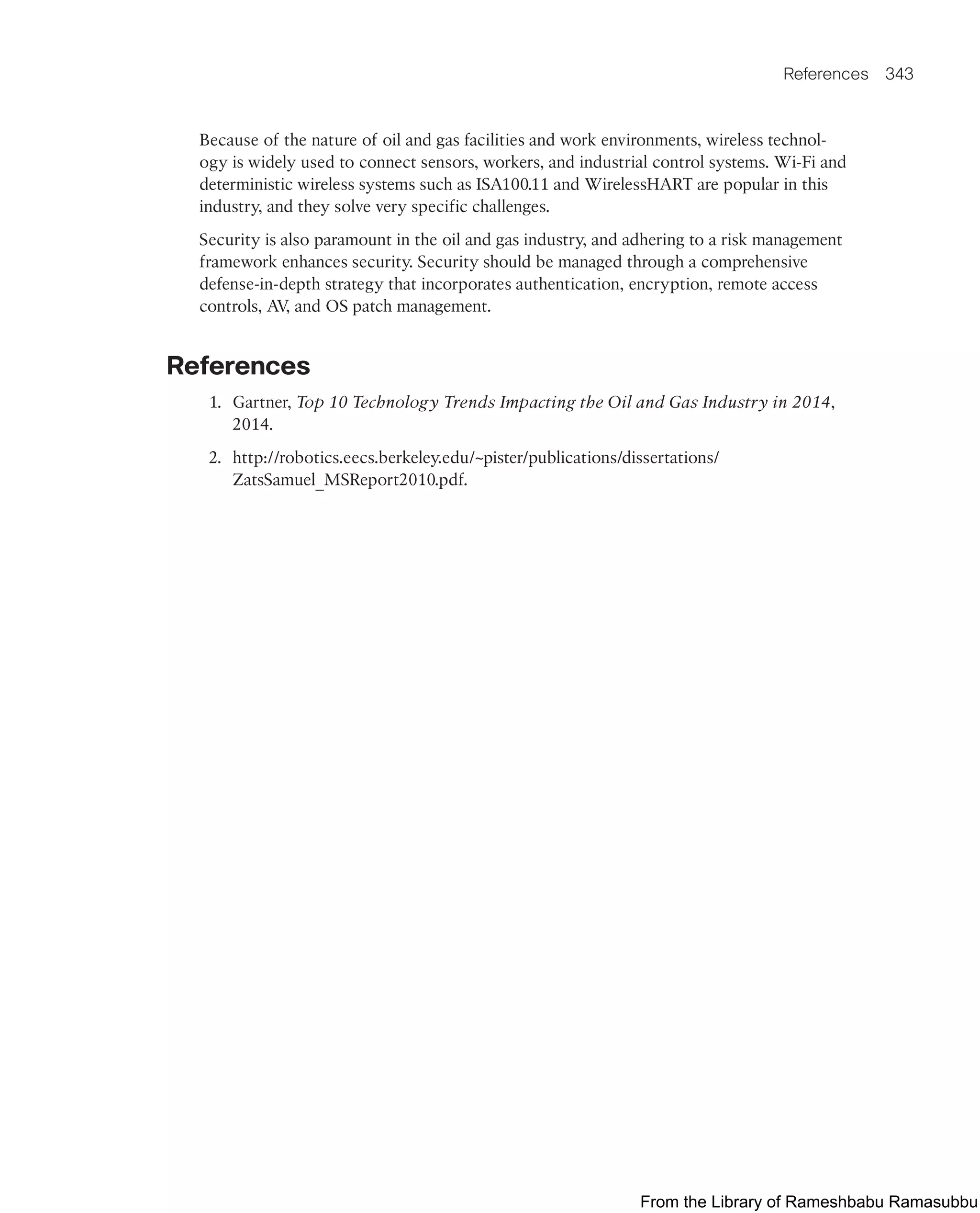 References 343
Because of the nature of oil and gas facilities and work environments, wireless technol-
ogy is widely used to connect sensors, workers, and industrial control systems. Wi-Fi and
deterministic wireless systems such as ISA100.11 and WirelessHART are popular in this
industry, and they solve very specific challenges.
Security is also paramount in the oil and gas industry, and adhering to a risk management
framework enhances security. Security should be managed through a comprehensive
defense-in-depth strategy that incorporates authentication, encryption, remote access
controls, AV
, and OS patch management.
References
1. Gartner, Top 10 Technology Trends Impacting the Oil and Gas Industry in 2014,
2014.
2. http://robotics.eecs.berkeley.edu/~pister/publications/dissertations/
ZatsSamuel_MSReport2010.pdf.
From the Library of Rameshbabu Ramasubbu
 