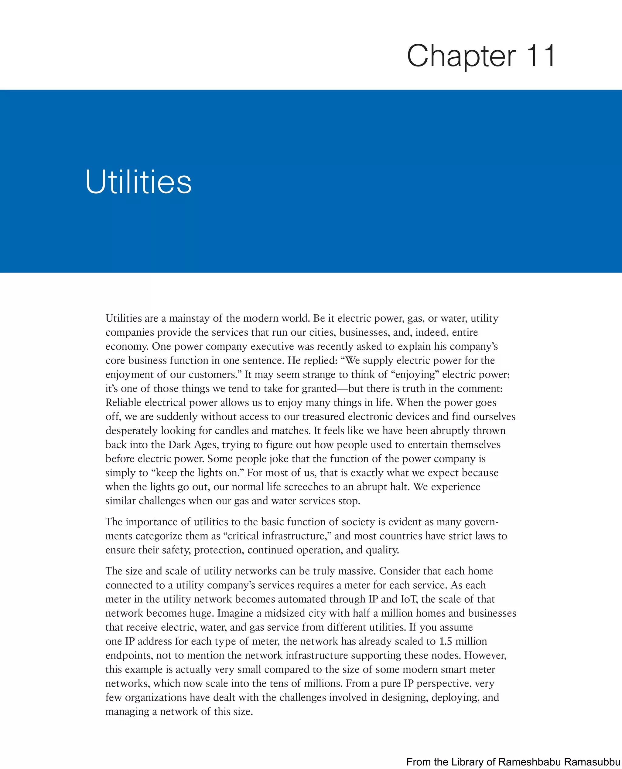 Utilities are a mainstay of the modern world. Be it electric power, gas, or water, utility
companies provide the services that run our cities, businesses, and, indeed, entire
economy. One power company executive was recently asked to explain his company’s
core business function in one sentence. He replied: “We supply electric power for the
enjoyment of our customers.” It may seem strange to think of “enjoying” electric power;
it’s one of those things we tend to take for granted—but there is truth in the comment:
Reliable electrical power allows us to enjoy many things in life. When the power goes
off, we are suddenly without access to our treasured electronic devices and find ourselves
desperately looking for candles and matches. It feels like we have been abruptly thrown
back into the Dark Ages, trying to figure out how people used to entertain themselves
before electric power. Some people joke that the function of the power company is
simply to “keep the lights on.” For most of us, that is exactly what we expect because
when the lights go out, our normal life screeches to an abrupt halt. We experience
similar challenges when our gas and water services stop.
The importance of utilities to the basic function of society is evident as many govern-
ments categorize them as “critical infrastructure,” and most countries have strict laws to
ensure their safety, protection, continued operation, and quality.
The size and scale of utility networks can be truly massive. Consider that each home
connected to a utility company’s services requires a meter for each service. As each
meter in the utility network becomes automated through IP and IoT, the scale of that
network becomes huge. Imagine a midsized city with half a million homes and businesses
that receive electric, water, and gas service from different utilities. If you assume
one IP address for each type of meter, the network has already scaled to 1.5 million
endpoints, not to mention the network infrastructure supporting these nodes. However,
this example is actually very small compared to the size of some modern smart meter
networks, which now scale into the tens of millions. From a pure IP perspective, very
few organizations have dealt with the challenges involved in designing, deploying, and
managing a network of this size.
Utilities
Chapter 11
From the Library of Rameshbabu Ramasubbu
 