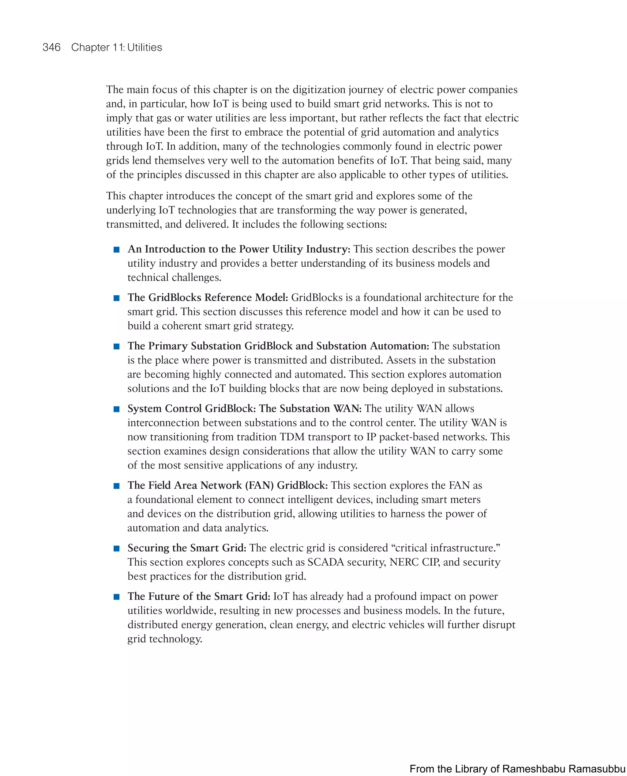 346 Chapter 11: Utilities
The main focus of this chapter is on the digitization journey of electric power companies
and, in particular, how IoT is being used to build smart grid networks. This is not to
imply that gas or water utilities are less important, but rather reflects the fact that electric
utilities have been the first to embrace the potential of grid automation and analytics
through IoT. In addition, many of the technologies commonly found in electric power
grids lend themselves very well to the automation benefits of IoT. That being said, many
of the principles discussed in this chapter are also applicable to other types of utilities.
This chapter introduces the concept of the smart grid and explores some of the
underlying IoT technologies that are transforming the way power is generated,
transmitted, and delivered. It includes the following sections:
■ An Introduction to the Power Utility Industry: This section describes the power
utility industry and provides a better understanding of its business models and
technical challenges.
■ The GridBlocks Reference Model: GridBlocks is a foundational architecture for the
smart grid. This section discusses this reference model and how it can be used to
build a coherent smart grid strategy.
■ The Primary Substation GridBlock and Substation Automation: The substation
is the place where power is transmitted and distributed. Assets in the substation
are becoming highly connected and automated. This section explores automation
solutions and the IoT building blocks that are now being deployed in substations.
■ System Control GridBlock: The Substation WAN: The utility WAN allows
interconnection between substations and to the control center. The utility WAN is
now transitioning from tradition TDM transport to IP packet-based networks. This
section examines design considerations that allow the utility WAN to carry some
of the most sensitive applications of any industry.
■ The Field Area Network (FAN) GridBlock: This section explores the FAN as
a foundational element to connect intelligent devices, including smart meters
and devices on the distribution grid, allowing utilities to harness the power of
automation and data analytics.
■ Securing the Smart Grid: The electric grid is considered “critical infrastructure.”
This section explores concepts such as SCADA security, NERC CIP, and security
best practices for the distribution grid.
■ The Future of the Smart Grid: IoT has already had a profound impact on power
utilities worldwide, resulting in new processes and business models. In the future,
distributed energy generation, clean energy, and electric vehicles will further disrupt
grid technology.
From the Library of Rameshbabu Ramasubbu
 