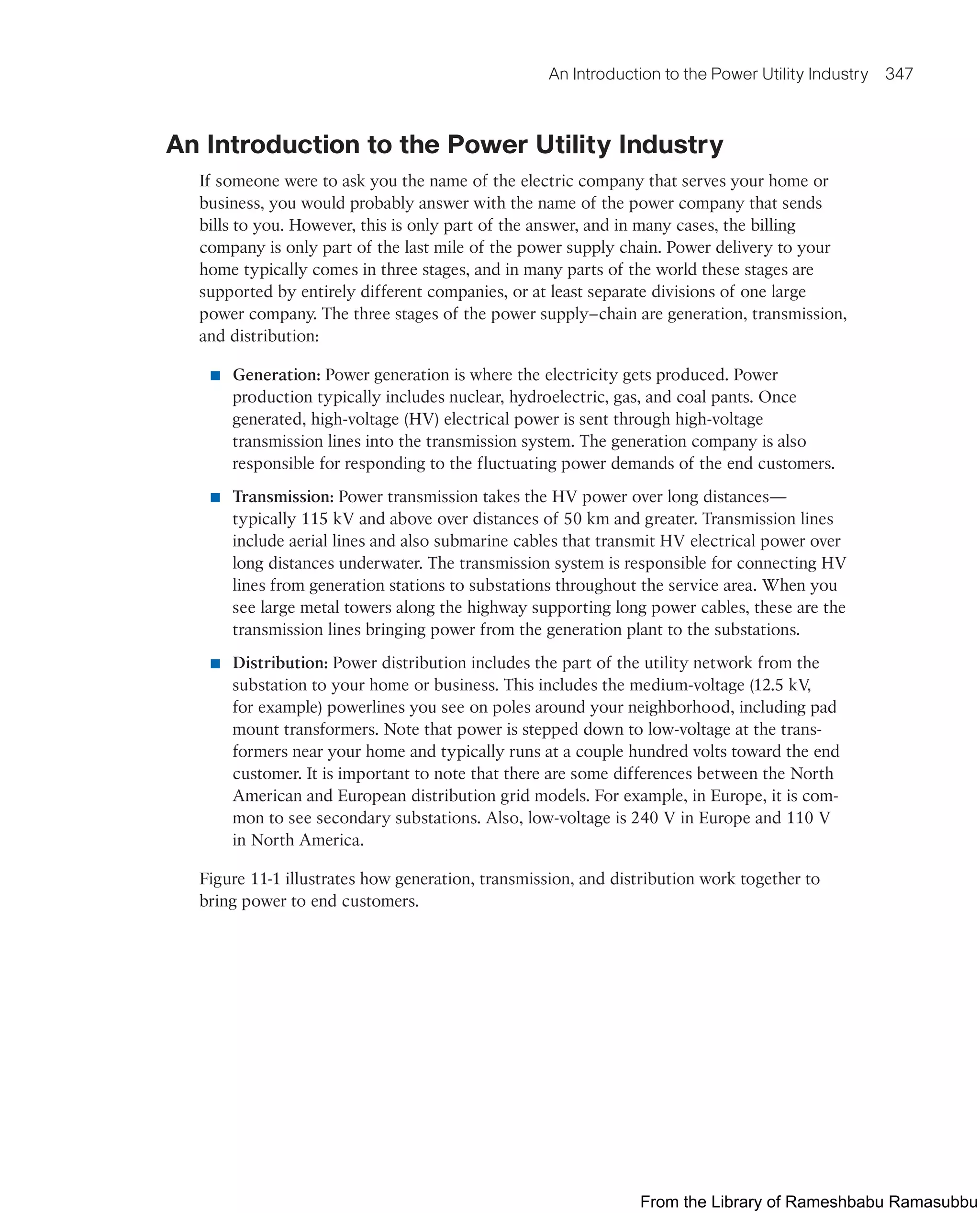 An Introduction to the Power Utility Industry 347
An Introduction to the Power Utility Industry
If someone were to ask you the name of the electric company that serves your home or
business, you would probably answer with the name of the power company that sends
bills to you. However, this is only part of the answer, and in many cases, the billing
company is only part of the last mile of the power supply chain. Power delivery to your
home typically comes in three stages, and in many parts of the world these stages are
supported by entirely different companies, or at least separate divisions of one large
power company. The three stages of the power supply–chain are generation, transmission,
and distribution:
■ Generation: Power generation is where the electricity gets produced. Power
production typically includes nuclear, hydroelectric, gas, and coal pants. Once
generated, high-voltage (HV) electrical power is sent through high-voltage
transmission lines into the transmission system. The generation company is also
responsible for responding to the fluctuating power demands of the end customers.
■ Transmission: Power transmission takes the HV power over long distances—
typically 115 kV and above over distances of 50 km and greater. Transmission lines
include aerial lines and also submarine cables that transmit HV electrical power over
long distances underwater. The transmission system is responsible for connecting HV
lines from generation stations to substations throughout the service area. When you
see large metal towers along the highway supporting long power cables, these are the
transmission lines bringing power from the generation plant to the substations.
■ Distribution: Power distribution includes the part of the utility network from the
substation to your home or business. This includes the medium-voltage (12.5 kV
,
for example) powerlines you see on poles around your neighborhood, including pad
mount transformers. Note that power is stepped down to low-voltage at the trans-
formers near your home and typically runs at a couple hundred volts toward the end
customer. It is important to note that there are some differences between the North
American and European distribution grid models. For example, in Europe, it is com-
mon to see secondary substations. Also, low-voltage is 240 V in Europe and 110 V
in North America.
Figure 11-1 illustrates how generation, transmission, and distribution work together to
bring power to end customers.
From the Library of Rameshbabu Ramasubbu
 