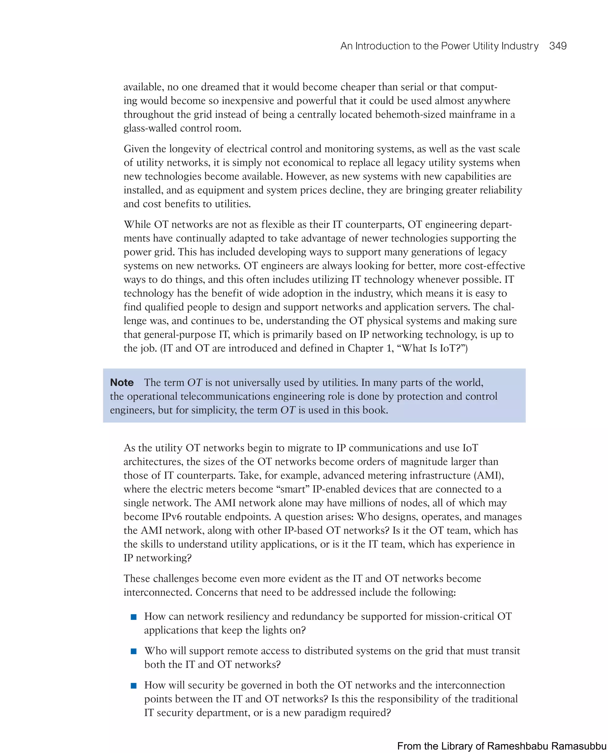 An Introduction to the Power Utility Industry 349
available, no one dreamed that it would become cheaper than serial or that comput-
ing would become so inexpensive and powerful that it could be used almost anywhere
throughout the grid instead of being a centrally located behemoth-sized mainframe in a
glass-walled control room.
Given the longevity of electrical control and monitoring systems, as well as the vast scale
of utility networks, it is simply not economical to replace all legacy utility systems when
new technologies become available. However, as new systems with new capabilities are
installed, and as equipment and system prices decline, they are bringing greater reliability
and cost benefits to utilities.
While OT networks are not as flexible as their IT counterparts, OT engineering depart-
ments have continually adapted to take advantage of newer technologies supporting the
power grid. This has included developing ways to support many generations of legacy
systems on new networks. OT engineers are always looking for better, more cost-effective
ways to do things, and this often includes utilizing IT technology whenever possible. IT
technology has the benefit of wide adoption in the industry, which means it is easy to
find qualified people to design and support networks and application servers. The chal-
lenge was, and continues to be, understanding the OT physical systems and making sure
that general-purpose IT, which is primarily based on IP networking technology, is up to
the job. (IT and OT are introduced and defined in Chapter 1, “What Is IoT?”)
Note The term OT is not universally used by utilities. In many parts of the world,
the operational telecommunications engineering role is done by protection and control
engineers, but for simplicity, the term OT is used in this book.
As the utility OT networks begin to migrate to IP communications and use IoT
architectures, the sizes of the OT networks become orders of magnitude larger than
those of IT counterparts. Take, for example, advanced metering infrastructure (AMI),
where the electric meters become “smart” IP-enabled devices that are connected to a
single network. The AMI network alone may have millions of nodes, all of which may
become IPv6 routable endpoints. A question arises: Who designs, operates, and manages
the AMI network, along with other IP-based OT networks? Is it the OT team, which has
the skills to understand utility applications, or is it the IT team, which has experience in
IP networking?
These challenges become even more evident as the IT and OT networks become
interconnected. Concerns that need to be addressed include the following:
■ How can network resiliency and redundancy be supported for mission-critical OT
applications that keep the lights on?
■ Who will support remote access to distributed systems on the grid that must transit
both the IT and OT networks?
■ How will security be governed in both the OT networks and the interconnection
points between the IT and OT networks? Is this the responsibility of the traditional
IT security department, or is a new paradigm required?
From the Library of Rameshbabu Ramasubbu
 