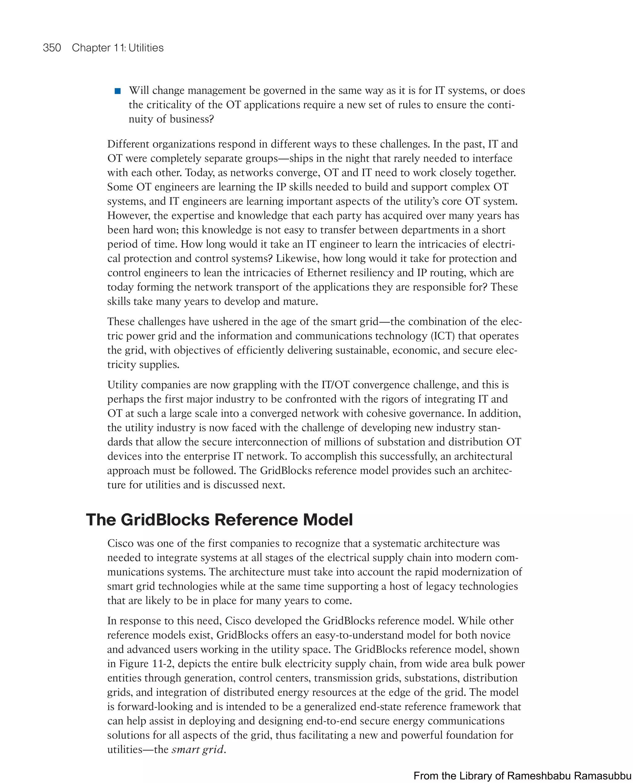 350 Chapter 11: Utilities
■ Will change management be governed in the same way as it is for IT systems, or does
the criticality of the OT applications require a new set of rules to ensure the conti-
nuity of business?
Different organizations respond in different ways to these challenges. In the past, IT and
OT were completely separate groups—ships in the night that rarely needed to interface
with each other. Today, as networks converge, OT and IT need to work closely together.
Some OT engineers are learning the IP skills needed to build and support complex OT
systems, and IT engineers are learning important aspects of the utility’s core OT system.
However, the expertise and knowledge that each party has acquired over many years has
been hard won; this knowledge is not easy to transfer between departments in a short
period of time. How long would it take an IT engineer to learn the intricacies of electri-
cal protection and control systems? Likewise, how long would it take for protection and
control engineers to lean the intricacies of Ethernet resiliency and IP routing, which are
today forming the network transport of the applications they are responsible for? These
skills take many years to develop and mature.
These challenges have ushered in the age of the smart grid—the combination of the elec-
tric power grid and the information and communications technology (ICT) that operates
the grid, with objectives of efficiently delivering sustainable, economic, and secure elec-
tricity supplies.
Utility companies are now grappling with the IT/OT convergence challenge, and this is
perhaps the first major industry to be confronted with the rigors of integrating IT and
OT at such a large scale into a converged network with cohesive governance. In addition,
the utility industry is now faced with the challenge of developing new industry stan-
dards that allow the secure interconnection of millions of substation and distribution OT
devices into the enterprise IT network. To accomplish this successfully, an architectural
approach must be followed. The GridBlocks reference model provides such an architec-
ture for utilities and is discussed next.
The GridBlocks Reference Model
Cisco was one of the first companies to recognize that a systematic architecture was
needed to integrate systems at all stages of the electrical supply chain into modern com-
munications systems. The architecture must take into account the rapid modernization of
smart grid technologies while at the same time supporting a host of legacy technologies
that are likely to be in place for many years to come.
In response to this need, Cisco developed the GridBlocks reference model. While other
reference models exist, GridBlocks offers an easy-to-understand model for both novice
and advanced users working in the utility space. The GridBlocks reference model, shown
in Figure 11-2, depicts the entire bulk electricity supply chain, from wide area bulk power
entities through generation, control centers, transmission grids, substations, distribution
grids, and integration of distributed energy resources at the edge of the grid. The model
is forward-looking and is intended to be a generalized end-state reference framework that
can help assist in deploying and designing end-to-end secure energy communications
solutions for all aspects of the grid, thus facilitating a new and powerful foundation for
utilities—the smart grid.
From the Library of Rameshbabu Ramasubbu
 