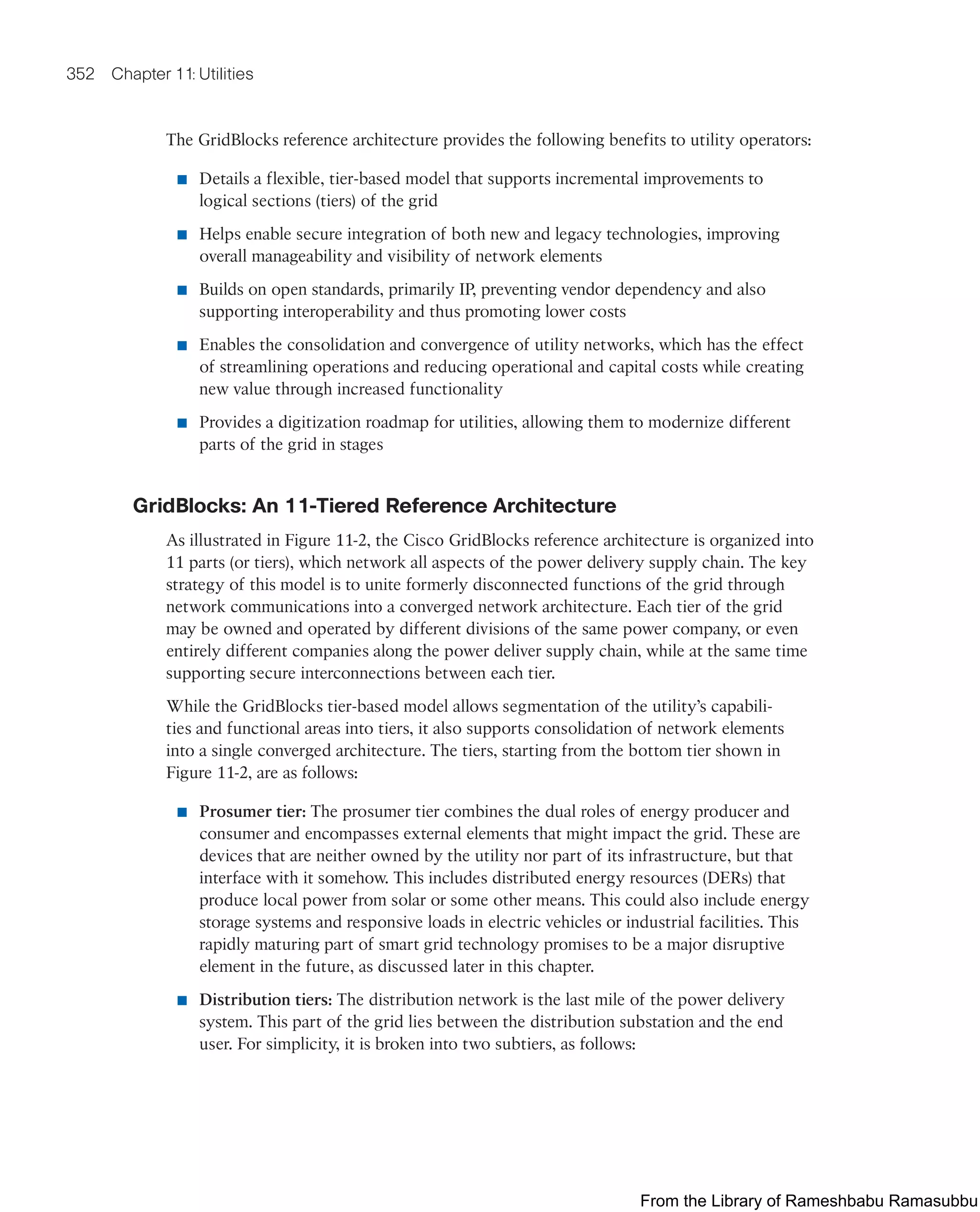 352 Chapter 11: Utilities
The GridBlocks reference architecture provides the following benefits to utility operators:
■ Details a flexible, tier-based model that supports incremental improvements to
logical sections (tiers) of the grid
■ Helps enable secure integration of both new and legacy technologies, improving
overall manageability and visibility of network elements
■ Builds on open standards, primarily IP, preventing vendor dependency and also
supporting interoperability and thus promoting lower costs
■ Enables the consolidation and convergence of utility networks, which has the effect
of streamlining operations and reducing operational and capital costs while creating
new value through increased functionality
■ Provides a digitization roadmap for utilities, allowing them to modernize different
parts of the grid in stages
GridBlocks: An 11-Tiered Reference Architecture
As illustrated in Figure 11-2, the Cisco GridBlocks reference architecture is organized into
11 parts (or tiers), which network all aspects of the power delivery supply chain. The key
strategy of this model is to unite formerly disconnected functions of the grid through
network communications into a converged network architecture. Each tier of the grid
may be owned and operated by different divisions of the same power company, or even
entirely different companies along the power deliver supply chain, while at the same time
supporting secure interconnections between each tier.
While the GridBlocks tier-based model allows segmentation of the utility’s capabili-
ties and functional areas into tiers, it also supports consolidation of network elements
into a single converged architecture. The tiers, starting from the bottom tier shown in
Figure 11-2, are as follows:
■ Prosumer tier: The prosumer tier combines the dual roles of energy producer and
consumer and encompasses external elements that might impact the grid. These are
devices that are neither owned by the utility nor part of its infrastructure, but that
interface with it somehow. This includes distributed energy resources (DERs) that
produce local power from solar or some other means. This could also include energy
storage systems and responsive loads in electric vehicles or industrial facilities. This
rapidly maturing part of smart grid technology promises to be a major disruptive
element in the future, as discussed later in this chapter.
■ Distribution tiers: The distribution network is the last mile of the power delivery
system. This part of the grid lies between the distribution substation and the end
user. For simplicity, it is broken into two subtiers, as follows:
From the Library of Rameshbabu Ramasubbu
 