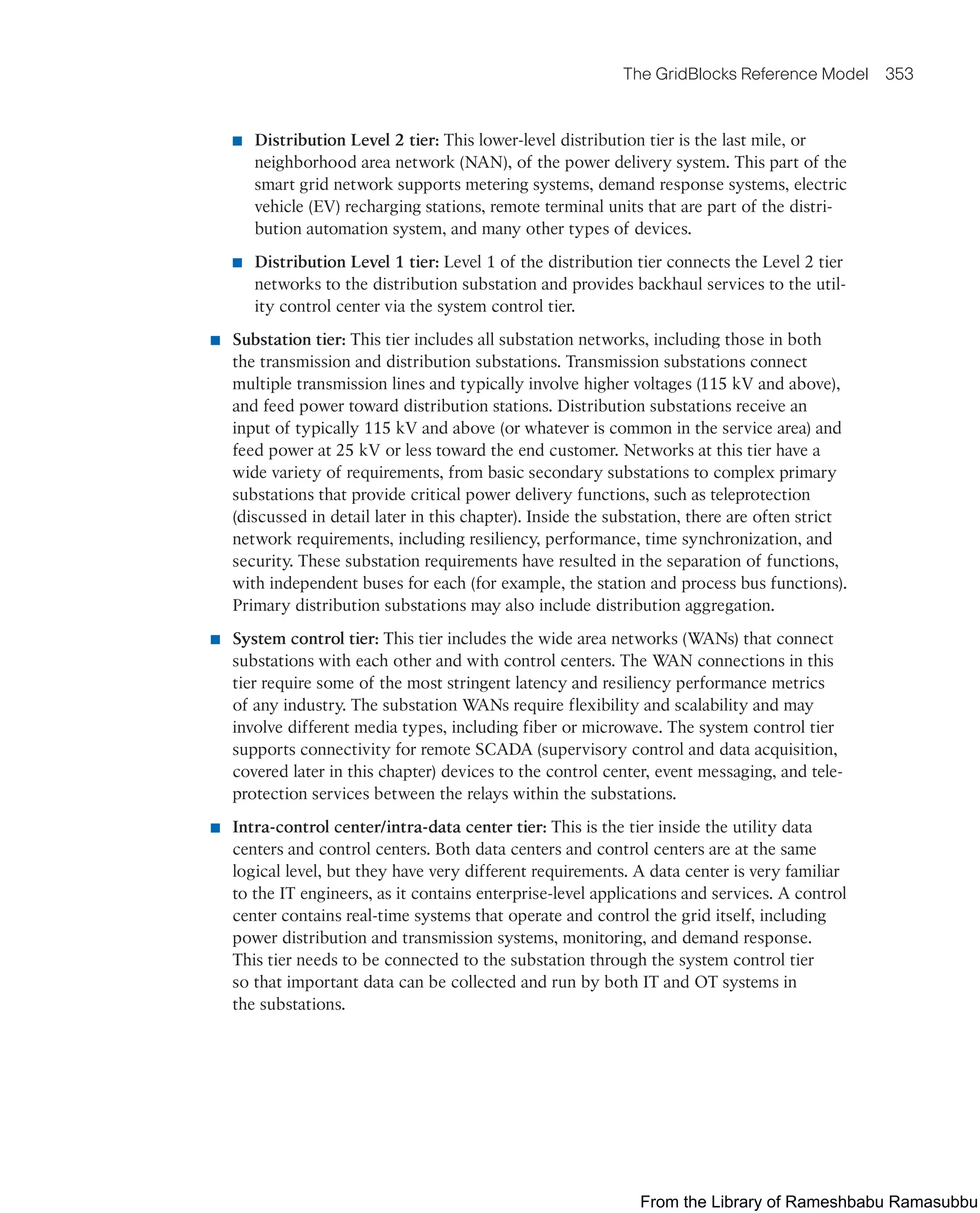 The GridBlocks Reference Model 353
■ Distribution Level 2 tier: This lower-level distribution tier is the last mile, or
neighborhood area network (NAN), of the power delivery system. This part of the
smart grid network supports metering systems, demand response systems, electric
vehicle (EV) recharging stations, remote terminal units that are part of the distri-
bution automation system, and many other types of devices.
■ Distribution Level 1 tier: Level 1 of the distribution tier connects the Level 2 tier
networks to the distribution substation and provides backhaul services to the util-
ity control center via the system control tier.
■ Substation tier: This tier includes all substation networks, including those in both
the transmission and distribution substations. Transmission substations connect
multiple transmission lines and typically involve higher voltages (115 kV and above),
and feed power toward distribution stations. Distribution substations receive an
input of typically 115 kV and above (or whatever is common in the service area) and
feed power at 25 kV or less toward the end customer. Networks at this tier have a
wide variety of requirements, from basic secondary substations to complex primary
substations that provide critical power delivery functions, such as teleprotection
(discussed in detail later in this chapter). Inside the substation, there are often strict
network requirements, including resiliency, performance, time synchronization, and
security. These substation requirements have resulted in the separation of functions,
with independent buses for each (for example, the station and process bus functions).
Primary distribution substations may also include distribution aggregation.
■ System control tier: This tier includes the wide area networks (WANs) that connect
substations with each other and with control centers. The WAN connections in this
tier require some of the most stringent latency and resiliency performance metrics
of any industry. The substation WANs require flexibility and scalability and may
involve different media types, including fiber or microwave. The system control tier
supports connectivity for remote SCADA (supervisory control and data acquisition,
covered later in this chapter) devices to the control center, event messaging, and tele-
protection services between the relays within the substations.
■ Intra-control center/intra-data center tier: This is the tier inside the utility data
centers and control centers. Both data centers and control centers are at the same
logical level, but they have very different requirements. A data center is very familiar
to the IT engineers, as it contains enterprise-level applications and services. A control
center contains real-time systems that operate and control the grid itself, including
power distribution and transmission systems, monitoring, and demand response.
This tier needs to be connected to the substation through the system control tier
so that important data can be collected and run by both IT and OT systems in
the substations.
From the Library of Rameshbabu Ramasubbu
 