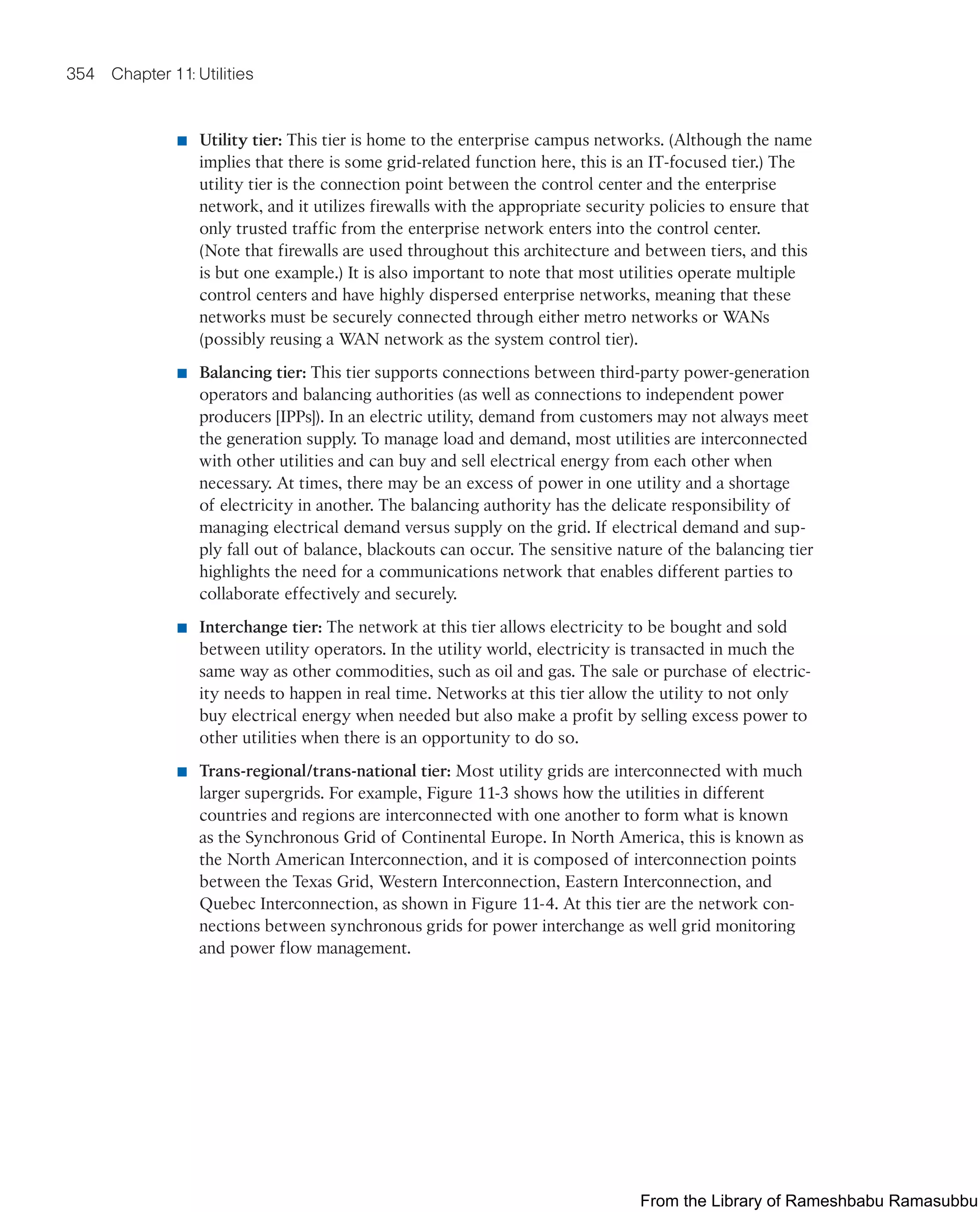 354 Chapter 11: Utilities
■ Utility tier: This tier is home to the enterprise campus networks. (Although the name
implies that there is some grid-related function here, this is an IT-focused tier.) The
utility tier is the connection point between the control center and the enterprise
network, and it utilizes firewalls with the appropriate security policies to ensure that
only trusted traffic from the enterprise network enters into the control center.
(Note that firewalls are used throughout this architecture and between tiers, and this
is but one example.) It is also important to note that most utilities operate multiple
control centers and have highly dispersed enterprise networks, meaning that these
networks must be securely connected through either metro networks or WANs
(possibly reusing a WAN network as the system control tier).
■ Balancing tier: This tier supports connections between third-party power-generation
operators and balancing authorities (as well as connections to independent power
producers [IPPs]). In an electric utility, demand from customers may not always meet
the generation supply. To manage load and demand, most utilities are interconnected
with other utilities and can buy and sell electrical energy from each other when
necessary. At times, there may be an excess of power in one utility and a shortage
of electricity in another. The balancing authority has the delicate responsibility of
managing electrical demand versus supply on the grid. If electrical demand and sup-
ply fall out of balance, blackouts can occur. The sensitive nature of the balancing tier
highlights the need for a communications network that enables different parties to
collaborate effectively and securely.
■ Interchange tier: The network at this tier allows electricity to be bought and sold
between utility operators. In the utility world, electricity is transacted in much the
same way as other commodities, such as oil and gas. The sale or purchase of electric-
ity needs to happen in real time. Networks at this tier allow the utility to not only
buy electrical energy when needed but also make a profit by selling excess power to
other utilities when there is an opportunity to do so.
■ Trans-regional/trans-national tier: Most utility grids are interconnected with much
larger supergrids. For example, Figure 11-3 shows how the utilities in different
countries and regions are interconnected with one another to form what is known
as the Synchronous Grid of Continental Europe. In North America, this is known as
the North American Interconnection, and it is composed of interconnection points
between the Texas Grid, Western Interconnection, Eastern Interconnection, and
Quebec Interconnection, as shown in Figure 11-4. At this tier are the network con-
nections between synchronous grids for power interchange as well grid monitoring
and power flow management.
From the Library of Rameshbabu Ramasubbu
 