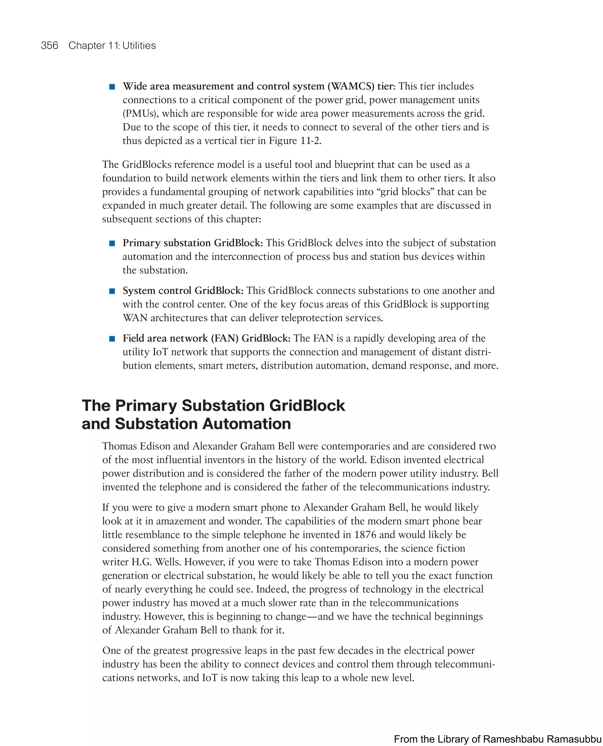 356 Chapter 11: Utilities
■ Wide area measurement and control system (WAMCS) tier: This tier includes
connections to a critical component of the power grid, power management units
(PMUs), which are responsible for wide area power measurements across the grid.
Due to the scope of this tier, it needs to connect to several of the other tiers and is
thus depicted as a vertical tier in Figure 11-2.
The GridBlocks reference model is a useful tool and blueprint that can be used as a
foundation to build network elements within the tiers and link them to other tiers. It also
provides a fundamental grouping of network capabilities into “grid blocks” that can be
expanded in much greater detail. The following are some examples that are discussed in
subsequent sections of this chapter:
■ Primary substation GridBlock: This GridBlock delves into the subject of substation
automation and the interconnection of process bus and station bus devices within
the substation.
■ System control GridBlock: This GridBlock connects substations to one another and
with the control center. One of the key focus areas of this GridBlock is supporting
WAN architectures that can deliver teleprotection services.
■ Field area network (FAN) GridBlock: The FAN is a rapidly developing area of the
utility IoT network that supports the connection and management of distant distri-
bution elements, smart meters, distribution automation, demand response, and more.
The Primary Substation GridBlock
and Substation Automation
Thomas Edison and Alexander Graham Bell were contemporaries and are considered two
of the most influential inventors in the history of the world. Edison invented electrical
power distribution and is considered the father of the modern power utility industry. Bell
invented the telephone and is considered the father of the telecommunications industry.
If you were to give a modern smart phone to Alexander Graham Bell, he would likely
look at it in amazement and wonder. The capabilities of the modern smart phone bear
little resemblance to the simple telephone he invented in 1876 and would likely be
considered something from another one of his contemporaries, the science fiction
writer H.G. Wells. However, if you were to take Thomas Edison into a modern power
generation or electrical substation, he would likely be able to tell you the exact function
of nearly everything he could see. Indeed, the progress of technology in the electrical
power industry has moved at a much slower rate than in the telecommunications
industry. However, this is beginning to change—and we have the technical beginnings
of Alexander Graham Bell to thank for it.
One of the greatest progressive leaps in the past few decades in the electrical power
industry has been the ability to connect devices and control them through telecommuni-
cations networks, and IoT is now taking this leap to a whole new level.
From the Library of Rameshbabu Ramasubbu
 