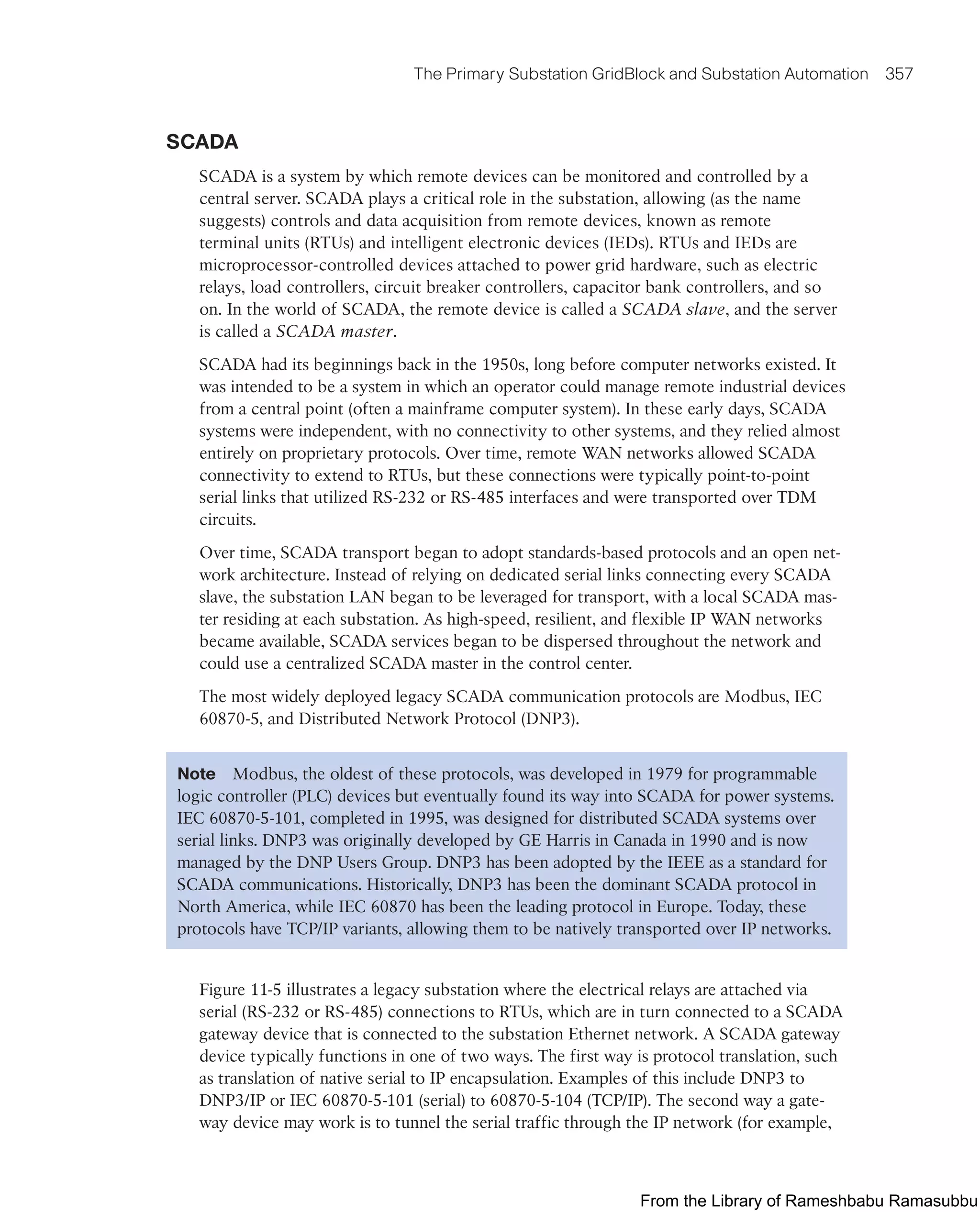 The Primary Substation GridBlock and Substation Automation 357
SCADA
SCADA is a system by which remote devices can be monitored and controlled by a
central server. SCADA plays a critical role in the substation, allowing (as the name
suggests) controls and data acquisition from remote devices, known as remote
terminal units (RTUs) and intelligent electronic devices (IEDs). RTUs and IEDs are
microprocessor-controlled devices attached to power grid hardware, such as electric
relays, load controllers, circuit breaker controllers, capacitor bank controllers, and so
on. In the world of SCADA, the remote device is called a SCADA slave, and the server
is called a SCADA master.
SCADA had its beginnings back in the 1950s, long before computer networks existed. It
was intended to be a system in which an operator could manage remote industrial devices
from a central point (often a mainframe computer system). In these early days, SCADA
systems were independent, with no connectivity to other systems, and they relied almost
entirely on proprietary protocols. Over time, remote WAN networks allowed SCADA
connectivity to extend to RTUs, but these connections were typically point-to-point
serial links that utilized RS-232 or RS-485 interfaces and were transported over TDM
circuits.
Over time, SCADA transport began to adopt standards-based protocols and an open net-
work architecture. Instead of relying on dedicated serial links connecting every SCADA
slave, the substation LAN began to be leveraged for transport, with a local SCADA mas-
ter residing at each substation. As high-speed, resilient, and flexible IP WAN networks
became available, SCADA services began to be dispersed throughout the network and
could use a centralized SCADA master in the control center.
The most widely deployed legacy SCADA communication protocols are Modbus, IEC
60870-5, and Distributed Network Protocol (DNP3).
Note Modbus, the oldest of these protocols, was developed in 1979 for programmable
logic controller (PLC) devices but eventually found its way into SCADA for power systems.
IEC 60870-5-101, completed in 1995, was designed for distributed SCADA systems over
serial links. DNP3 was originally developed by GE Harris in Canada in 1990 and is now
managed by the DNP Users Group. DNP3 has been adopted by the IEEE as a standard for
SCADA communications. Historically, DNP3 has been the dominant SCADA protocol in
North America, while IEC 60870 has been the leading protocol in Europe. Today, these
protocols have TCP/IP variants, allowing them to be natively transported over IP networks.
Figure 11-5 illustrates a legacy substation where the electrical relays are attached via
serial (RS-232 or RS-485) connections to RTUs, which are in turn connected to a SCADA
gateway device that is connected to the substation Ethernet network. A SCADA gateway
device typically functions in one of two ways. The first way is protocol translation, such
as translation of native serial to IP encapsulation. Examples of this include DNP3 to
DNP3/IP or IEC 60870-5-101 (serial) to 60870-5-104 (TCP/IP). The second way a gate-
way device may work is to tunnel the serial traffic through the IP network (for example,
From the Library of Rameshbabu Ramasubbu
 