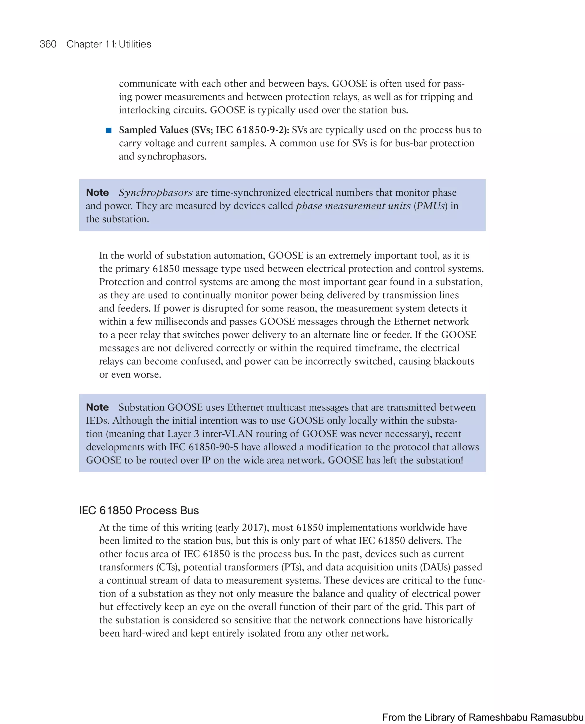 360 Chapter 11: Utilities
communicate with each other and between bays. GOOSE is often used for pass-
ing power measurements and between protection relays, as well as for tripping and
interlocking circuits. GOOSE is typically used over the station bus.
■ Sampled Values (SVs; IEC 61850-9-2): SVs are typically used on the process bus to
carry voltage and current samples. A common use for SVs is for bus-bar protection
and synchrophasors.
Note Synchrophasors are time-synchronized electrical numbers that monitor phase
and power. They are measured by devices called phase measurement units (PMUs) in
the substation.
In the world of substation automation, GOOSE is an extremely important tool, as it is
the primary 61850 message type used between electrical protection and control systems.
Protection and control systems are among the most important gear found in a substation,
as they are used to continually monitor power being delivered by transmission lines
and feeders. If power is disrupted for some reason, the measurement system detects it
within a few milliseconds and passes GOOSE messages through the Ethernet network
to a peer relay that switches power delivery to an alternate line or feeder. If the GOOSE
messages are not delivered correctly or within the required timeframe, the electrical
relays can become confused, and power can be incorrectly switched, causing blackouts
or even worse.
Note Substation GOOSE uses Ethernet multicast messages that are transmitted between
IEDs. Although the initial intention was to use GOOSE only locally within the substa-
tion (meaning that Layer 3 inter-VLAN routing of GOOSE was never necessary), recent
developments with IEC 61850-90-5 have allowed a modification to the protocol that allows
GOOSE to be routed over IP on the wide area network. GOOSE has left the substation!
IEC 61850 Process Bus
At the time of this writing (early 2017), most 61850 implementations worldwide have
been limited to the station bus, but this is only part of what IEC 61850 delivers. The
other focus area of IEC 61850 is the process bus. In the past, devices such as current
transformers (CTs), potential transformers (PTs), and data acquisition units (DAUs) passed
a continual stream of data to measurement systems. These devices are critical to the func-
tion of a substation as they not only measure the balance and quality of electrical power
but effectively keep an eye on the overall function of their part of the grid. This part of
the substation is considered so sensitive that the network connections have historically
been hard-wired and kept entirely isolated from any other network.
From the Library of Rameshbabu Ramasubbu
 