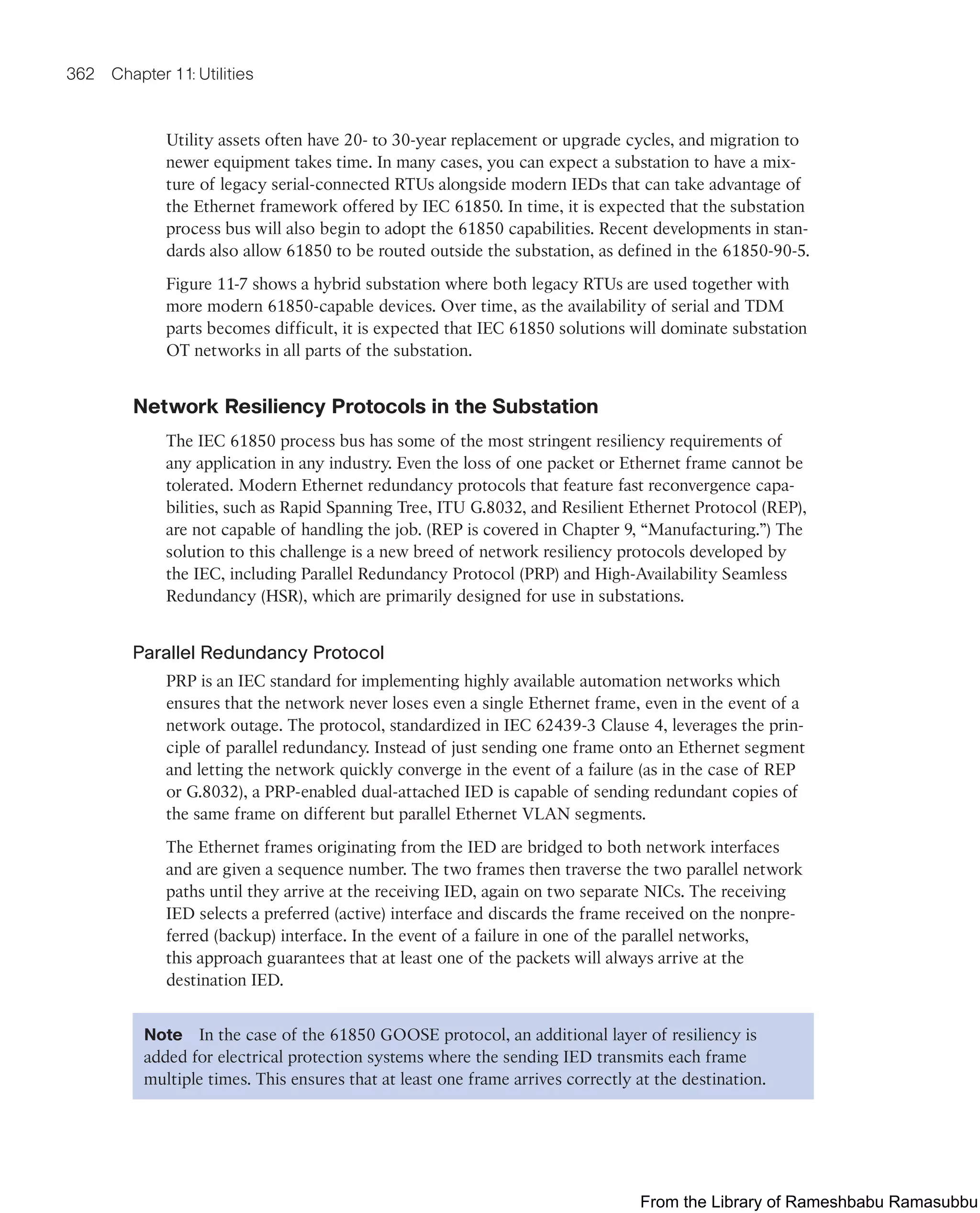 362 Chapter 11: Utilities
Utility assets often have 20- to 30-year replacement or upgrade cycles, and migration to
newer equipment takes time. In many cases, you can expect a substation to have a mix-
ture of legacy serial-connected RTUs alongside modern IEDs that can take advantage of
the Ethernet framework offered by IEC 61850. In time, it is expected that the substation
process bus will also begin to adopt the 61850 capabilities. Recent developments in stan-
dards also allow 61850 to be routed outside the substation, as defined in the 61850-90-5.
Figure 11-7 shows a hybrid substation where both legacy RTUs are used together with
more modern 61850-capable devices. Over time, as the availability of serial and TDM
parts becomes difficult, it is expected that IEC 61850 solutions will dominate substation
OT networks in all parts of the substation.
Network Resiliency Protocols in the Substation
The IEC 61850 process bus has some of the most stringent resiliency requirements of
any application in any industry. Even the loss of one packet or Ethernet frame cannot be
tolerated. Modern Ethernet redundancy protocols that feature fast reconvergence capa-
bilities, such as Rapid Spanning Tree, ITU G.8032, and Resilient Ethernet Protocol (REP),
are not capable of handling the job. (REP is covered in Chapter 9, “Manufacturing.”) The
solution to this challenge is a new breed of network resiliency protocols developed by
the IEC, including Parallel Redundancy Protocol (PRP) and High-Availability Seamless
Redundancy (HSR), which are primarily designed for use in substations.
Parallel Redundancy Protocol
PRP is an IEC standard for implementing highly available automation networks which
ensures that the network never loses even a single Ethernet frame, even in the event of a
network outage. The protocol, standardized in IEC 62439-3 Clause 4, leverages the prin-
ciple of parallel redundancy. Instead of just sending one frame onto an Ethernet segment
and letting the network quickly converge in the event of a failure (as in the case of REP
or G.8032), a PRP-enabled dual-attached IED is capable of sending redundant copies of
the same frame on different but parallel Ethernet VLAN segments.
The Ethernet frames originating from the IED are bridged to both network interfaces
and are given a sequence number. The two frames then traverse the two parallel network
paths until they arrive at the receiving IED, again on two separate NICs. The receiving
IED selects a preferred (active) interface and discards the frame received on the nonpre-
ferred (backup) interface. In the event of a failure in one of the parallel networks,
this approach guarantees that at least one of the packets will always arrive at the
destination IED.
Note In the case of the 61850 GOOSE protocol, an additional layer of resiliency is
added for electrical protection systems where the sending IED transmits each frame
multiple times. This ensures that at least one frame arrives correctly at the destination.
From the Library of Rameshbabu Ramasubbu
 