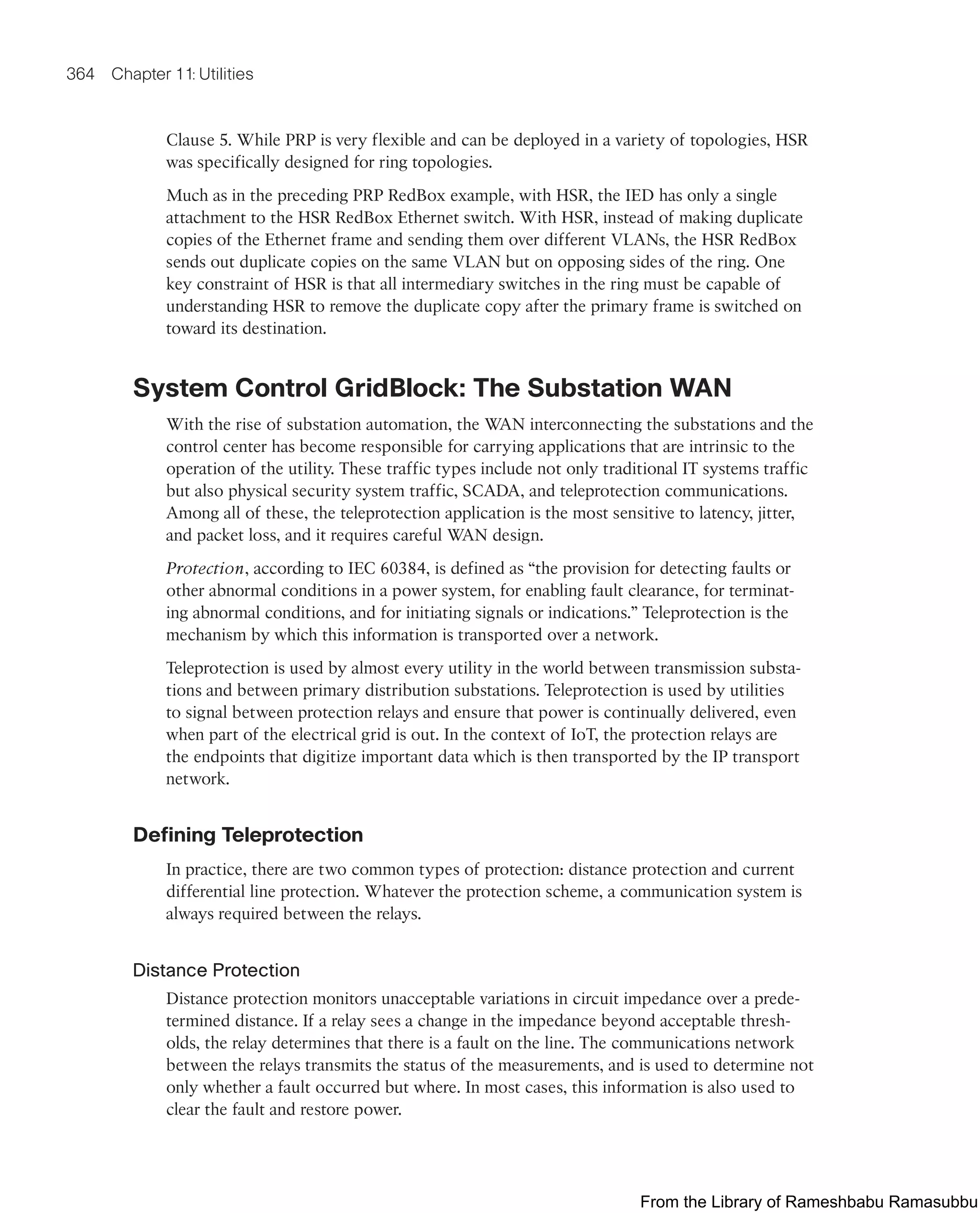 364 Chapter 11: Utilities
Clause 5. While PRP is very flexible and can be deployed in a variety of topologies, HSR
was specifically designed for ring topologies.
Much as in the preceding PRP RedBox example, with HSR, the IED has only a single
attachment to the HSR RedBox Ethernet switch. With HSR, instead of making duplicate
copies of the Ethernet frame and sending them over different VLANs, the HSR RedBox
sends out duplicate copies on the same VLAN but on opposing sides of the ring. One
key constraint of HSR is that all intermediary switches in the ring must be capable of
understanding HSR to remove the duplicate copy after the primary frame is switched on
toward its destination.
System Control GridBlock: The Substation WAN
With the rise of substation automation, the WAN interconnecting the substations and the
control center has become responsible for carrying applications that are intrinsic to the
operation of the utility. These traffic types include not only traditional IT systems traffic
but also physical security system traffic, SCADA, and teleprotection communications.
Among all of these, the teleprotection application is the most sensitive to latency, jitter,
and packet loss, and it requires careful WAN design.
Protection, according to IEC 60384, is defined as “the provision for detecting faults or
other abnormal conditions in a power system, for enabling fault clearance, for terminat-
ing abnormal conditions, and for initiating signals or indications.” Teleprotection is the
mechanism by which this information is transported over a network.
Teleprotection is used by almost every utility in the world between transmission substa-
tions and between primary distribution substations. Teleprotection is used by utilities
to signal between protection relays and ensure that power is continually delivered, even
when part of the electrical grid is out. In the context of IoT, the protection relays are
the endpoints that digitize important data which is then transported by the IP transport
network.
Defining Teleprotection
In practice, there are two common types of protection: distance protection and current
differential line protection. Whatever the protection scheme, a communication system is
always required between the relays.
Distance Protection
Distance protection monitors unacceptable variations in circuit impedance over a prede-
termined distance. If a relay sees a change in the impedance beyond acceptable thresh-
olds, the relay determines that there is a fault on the line. The communications network
between the relays transmits the status of the measurements, and is used to determine not
only whether a fault occurred but where. In most cases, this information is also used to
clear the fault and restore power.
From the Library of Rameshbabu Ramasubbu
 