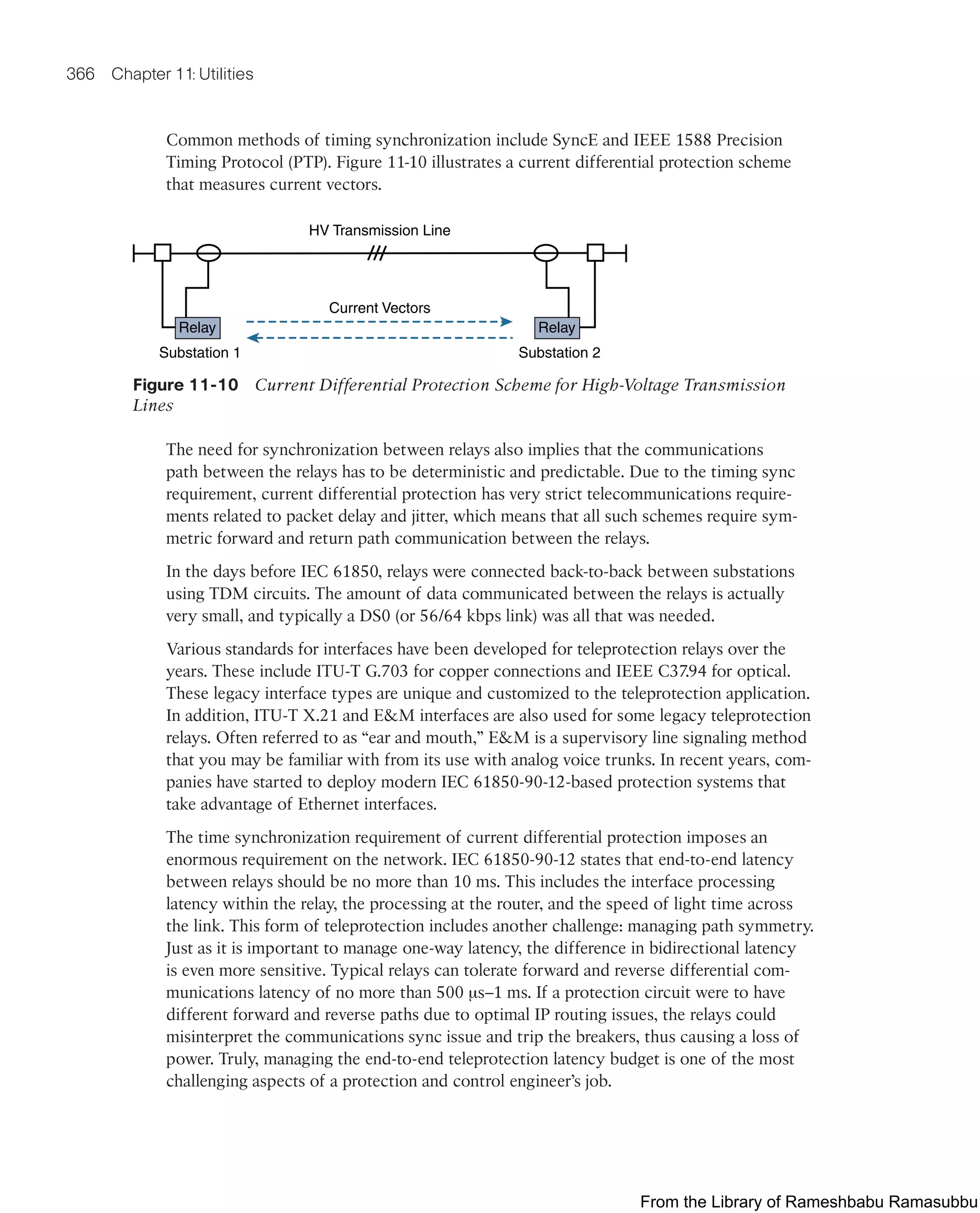 366 Chapter 11: Utilities
Common methods of timing synchronization include SyncE and IEEE 1588 Precision
Timing Protocol (PTP). Figure 11-10 illustrates a current differential protection scheme
that measures current vectors.
HV Transmission Line
Current Vectors
Substation 1 Substation 2
Relay Relay
Figure 11-10 Current Differential Protection Scheme for High-Voltage Transmission
Lines
The need for synchronization between relays also implies that the communications
path between the relays has to be deterministic and predictable. Due to the timing sync
requirement, current differential protection has very strict telecommunications require-
ments related to packet delay and jitter, which means that all such schemes require sym-
metric forward and return path communication between the relays.
In the days before IEC 61850, relays were connected back-to-back between substations
using TDM circuits. The amount of data communicated between the relays is actually
very small, and typically a DS0 (or 56/64 kbps link) was all that was needed.
Various standards for interfaces have been developed for teleprotection relays over the
years. These include ITU-T G.703 for copper connections and IEEE C37.94 for optical.
These legacy interface types are unique and customized to the teleprotection application.
In addition, ITU-T X.21 and EM interfaces are also used for some legacy teleprotection
relays. Often referred to as “ear and mouth,” EM is a supervisory line signaling method
that you may be familiar with from its use with analog voice trunks. In recent years, com-
panies have started to deploy modern IEC 61850-90-12-based protection systems that
take advantage of Ethernet interfaces.
The time synchronization requirement of current differential protection imposes an
enormous requirement on the network. IEC 61850-90-12 states that end-to-end latency
between relays should be no more than 10 ms. This includes the interface processing
latency within the relay, the processing at the router, and the speed of light time across
the link. This form of teleprotection includes another challenge: managing path symmetry.
Just as it is important to manage one-way latency, the difference in bidirectional latency
is even more sensitive. Typical relays can tolerate forward and reverse differential com-
munications latency of no more than 500 μs–1 ms. If a protection circuit were to have
different forward and reverse paths due to optimal IP routing issues, the relays could
misinterpret the communications sync issue and trip the breakers, thus causing a loss of
power. Truly, managing the end-to-end teleprotection latency budget is one of the most
challenging aspects of a protection and control engineer’s job.
From the Library of Rameshbabu Ramasubbu
 
