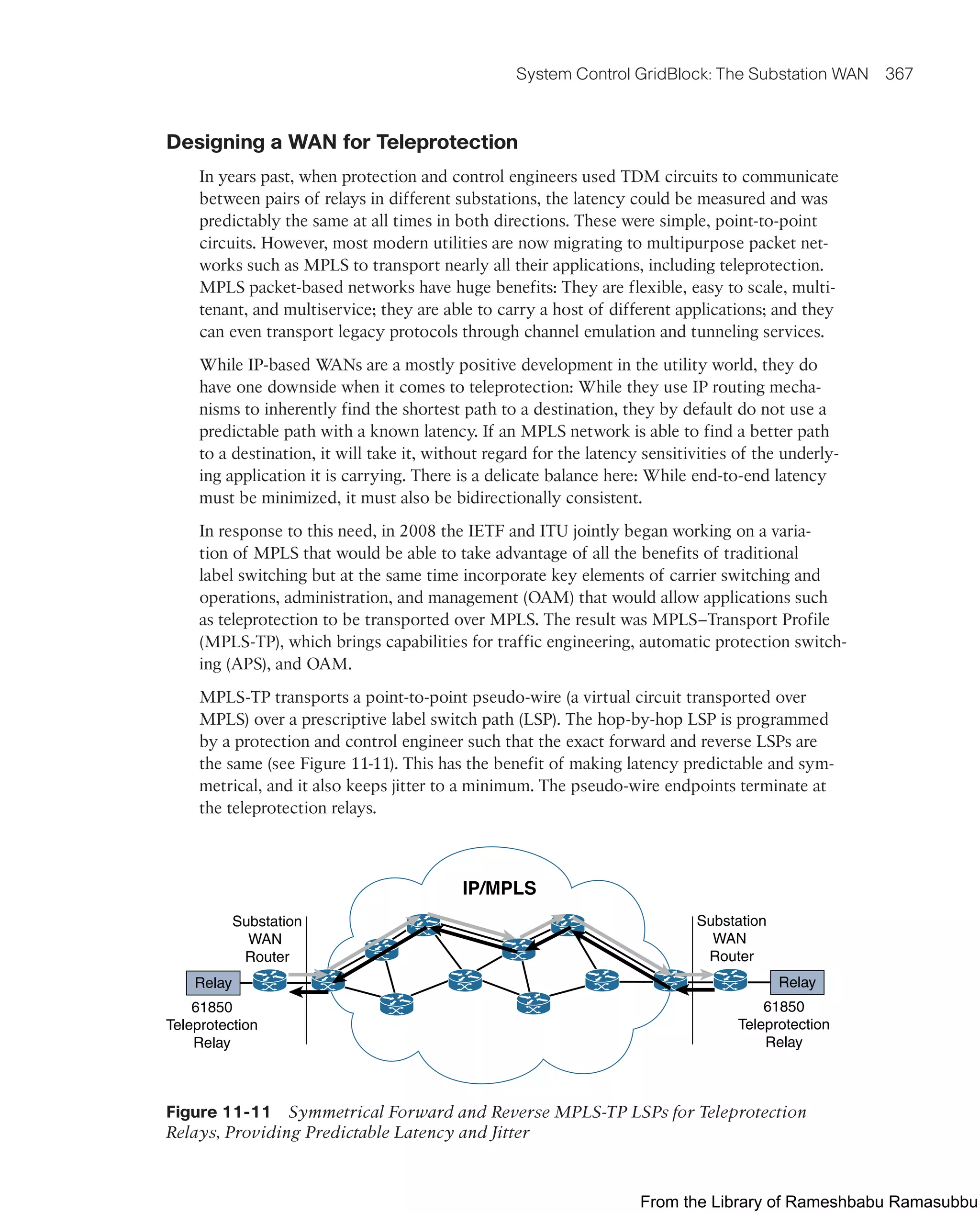 System Control GridBlock: The Substation WAN 367
Designing a WAN for Teleprotection
In years past, when protection and control engineers used TDM circuits to communicate
between pairs of relays in different substations, the latency could be measured and was
predictably the same at all times in both directions. These were simple, point-to-point
circuits. However, most modern utilities are now migrating to multipurpose packet net-
works such as MPLS to transport nearly all their applications, including teleprotection.
MPLS packet-based networks have huge benefits: They are flexible, easy to scale, multi-
tenant, and multiservice; they are able to carry a host of different applications; and they
can even transport legacy protocols through channel emulation and tunneling services.
While IP-based WANs are a mostly positive development in the utility world, they do
have one downside when it comes to teleprotection: While they use IP routing mecha-
nisms to inherently find the shortest path to a destination, they by default do not use a
predictable path with a known latency. If an MPLS network is able to find a better path
to a destination, it will take it, without regard for the latency sensitivities of the underly-
ing application it is carrying. There is a delicate balance here: While end-to-end latency
must be minimized, it must also be bidirectionally consistent.
In response to this need, in 2008 the IETF and ITU jointly began working on a varia-
tion of MPLS that would be able to take advantage of all the benefits of traditional
label switching but at the same time incorporate key elements of carrier switching and
operations, administration, and management (OAM) that would allow applications such
as teleprotection to be transported over MPLS. The result was MPLS–Transport Profile
(MPLS-TP), which brings capabilities for traffic engineering, automatic protection switch-
ing (APS), and OAM.
MPLS-TP transports a point-to-point pseudo-wire (a virtual circuit transported over
MPLS) over a prescriptive label switch path (LSP). The hop-by-hop LSP is programmed
by a protection and control engineer such that the exact forward and reverse LSPs are
the same (see Figure 11-11). This has the benefit of making latency predictable and sym-
metrical, and it also keeps jitter to a minimum. The pseudo-wire endpoints terminate at
the teleprotection relays.
61850
Teleprotection
Relay
61850
Teleprotection
Relay
Substation
WAN
Router
Substation
WAN
Router
IP/MPLS
Relay Relay
Figure 11-11 Symmetrical Forward and Reverse MPLS-TP LSPs for Teleprotection
Relays, Providing Predictable Latency and Jitter
From the Library of Rameshbabu Ramasubbu
 