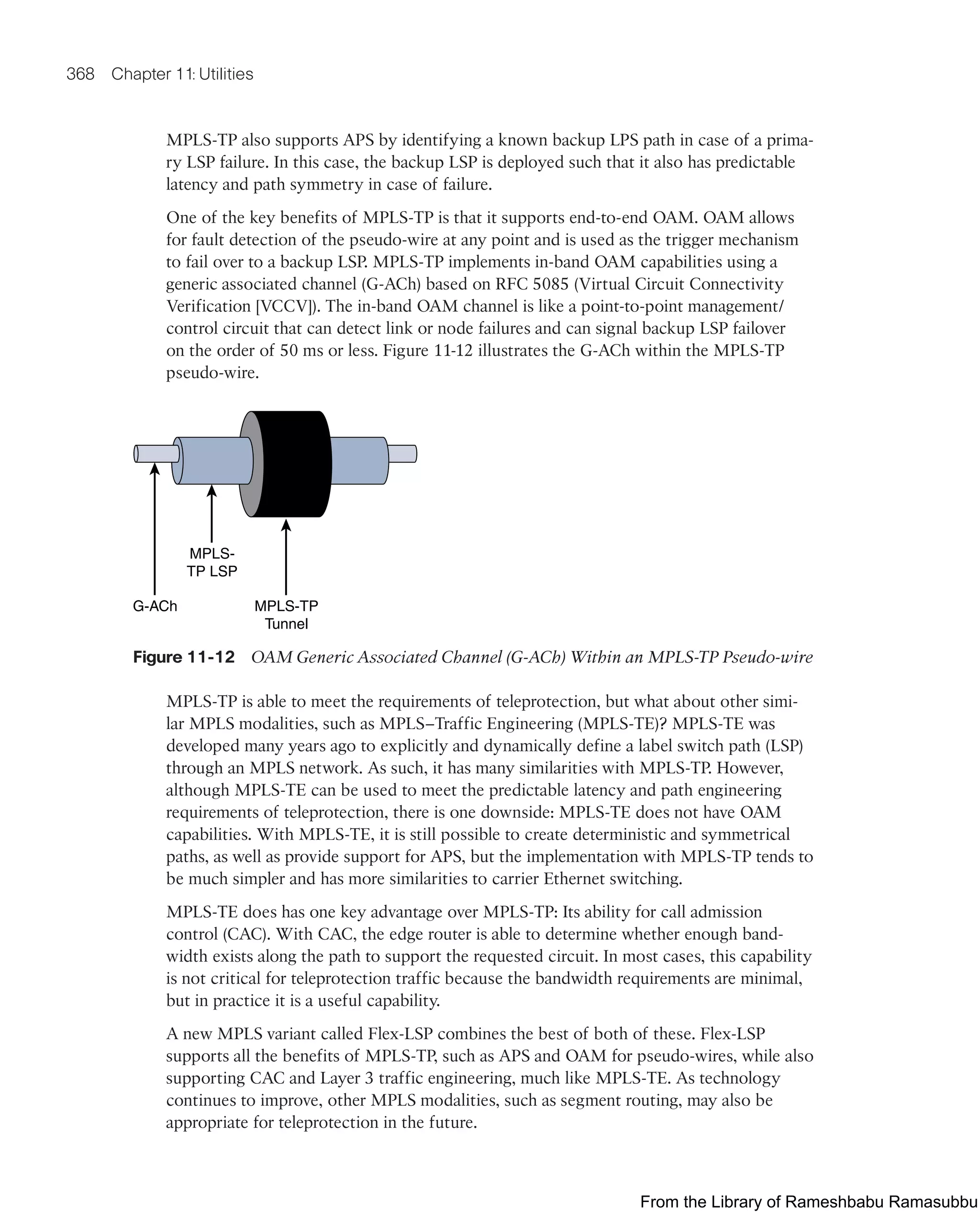 368 Chapter 11: Utilities
MPLS-TP also supports APS by identifying a known backup LPS path in case of a prima-
ry LSP failure. In this case, the backup LSP is deployed such that it also has predictable
latency and path symmetry in case of failure.
One of the key benefits of MPLS-TP is that it supports end-to-end OAM. OAM allows
for fault detection of the pseudo-wire at any point and is used as the trigger mechanism
to fail over to a backup LSP. MPLS-TP implements in-band OAM capabilities using a
generic associated channel (G-ACh) based on RFC 5085 (Virtual Circuit Connectivity
Verification [VCCV]). The in-band OAM channel is like a point-to-point management/
control circuit that can detect link or node failures and can signal backup LSP failover
on the order of 50 ms or less. Figure 11-12 illustrates the G-ACh within the MPLS-TP
pseudo-wire.
G-ACh MPLS-TP
Tunnel
MPLS-
TP LSP
Figure 11-12 OAM Generic Associated Channel (G-ACh) Within an MPLS-TP Pseudo-wire
MPLS-TP is able to meet the requirements of teleprotection, but what about other simi-
lar MPLS modalities, such as MPLS–Traffic Engineering (MPLS-TE)? MPLS-TE was
developed many years ago to explicitly and dynamically define a label switch path (LSP)
through an MPLS network. As such, it has many similarities with MPLS-TP. However,
although MPLS-TE can be used to meet the predictable latency and path engineering
requirements of teleprotection, there is one downside: MPLS-TE does not have OAM
capabilities. With MPLS-TE, it is still possible to create deterministic and symmetrical
paths, as well as provide support for APS, but the implementation with MPLS-TP tends to
be much simpler and has more similarities to carrier Ethernet switching.
MPLS-TE does has one key advantage over MPLS-TP: Its ability for call admission
control (CAC). With CAC, the edge router is able to determine whether enough band-
width exists along the path to support the requested circuit. In most cases, this capability
is not critical for teleprotection traffic because the bandwidth requirements are minimal,
but in practice it is a useful capability.
A new MPLS variant called Flex-LSP combines the best of both of these. Flex-LSP
supports all the benefits of MPLS-TP, such as APS and OAM for pseudo-wires, while also
supporting CAC and Layer 3 traffic engineering, much like MPLS-TE. As technology
continues to improve, other MPLS modalities, such as segment routing, may also be
appropriate for teleprotection in the future.
From the Library of Rameshbabu Ramasubbu
 