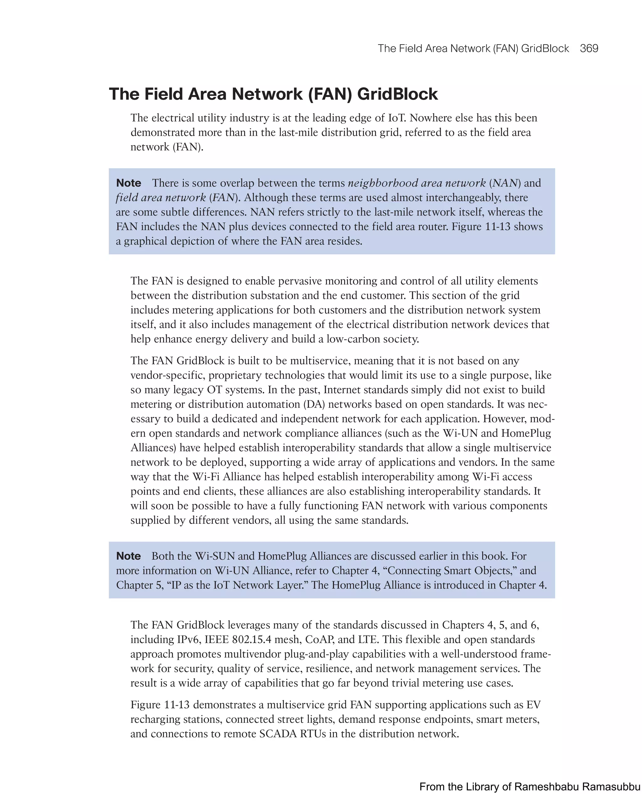 The Field Area Network (FAN) GridBlock 369
The Field Area Network (FAN) GridBlock
The electrical utility industry is at the leading edge of IoT. Nowhere else has this been
demonstrated more than in the last-mile distribution grid, referred to as the field area
network (FAN).
Note There is some overlap between the terms neighborhood area network (NAN) and
field area network (FAN). Although these terms are used almost interchangeably, there
are some subtle differences. NAN refers strictly to the last-mile network itself, whereas the
FAN includes the NAN plus devices connected to the field area router. Figure 11-13 shows
a graphical depiction of where the FAN area resides.
The FAN is designed to enable pervasive monitoring and control of all utility elements
between the distribution substation and the end customer. This section of the grid
includes metering applications for both customers and the distribution network system
itself, and it also includes management of the electrical distribution network devices that
help enhance energy delivery and build a low-carbon society.
The FAN GridBlock is built to be multiservice, meaning that it is not based on any
vendor-specific, proprietary technologies that would limit its use to a single purpose, like
so many legacy OT systems. In the past, Internet standards simply did not exist to build
metering or distribution automation (DA) networks based on open standards. It was nec-
essary to build a dedicated and independent network for each application. However, mod-
ern open standards and network compliance alliances (such as the Wi-UN and HomePlug
Alliances) have helped establish interoperability standards that allow a single multiservice
network to be deployed, supporting a wide array of applications and vendors. In the same
way that the Wi-Fi Alliance has helped establish interoperability among Wi-Fi access
points and end clients, these alliances are also establishing interoperability standards. It
will soon be possible to have a fully functioning FAN network with various components
supplied by different vendors, all using the same standards.
Note Both the Wi-SUN and HomePlug Alliances are discussed earlier in this book. For
more information on Wi-UN Alliance, refer to Chapter 4, “Connecting Smart Objects,” and
Chapter 5, “IP as the IoT Network Layer.” The HomePlug Alliance is introduced in Chapter 4.
The FAN GridBlock leverages many of the standards discussed in Chapters 4, 5, and 6,
including IPv6, IEEE 802.15.4 mesh, CoAP, and LTE. This flexible and open standards
approach promotes multivendor plug-and-play capabilities with a well-understood frame-
work for security, quality of service, resilience, and network management services. The
result is a wide array of capabilities that go far beyond trivial metering use cases.
Figure 11-13 demonstrates a multiservice grid FAN supporting applications such as EV
recharging stations, connected street lights, demand response endpoints, smart meters,
and connections to remote SCADA RTUs in the distribution network.
From the Library of Rameshbabu Ramasubbu
 