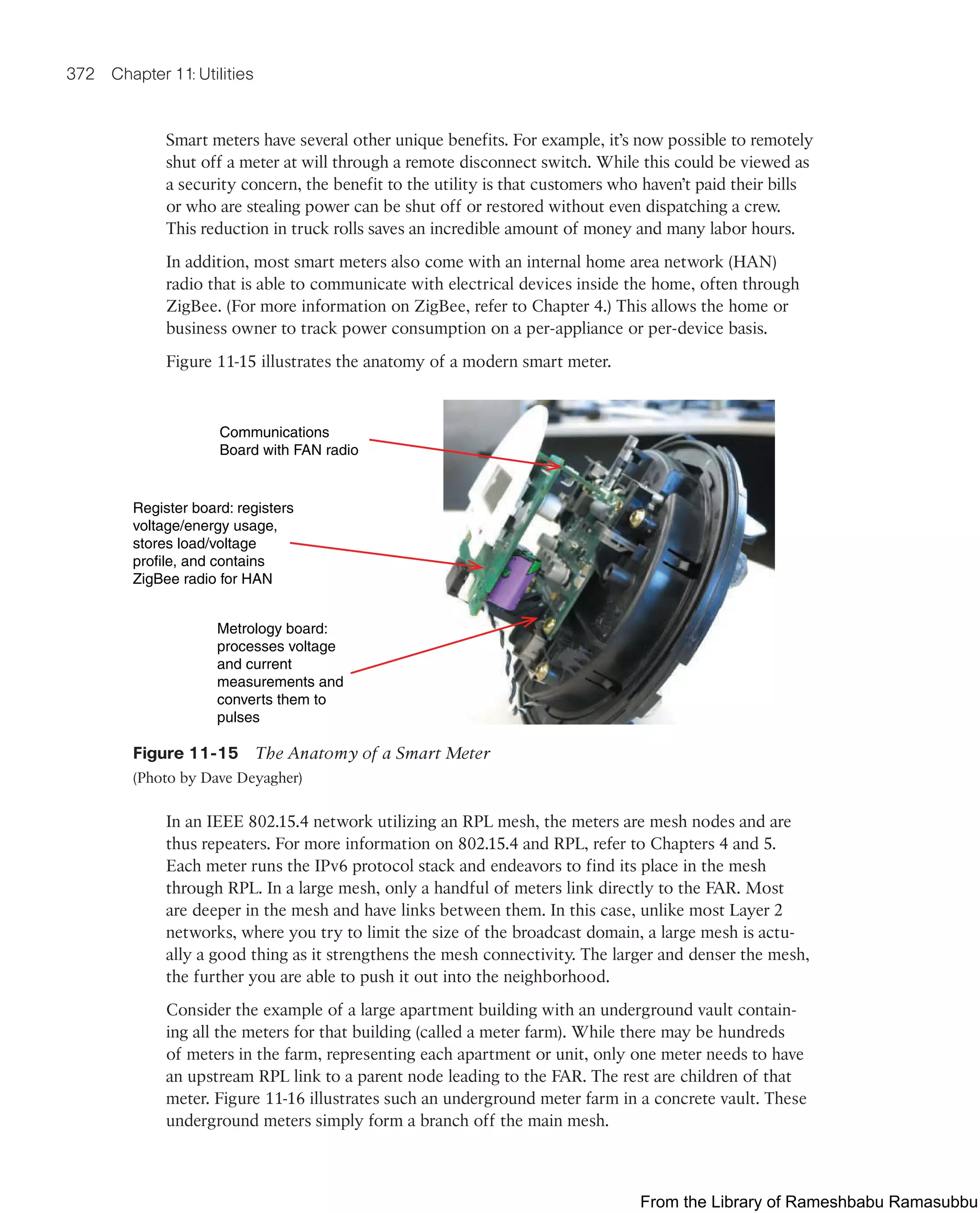 372 Chapter 11: Utilities
Smart meters have several other unique benefits. For example, it’s now possible to remotely
shut off a meter at will through a remote disconnect switch. While this could be viewed as
a security concern, the benefit to the utility is that customers who haven’t paid their bills
or who are stealing power can be shut off or restored without even dispatching a crew.
This reduction in truck rolls saves an incredible amount of money and many labor hours.
In addition, most smart meters also come with an internal home area network (HAN)
radio that is able to communicate with electrical devices inside the home, often through
ZigBee. (For more information on ZigBee, refer to Chapter 4.) This allows the home or
business owner to track power consumption on a per-appliance or per-device basis.
Figure 11-15 illustrates the anatomy of a modern smart meter.
Communications
Board with FAN radio
Register board: registers
voltage/energy usage,
stores load/voltage
profile, and contains
ZigBee radio for HAN
Metrology board:
processes voltage
and current
measurements and
converts them to
pulses
Figure 11-15 The Anatomy of a Smart Meter
(Photo by Dave Deyagher)
In an IEEE 802.15.4 network utilizing an RPL mesh, the meters are mesh nodes and are
thus repeaters. For more information on 802.15.4 and RPL, refer to Chapters 4 and 5.
Each meter runs the IPv6 protocol stack and endeavors to find its place in the mesh
through RPL. In a large mesh, only a handful of meters link directly to the FAR. Most
are deeper in the mesh and have links between them. In this case, unlike most Layer 2
networks, where you try to limit the size of the broadcast domain, a large mesh is actu-
ally a good thing as it strengthens the mesh connectivity. The larger and denser the mesh,
the further you are able to push it out into the neighborhood.
Consider the example of a large apartment building with an underground vault contain-
ing all the meters for that building (called a meter farm). While there may be hundreds
of meters in the farm, representing each apartment or unit, only one meter needs to have
an upstream RPL link to a parent node leading to the FAR. The rest are children of that
meter. Figure 11-16 illustrates such an underground meter farm in a concrete vault. These
underground meters simply form a branch off the main mesh.
From the Library of Rameshbabu Ramasubbu
 