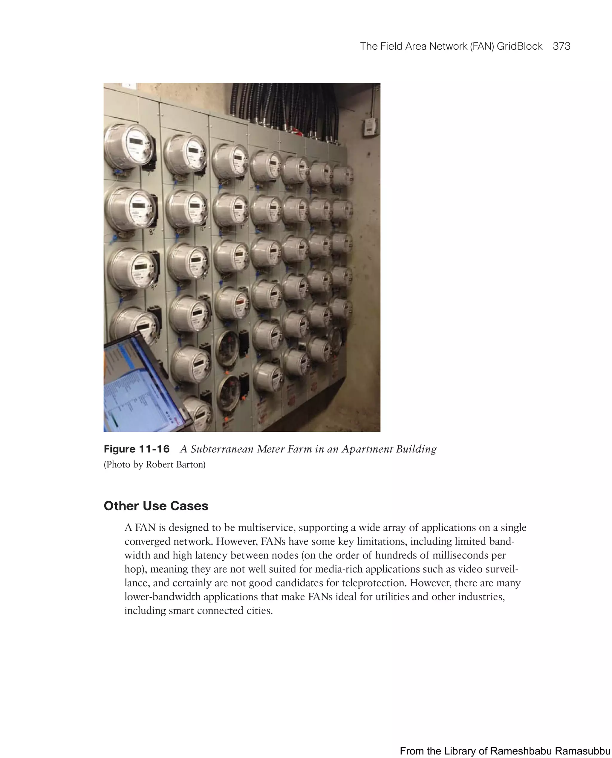 The Field Area Network (FAN) GridBlock 373
Figure 11-16 A Subterranean Meter Farm in an Apartment Building
(Photo by Robert Barton)
Other Use Cases
A FAN is designed to be multiservice, supporting a wide array of applications on a single
converged network. However, FANs have some key limitations, including limited band-
width and high latency between nodes (on the order of hundreds of milliseconds per
hop), meaning they are not well suited for media-rich applications such as video surveil-
lance, and certainly are not good candidates for teleprotection. However, there are many
lower-bandwidth applications that make FANs ideal for utilities and other industries,
including smart connected cities.
From the Library of Rameshbabu Ramasubbu
 