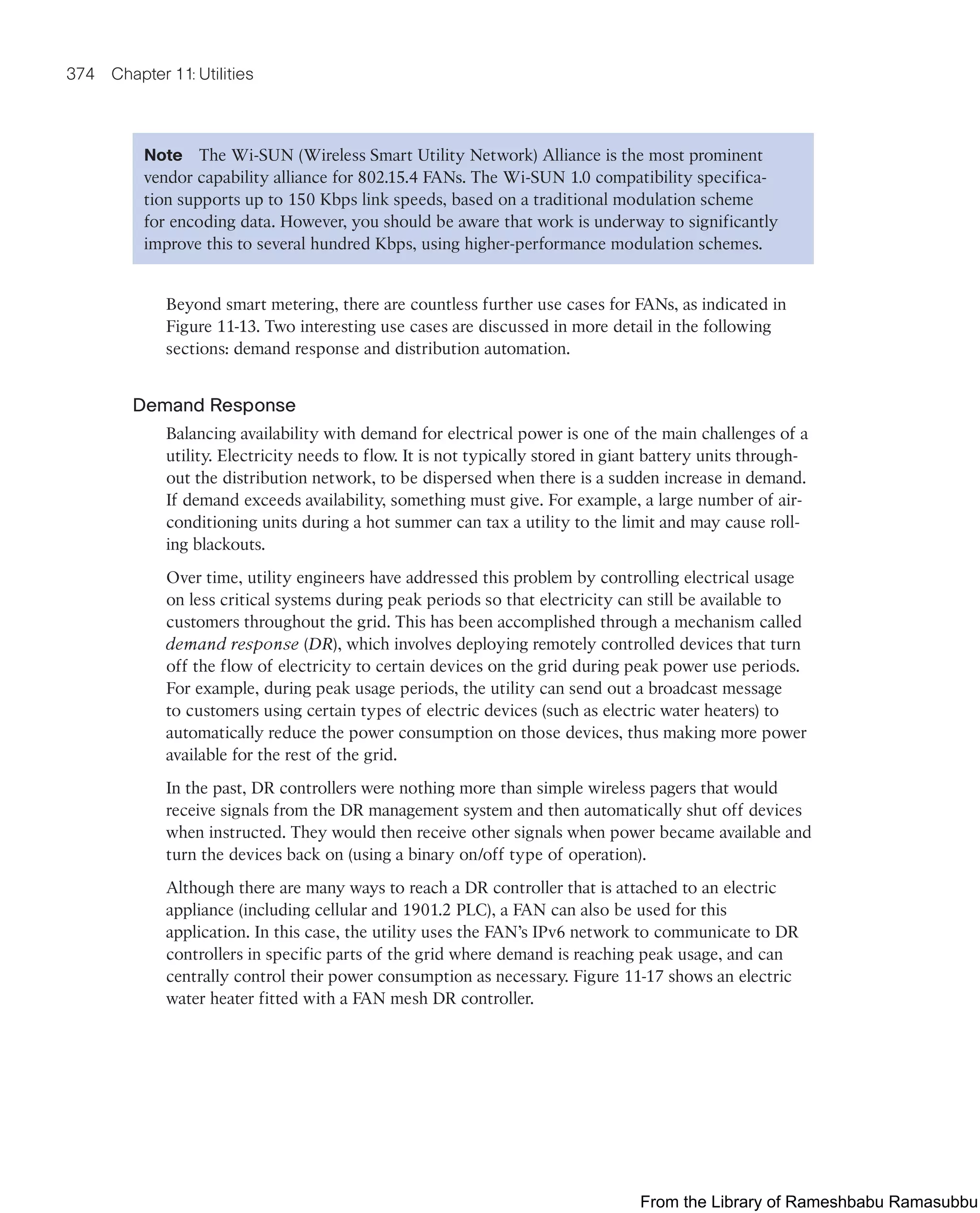 374 Chapter 11: Utilities
Note The Wi-SUN (Wireless Smart Utility Network) Alliance is the most prominent
vendor capability alliance for 802.15.4 FANs. The Wi-SUN 1.0 compatibility specifica-
tion supports up to 150 Kbps link speeds, based on a traditional modulation scheme
for encoding data. However, you should be aware that work is underway to significantly
improve this to several hundred Kbps, using higher-performance modulation schemes.
Beyond smart metering, there are countless further use cases for FANs, as indicated in
Figure 11-13. Two interesting use cases are discussed in more detail in the following
sections: demand response and distribution automation.
Demand Response
Balancing availability with demand for electrical power is one of the main challenges of a
utility. Electricity needs to flow. It is not typically stored in giant battery units through-
out the distribution network, to be dispersed when there is a sudden increase in demand.
If demand exceeds availability, something must give. For example, a large number of air-
conditioning units during a hot summer can tax a utility to the limit and may cause roll-
ing blackouts.
Over time, utility engineers have addressed this problem by controlling electrical usage
on less critical systems during peak periods so that electricity can still be available to
customers throughout the grid. This has been accomplished through a mechanism called
demand response (DR), which involves deploying remotely controlled devices that turn
off the flow of electricity to certain devices on the grid during peak power use periods.
For example, during peak usage periods, the utility can send out a broadcast message
to customers using certain types of electric devices (such as electric water heaters) to
automatically reduce the power consumption on those devices, thus making more power
available for the rest of the grid.
In the past, DR controllers were nothing more than simple wireless pagers that would
receive signals from the DR management system and then automatically shut off devices
when instructed. They would then receive other signals when power became available and
turn the devices back on (using a binary on/off type of operation).
Although there are many ways to reach a DR controller that is attached to an electric
appliance (including cellular and 1901.2 PLC), a FAN can also be used for this
application. In this case, the utility uses the FAN’s IPv6 network to communicate to DR
controllers in specific parts of the grid where demand is reaching peak usage, and can
centrally control their power consumption as necessary. Figure 11-17 shows an electric
water heater fitted with a FAN mesh DR controller.
From the Library of Rameshbabu Ramasubbu
 