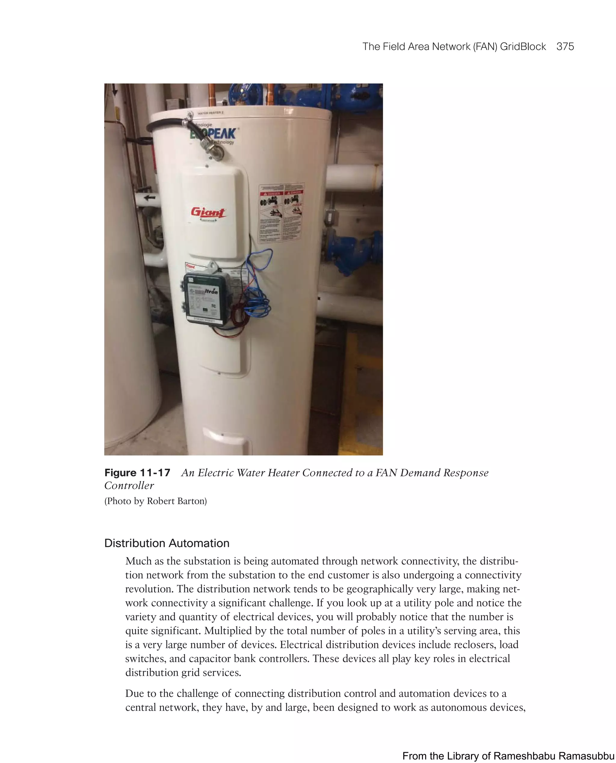 The Field Area Network (FAN) GridBlock 375
Figure 11-17 An Electric Water Heater Connected to a FAN Demand Response
Controller
(Photo by Robert Barton)
Distribution Automation
Much as the substation is being automated through network connectivity, the distribu-
tion network from the substation to the end customer is also undergoing a connectivity
revolution. The distribution network tends to be geographically very large, making net-
work connectivity a significant challenge. If you look up at a utility pole and notice the
variety and quantity of electrical devices, you will probably notice that the number is
quite significant. Multiplied by the total number of poles in a utility’s serving area, this
is a very large number of devices. Electrical distribution devices include reclosers, load
switches, and capacitor bank controllers. These devices all play key roles in electrical
distribution grid services.
Due to the challenge of connecting distribution control and automation devices to a
central network, they have, by and large, been designed to work as autonomous devices,
From the Library of Rameshbabu Ramasubbu
 