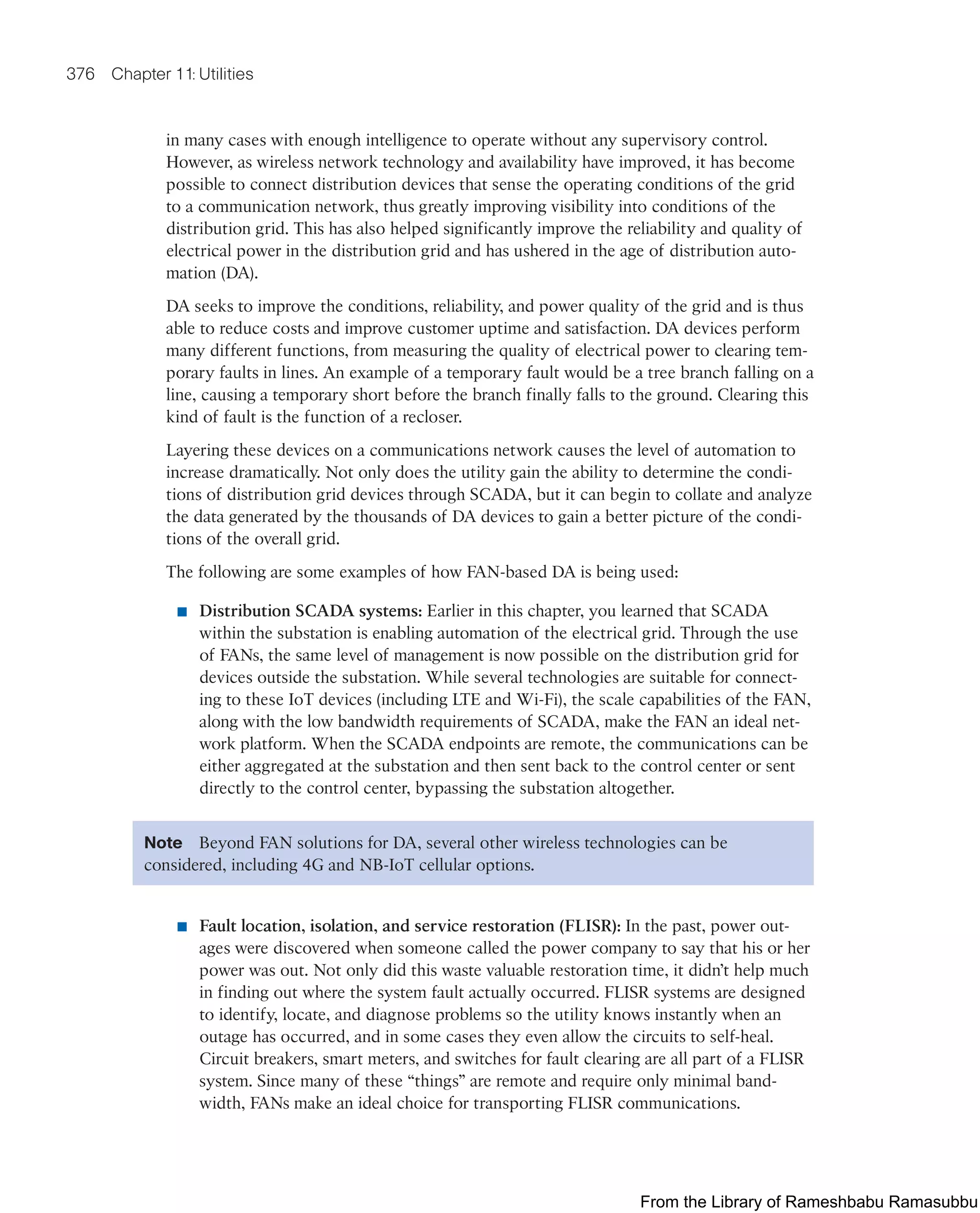 376 Chapter 11: Utilities
in many cases with enough intelligence to operate without any supervisory control.
However, as wireless network technology and availability have improved, it has become
possible to connect distribution devices that sense the operating conditions of the grid
to a communication network, thus greatly improving visibility into conditions of the
distribution grid. This has also helped significantly improve the reliability and quality of
electrical power in the distribution grid and has ushered in the age of distribution auto-
mation (DA).
DA seeks to improve the conditions, reliability, and power quality of the grid and is thus
able to reduce costs and improve customer uptime and satisfaction. DA devices perform
many different functions, from measuring the quality of electrical power to clearing tem-
porary faults in lines. An example of a temporary fault would be a tree branch falling on a
line, causing a temporary short before the branch finally falls to the ground. Clearing this
kind of fault is the function of a recloser.
Layering these devices on a communications network causes the level of automation to
increase dramatically. Not only does the utility gain the ability to determine the condi-
tions of distribution grid devices through SCADA, but it can begin to collate and analyze
the data generated by the thousands of DA devices to gain a better picture of the condi-
tions of the overall grid.
The following are some examples of how FAN-based DA is being used:
■ Distribution SCADA systems: Earlier in this chapter, you learned that SCADA
within the substation is enabling automation of the electrical grid. Through the use
of FANs, the same level of management is now possible on the distribution grid for
devices outside the substation. While several technologies are suitable for connect-
ing to these IoT devices (including LTE and Wi-Fi), the scale capabilities of the FAN,
along with the low bandwidth requirements of SCADA, make the FAN an ideal net-
work platform. When the SCADA endpoints are remote, the communications can be
either aggregated at the substation and then sent back to the control center or sent
directly to the control center, bypassing the substation altogether.
Note Beyond FAN solutions for DA, several other wireless technologies can be
considered, including 4G and NB-IoT cellular options.
■ Fault location, isolation, and service restoration (FLISR): In the past, power out-
ages were discovered when someone called the power company to say that his or her
power was out. Not only did this waste valuable restoration time, it didn’t help much
in finding out where the system fault actually occurred. FLISR systems are designed
to identify, locate, and diagnose problems so the utility knows instantly when an
outage has occurred, and in some cases they even allow the circuits to self-heal.
Circuit breakers, smart meters, and switches for fault clearing are all part of a FLISR
system. Since many of these “things” are remote and require only minimal band-
width, FANs make an ideal choice for transporting FLISR communications.
From the Library of Rameshbabu Ramasubbu
 
