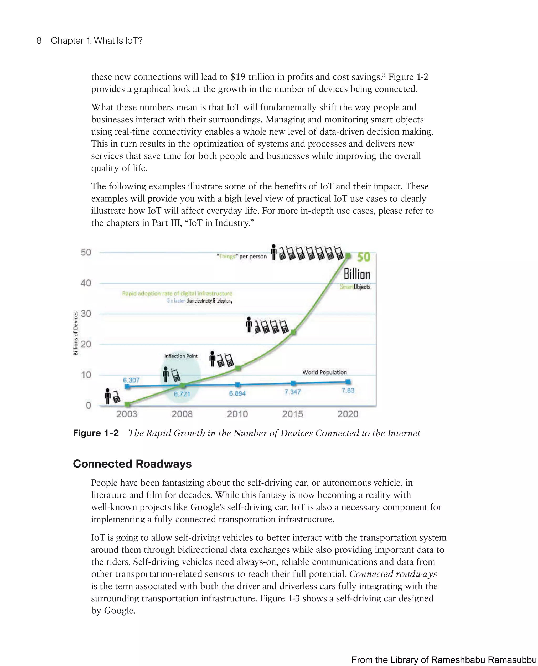 8 Chapter 1: What Is IoT?
these new connections will lead to $19 trillion in profits and cost savings.3 Figure 1-2
provides a graphical look at the growth in the number of devices being connected.
What these numbers mean is that IoT will fundamentally shift the way people and
businesses interact with their surroundings. Managing and monitoring smart objects
using real-time connectivity enables a whole new level of data-driven decision making.
This in turn results in the optimization of systems and processes and delivers new
services that save time for both people and businesses while improving the overall
quality of life.
The following examples illustrate some of the benefits of IoT and their impact. These
examples will provide you with a high-level view of practical IoT use cases to clearly
illustrate how IoT will affect everyday life. For more in-depth use cases, please refer to
the chapters in Part III, “IoT in Industry.”
Figure 1-2 The Rapid Growth in the Number of Devices Connected to the Internet
Connected Roadways
People have been fantasizing about the self-driving car, or autonomous vehicle, in
literature and film for decades. While this fantasy is now becoming a reality with
well-known projects like Google’s self-driving car, IoT is also a necessary component for
implementing a fully connected transportation infrastructure.
IoT is going to allow self-driving vehicles to better interact with the transportation system
around them through bidirectional data exchanges while also providing important data to
the riders. Self-driving vehicles need always-on, reliable communications and data from
other transportation-related sensors to reach their full potential. Connected roadways
is the term associated with both the driver and driverless cars fully integrating with the
surrounding transportation infrastructure. Figure 1-3 shows a self-driving car designed
by Google.
From the Library of Rameshbabu Ramasubbu
 