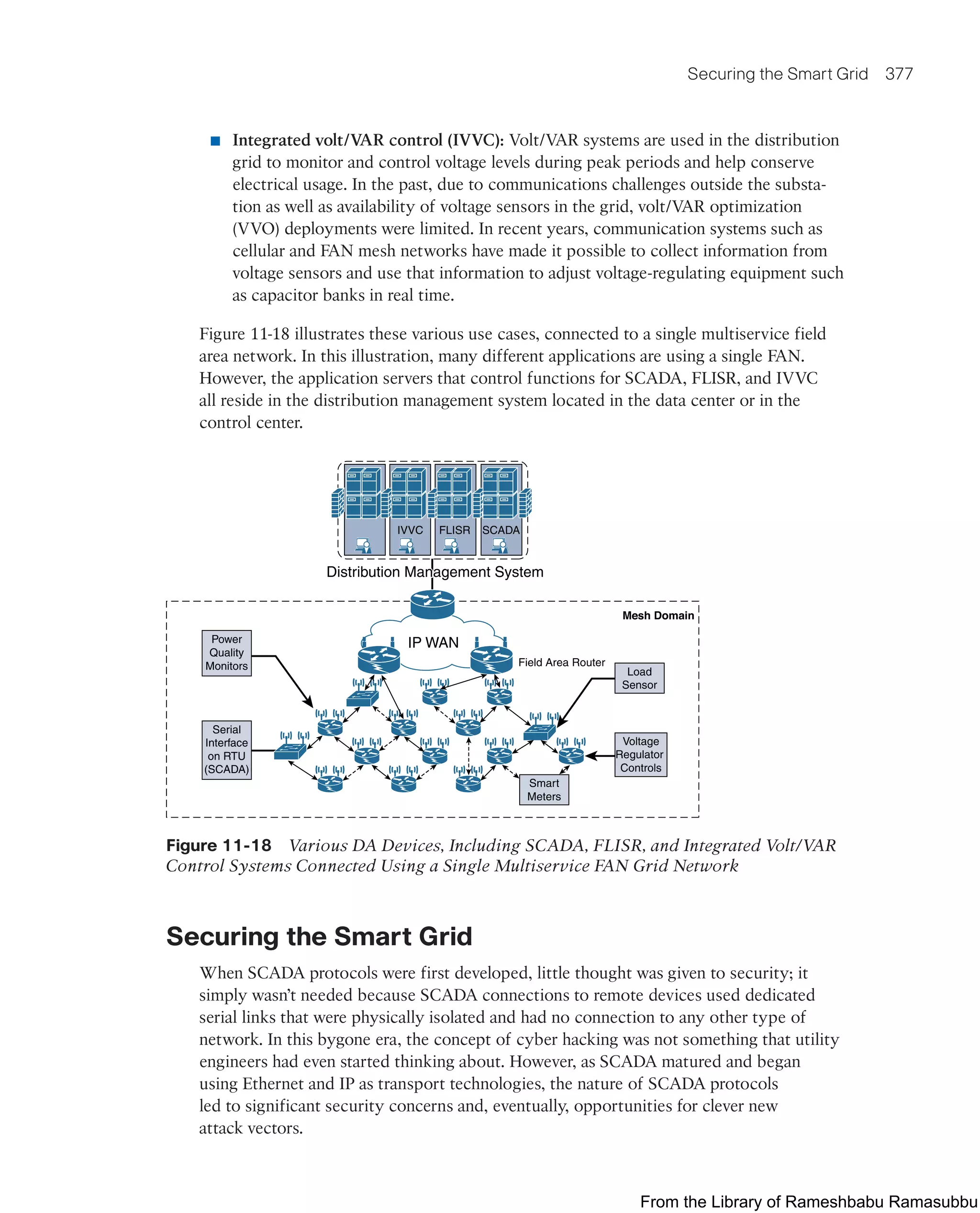 Securing the Smart Grid 377
■ Integrated volt/VAR control (IVVC): Volt/VAR systems are used in the distribution
grid to monitor and control voltage levels during peak periods and help conserve
electrical usage. In the past, due to communications challenges outside the substa-
tion as well as availability of voltage sensors in the grid, volt/VAR optimization
(VVO) deployments were limited. In recent years, communication systems such as
cellular and FAN mesh networks have made it possible to collect information from
voltage sensors and use that information to adjust voltage-regulating equipment such
as capacitor banks in real time.
Figure 11-18 illustrates these various use cases, connected to a single multiservice field
area network. In this illustration, many different applications are using a single FAN.
However, the application servers that control functions for SCADA, FLISR, and IVVC
all reside in the distribution management system located in the data center or in the
control center.
IVVC FLISR SCADA
IP WAN
Distribution Management System
Distribution Management System
Distribution Management System
Power
Quality
Monitors
Serial
Interface
on RTU
(SCADA)
Smart
Meters
Voltage
Regulator
Controls
Mesh Domain
Field Area Router
Load
Sensor
Figure 11-18 Various DA Devices, Including SCADA, FLISR, and Integrated Volt/VAR
Control Systems Connected Using a Single Multiservice FAN Grid Network
Securing the Smart Grid
When SCADA protocols were first developed, little thought was given to security; it
simply wasn’t needed because SCADA connections to remote devices used dedicated
serial links that were physically isolated and had no connection to any other type of
network. In this bygone era, the concept of cyber hacking was not something that utility
engineers had even started thinking about. However, as SCADA matured and began
using Ethernet and IP as transport technologies, the nature of SCADA protocols
led to significant security concerns and, eventually, opportunities for clever new
attack vectors.
From the Library of Rameshbabu Ramasubbu
 