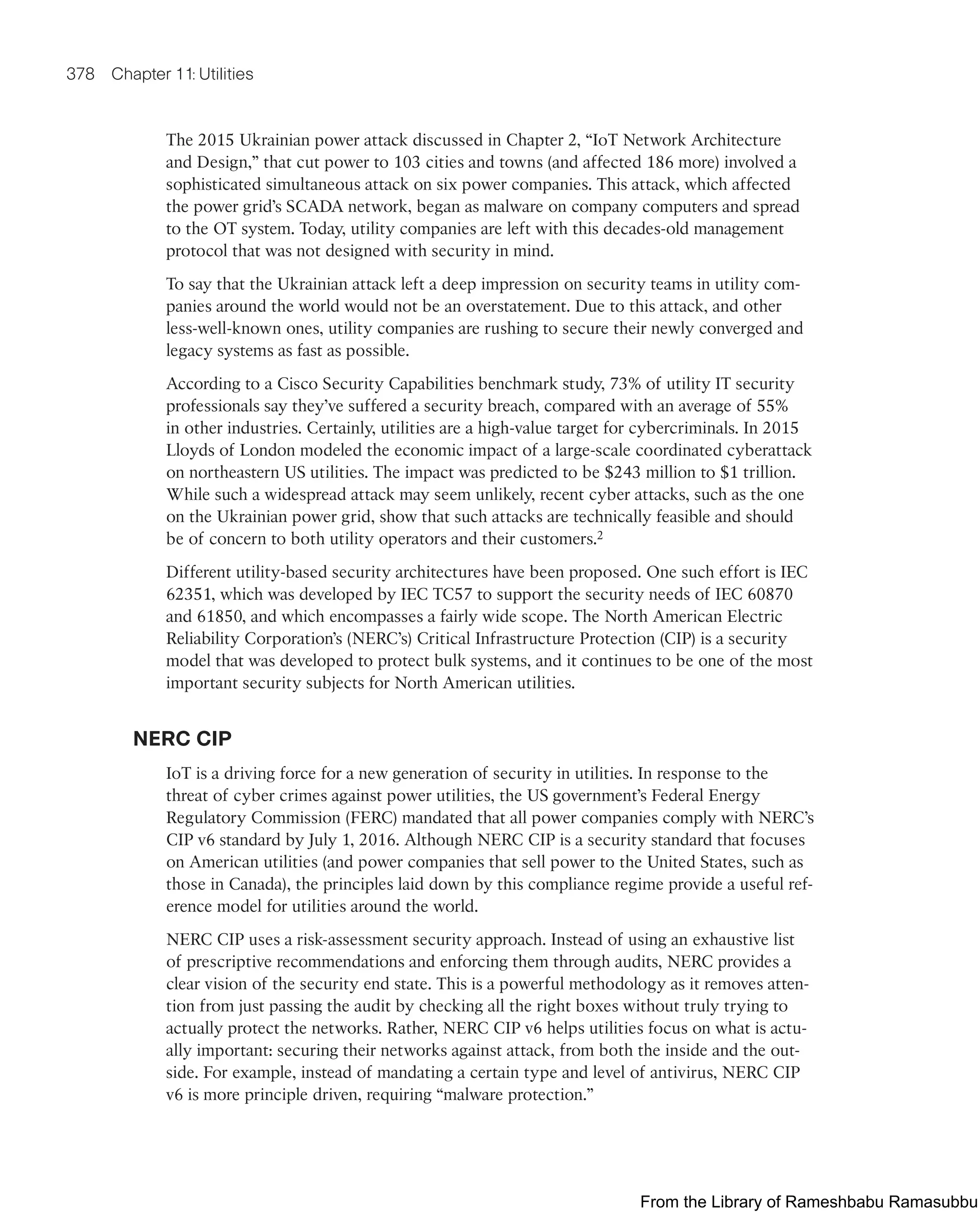 378 Chapter 11: Utilities
The 2015 Ukrainian power attack discussed in Chapter 2, “IoT Network Architecture
and Design,” that cut power to 103 cities and towns (and affected 186 more) involved a
sophisticated simultaneous attack on six power companies. This attack, which affected
the power grid’s SCADA network, began as malware on company computers and spread
to the OT system. Today, utility companies are left with this decades-old management
protocol that was not designed with security in mind.
To say that the Ukrainian attack left a deep impression on security teams in utility com-
panies around the world would not be an overstatement. Due to this attack, and other
less-well-known ones, utility companies are rushing to secure their newly converged and
legacy systems as fast as possible.
According to a Cisco Security Capabilities benchmark study, 73% of utility IT security
professionals say they’ve suffered a security breach, compared with an average of 55%
in other industries. Certainly, utilities are a high-value target for cybercriminals. In 2015
Lloyds of London modeled the economic impact of a large-scale coordinated cyberattack
on northeastern US utilities. The impact was predicted to be $243 million to $1 trillion.
While such a widespread attack may seem unlikely, recent cyber attacks, such as the one
on the Ukrainian power grid, show that such attacks are technically feasible and should
be of concern to both utility operators and their customers.2
Different utility-based security architectures have been proposed. One such effort is IEC
62351, which was developed by IEC TC57 to support the security needs of IEC 60870
and 61850, and which encompasses a fairly wide scope. The North American Electric
Reliability Corporation’s (NERC’s) Critical Infrastructure Protection (CIP) is a security
model that was developed to protect bulk systems, and it continues to be one of the most
important security subjects for North American utilities.
NERC CIP
IoT is a driving force for a new generation of security in utilities. In response to the
threat of cyber crimes against power utilities, the US government’s Federal Energy
Regulatory Commission (FERC) mandated that all power companies comply with NERC’s
CIP v6 standard by July 1, 2016. Although NERC CIP is a security standard that focuses
on American utilities (and power companies that sell power to the United States, such as
those in Canada), the principles laid down by this compliance regime provide a useful ref-
erence model for utilities around the world.
NERC CIP uses a risk-assessment security approach. Instead of using an exhaustive list
of prescriptive recommendations and enforcing them through audits, NERC provides a
clear vision of the security end state. This is a powerful methodology as it removes atten-
tion from just passing the audit by checking all the right boxes without truly trying to
actually protect the networks. Rather, NERC CIP v6 helps utilities focus on what is actu-
ally important: securing their networks against attack, from both the inside and the out-
side. For example, instead of mandating a certain type and level of antivirus, NERC CIP
v6 is more principle driven, requiring “malware protection.”
From the Library of Rameshbabu Ramasubbu
 