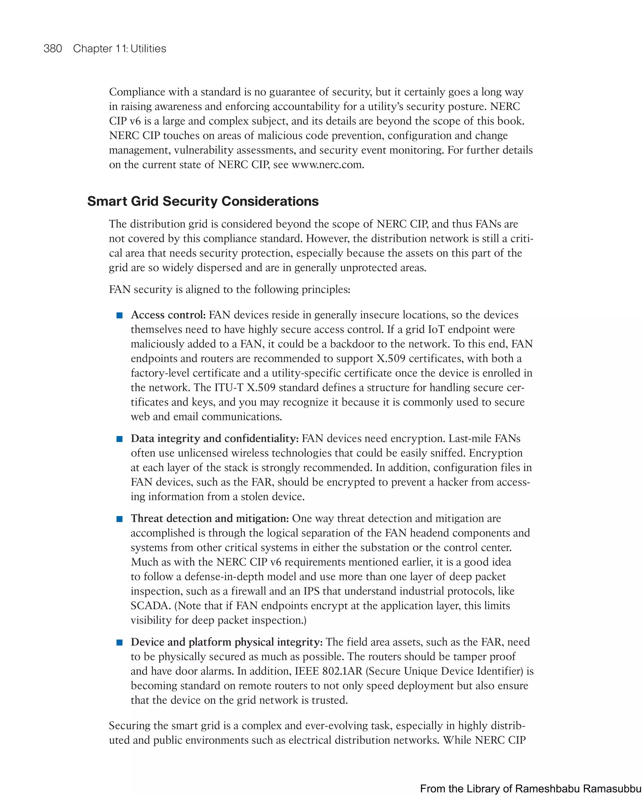 380 Chapter 11: Utilities
Compliance with a standard is no guarantee of security, but it certainly goes a long way
in raising awareness and enforcing accountability for a utility’s security posture. NERC
CIP v6 is a large and complex subject, and its details are beyond the scope of this book.
NERC CIP touches on areas of malicious code prevention, configuration and change
management, vulnerability assessments, and security event monitoring. For further details
on the current state of NERC CIP, see www.nerc.com.
Smart Grid Security Considerations
The distribution grid is considered beyond the scope of NERC CIP, and thus FANs are
not covered by this compliance standard. However, the distribution network is still a criti-
cal area that needs security protection, especially because the assets on this part of the
grid are so widely dispersed and are in generally unprotected areas.
FAN security is aligned to the following principles:
■ Access control: FAN devices reside in generally insecure locations, so the devices
themselves need to have highly secure access control. If a grid IoT endpoint were
maliciously added to a FAN, it could be a backdoor to the network. To this end, FAN
endpoints and routers are recommended to support X.509 certificates, with both a
factory-level certificate and a utility-specific certificate once the device is enrolled in
the network. The ITU-T X.509 standard defines a structure for handling secure cer-
tificates and keys, and you may recognize it because it is commonly used to secure
web and email communications.
■ Data integrity and confidentiality: FAN devices need encryption. Last-mile FANs
often use unlicensed wireless technologies that could be easily sniffed. Encryption
at each layer of the stack is strongly recommended. In addition, configuration files in
FAN devices, such as the FAR, should be encrypted to prevent a hacker from access-
ing information from a stolen device.
■ Threat detection and mitigation: One way threat detection and mitigation are
accomplished is through the logical separation of the FAN headend components and
systems from other critical systems in either the substation or the control center.
Much as with the NERC CIP v6 requirements mentioned earlier, it is a good idea
to follow a defense-in-depth model and use more than one layer of deep packet
inspection, such as a firewall and an IPS that understand industrial protocols, like
SCADA. (Note that if FAN endpoints encrypt at the application layer, this limits
visibility for deep packet inspection.)
■ Device and platform physical integrity: The field area assets, such as the FAR, need
to be physically secured as much as possible. The routers should be tamper proof
and have door alarms. In addition, IEEE 802.1AR (Secure Unique Device Identifier) is
becoming standard on remote routers to not only speed deployment but also ensure
that the device on the grid network is trusted.
Securing the smart grid is a complex and ever-evolving task, especially in highly distrib-
uted and public environments such as electrical distribution networks. While NERC CIP
From the Library of Rameshbabu Ramasubbu
 