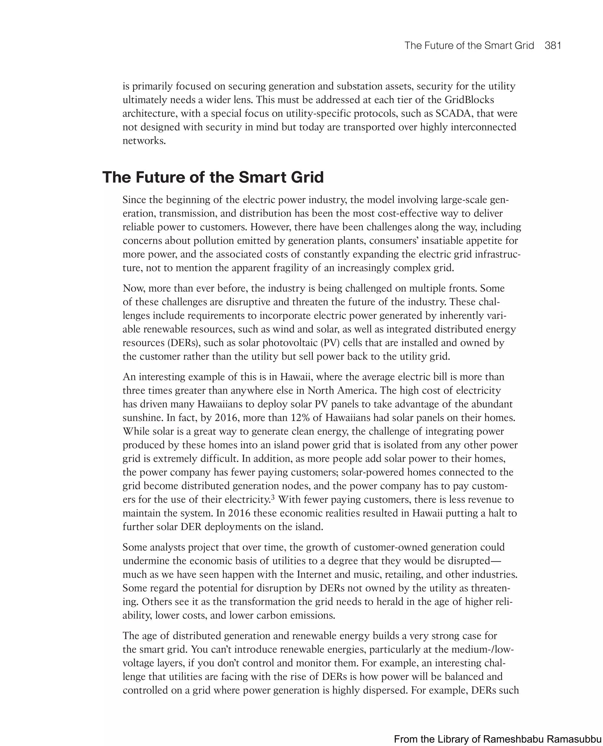 The Future of the Smart Grid 381
is primarily focused on securing generation and substation assets, security for the utility
ultimately needs a wider lens. This must be addressed at each tier of the GridBlocks
architecture, with a special focus on utility-specific protocols, such as SCADA, that were
not designed with security in mind but today are transported over highly interconnected
networks.
The Future of the Smart Grid
Since the beginning of the electric power industry, the model involving large-scale gen-
eration, transmission, and distribution has been the most cost-effective way to deliver
reliable power to customers. However, there have been challenges along the way, including
concerns about pollution emitted by generation plants, consumers’ insatiable appetite for
more power, and the associated costs of constantly expanding the electric grid infrastruc-
ture, not to mention the apparent fragility of an increasingly complex grid.
Now, more than ever before, the industry is being challenged on multiple fronts. Some
of these challenges are disruptive and threaten the future of the industry. These chal-
lenges include requirements to incorporate electric power generated by inherently vari-
able renewable resources, such as wind and solar, as well as integrated distributed energy
resources (DERs), such as solar photovoltaic (PV) cells that are installed and owned by
the customer rather than the utility but sell power back to the utility grid.
An interesting example of this is in Hawaii, where the average electric bill is more than
three times greater than anywhere else in North America. The high cost of electricity
has driven many Hawaiians to deploy solar PV panels to take advantage of the abundant
sunshine. In fact, by 2016, more than 12% of Hawaiians had solar panels on their homes.
While solar is a great way to generate clean energy, the challenge of integrating power
produced by these homes into an island power grid that is isolated from any other power
grid is extremely difficult. In addition, as more people add solar power to their homes,
the power company has fewer paying customers; solar-powered homes connected to the
grid become distributed generation nodes, and the power company has to pay custom-
ers for the use of their electricity.3 With fewer paying customers, there is less revenue to
maintain the system. In 2016 these economic realities resulted in Hawaii putting a halt to
further solar DER deployments on the island.
Some analysts project that over time, the growth of customer-owned generation could
undermine the economic basis of utilities to a degree that they would be disrupted—
much as we have seen happen with the Internet and music, retailing, and other industries.
Some regard the potential for disruption by DERs not owned by the utility as threaten-
ing. Others see it as the transformation the grid needs to herald in the age of higher reli-
ability, lower costs, and lower carbon emissions.
The age of distributed generation and renewable energy builds a very strong case for
the smart grid. You can’t introduce renewable energies, particularly at the medium-/low-
voltage layers, if you don’t control and monitor them. For example, an interesting chal-
lenge that utilities are facing with the rise of DERs is how power will be balanced and
controlled on a grid where power generation is highly dispersed. For example, DERs such
From the Library of Rameshbabu Ramasubbu
 