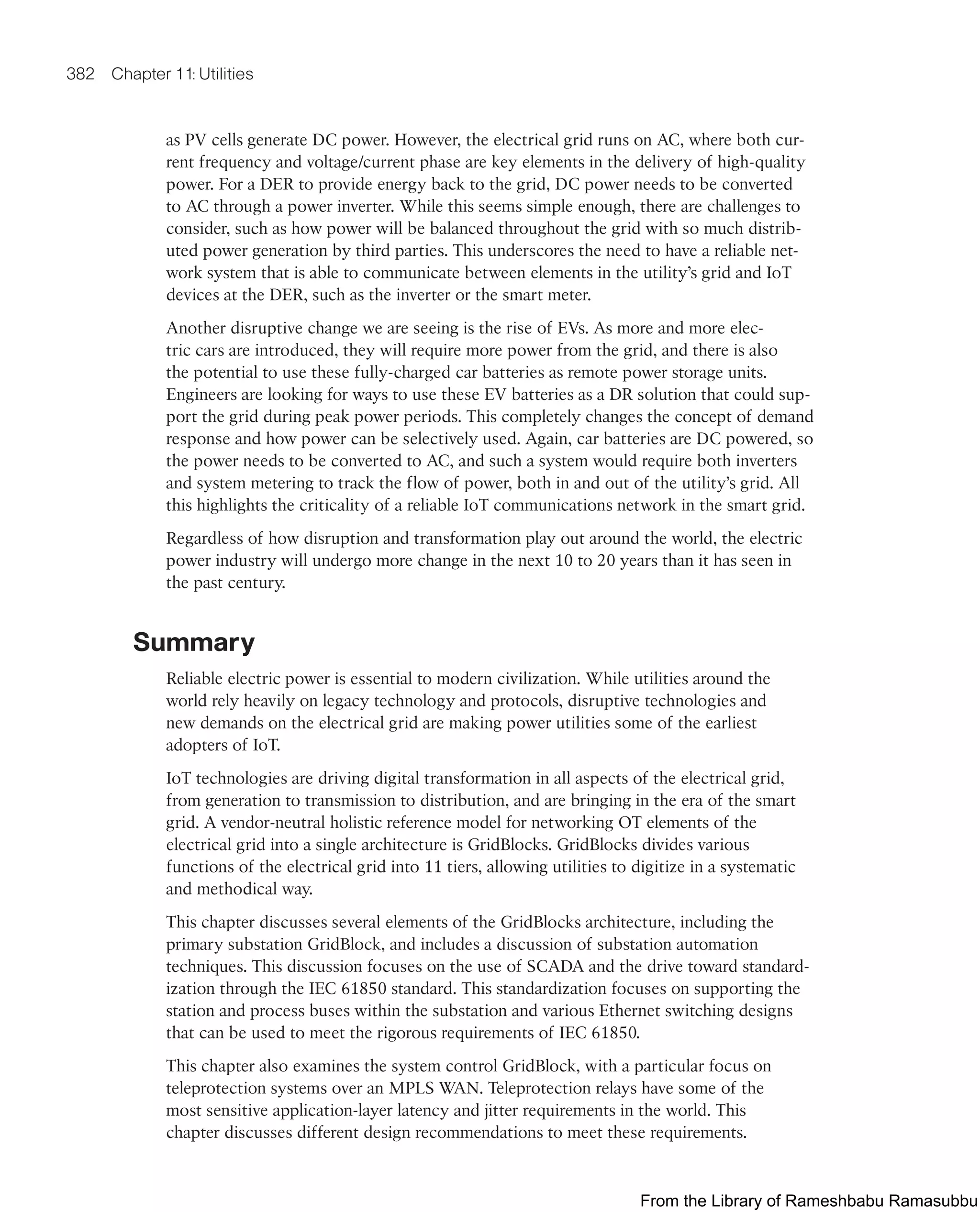 382 Chapter 11: Utilities
as PV cells generate DC power. However, the electrical grid runs on AC, where both cur-
rent frequency and voltage/current phase are key elements in the delivery of high-quality
power. For a DER to provide energy back to the grid, DC power needs to be converted
to AC through a power inverter. While this seems simple enough, there are challenges to
consider, such as how power will be balanced throughout the grid with so much distrib-
uted power generation by third parties. This underscores the need to have a reliable net-
work system that is able to communicate between elements in the utility’s grid and IoT
devices at the DER, such as the inverter or the smart meter.
Another disruptive change we are seeing is the rise of EVs. As more and more elec-
tric cars are introduced, they will require more power from the grid, and there is also
the potential to use these fully-charged car batteries as remote power storage units.
Engineers are looking for ways to use these EV batteries as a DR solution that could sup-
port the grid during peak power periods. This completely changes the concept of demand
response and how power can be selectively used. Again, car batteries are DC powered, so
the power needs to be converted to AC, and such a system would require both inverters
and system metering to track the flow of power, both in and out of the utility’s grid. All
this highlights the criticality of a reliable IoT communications network in the smart grid.
Regardless of how disruption and transformation play out around the world, the electric
power industry will undergo more change in the next 10 to 20 years than it has seen in
the past century.
Summary
Reliable electric power is essential to modern civilization. While utilities around the
world rely heavily on legacy technology and protocols, disruptive technologies and
new demands on the electrical grid are making power utilities some of the earliest
adopters of IoT.
IoT technologies are driving digital transformation in all aspects of the electrical grid,
from generation to transmission to distribution, and are bringing in the era of the smart
grid. A vendor-neutral holistic reference model for networking OT elements of the
electrical grid into a single architecture is GridBlocks. GridBlocks divides various
functions of the electrical grid into 11 tiers, allowing utilities to digitize in a systematic
and methodical way.
This chapter discusses several elements of the GridBlocks architecture, including the
primary substation GridBlock, and includes a discussion of substation automation
techniques. This discussion focuses on the use of SCADA and the drive toward standard-
ization through the IEC 61850 standard. This standardization focuses on supporting the
station and process buses within the substation and various Ethernet switching designs
that can be used to meet the rigorous requirements of IEC 61850.
This chapter also examines the system control GridBlock, with a particular focus on
teleprotection systems over an MPLS WAN. Teleprotection relays have some of the
most sensitive application-layer latency and jitter requirements in the world. This
chapter discusses different design recommendations to meet these requirements.
From the Library of Rameshbabu Ramasubbu
 