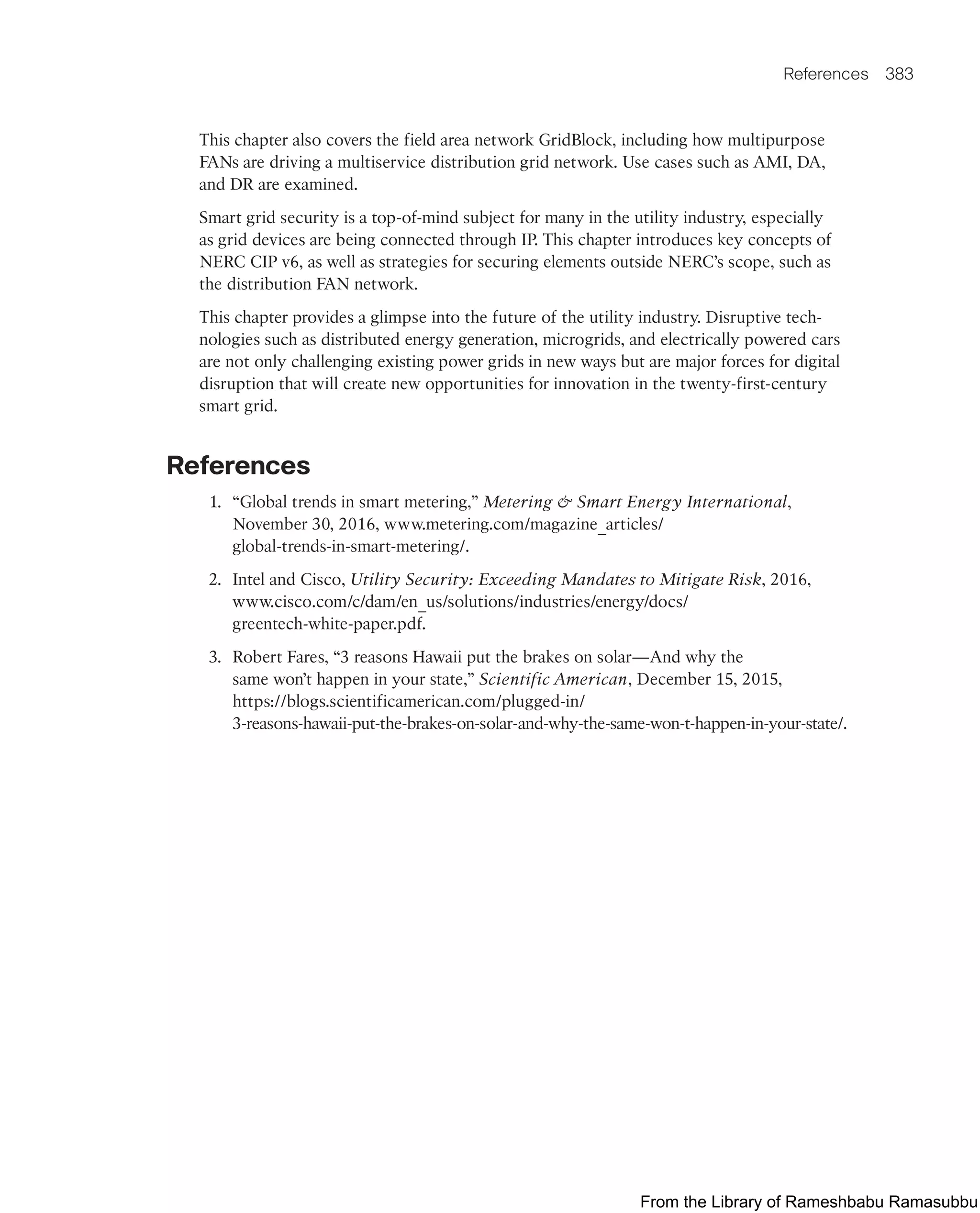 References 383
This chapter also covers the field area network GridBlock, including how multipurpose
FANs are driving a multiservice distribution grid network. Use cases such as AMI, DA,
and DR are examined.
Smart grid security is a top-of-mind subject for many in the utility industry, especially
as grid devices are being connected through IP. This chapter introduces key concepts of
NERC CIP v6, as well as strategies for securing elements outside NERC’s scope, such as
the distribution FAN network.
This chapter provides a glimpse into the future of the utility industry. Disruptive tech-
nologies such as distributed energy generation, microgrids, and electrically powered cars
are not only challenging existing power grids in new ways but are major forces for digital
disruption that will create new opportunities for innovation in the twenty-first-century
smart grid.
References
1. “Global trends in smart metering,” Metering  Smart Energy International,
November 30, 2016, www.metering.com/magazine_articles/
global-trends-in-smart-metering/.
2. Intel and Cisco, Utility Security: Exceeding Mandates to Mitigate Risk, 2016,
www.cisco.com/c/dam/en_us/solutions/industries/energy/docs/
greentech-white-paper.pdf.
3. Robert Fares, “3 reasons Hawaii put the brakes on solar—And why the
same won’t happen in your state,” Scientific American, December 15, 2015,
https://blogs.scientificamerican.com/plugged-in/
3-reasons-hawaii-put-the-brakes-on-solar-and-why-the-same-won-t-happen-in-your-state/.
From the Library of Rameshbabu Ramasubbu
 