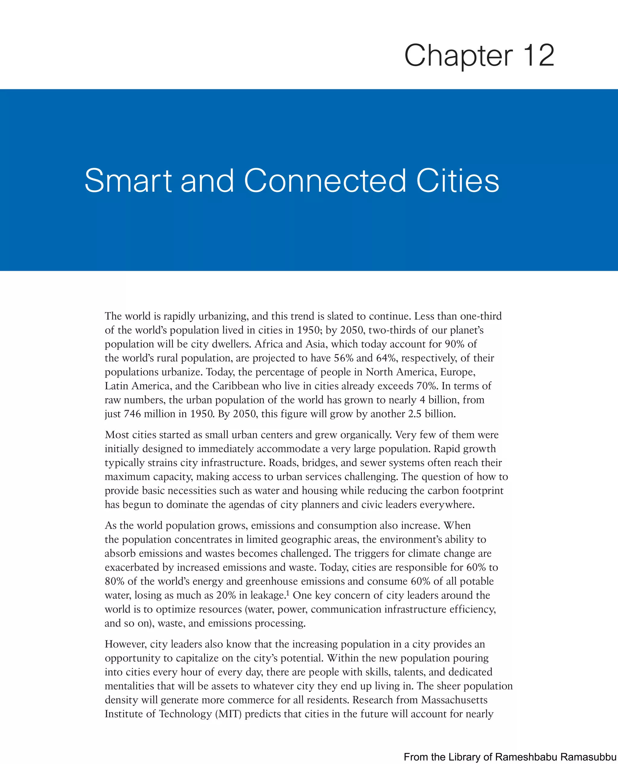 The world is rapidly urbanizing, and this trend is slated to continue. Less than one-third
of the world’s population lived in cities in 1950; by 2050, two-thirds of our planet’s
population will be city dwellers. Africa and Asia, which today account for 90% of
the world’s rural population, are projected to have 56% and 64%, respectively, of their
populations urbanize. Today, the percentage of people in North America, Europe,
Latin America, and the Caribbean who live in cities already exceeds 70%. In terms of
raw numbers, the urban population of the world has grown to nearly 4 billion, from
just 746 million in 1950. By 2050, this figure will grow by another 2.5 billion.
Most cities started as small urban centers and grew organically. Very few of them were
initially designed to immediately accommodate a very large population. Rapid growth
typically strains city infrastructure. Roads, bridges, and sewer systems often reach their
maximum capacity, making access to urban services challenging. The question of how to
provide basic necessities such as water and housing while reducing the carbon footprint
has begun to dominate the agendas of city planners and civic leaders everywhere.
As the world population grows, emissions and consumption also increase. When
the population concentrates in limited geographic areas, the environment’s ability to
absorb emissions and wastes becomes challenged. The triggers for climate change are
exacerbated by increased emissions and waste. Today, cities are responsible for 60% to
80% of the world’s energy and greenhouse emissions and consume 60% of all potable
water, losing as much as 20% in leakage.1 One key concern of city leaders around the
world is to optimize resources (water, power, communication infrastructure efficiency,
and so on), waste, and emissions processing.
However, city leaders also know that the increasing population in a city provides an
opportunity to capitalize on the city’s potential. Within the new population pouring
into cities every hour of every day, there are people with skills, talents, and dedicated
mentalities that will be assets to whatever city they end up living in. The sheer population
density will generate more commerce for all residents. Research from Massachusetts
Institute of Technology (MIT) predicts that cities in the future will account for nearly
Smart and Connected Cities
Chapter 12
From the Library of Rameshbabu Ramasubbu
 