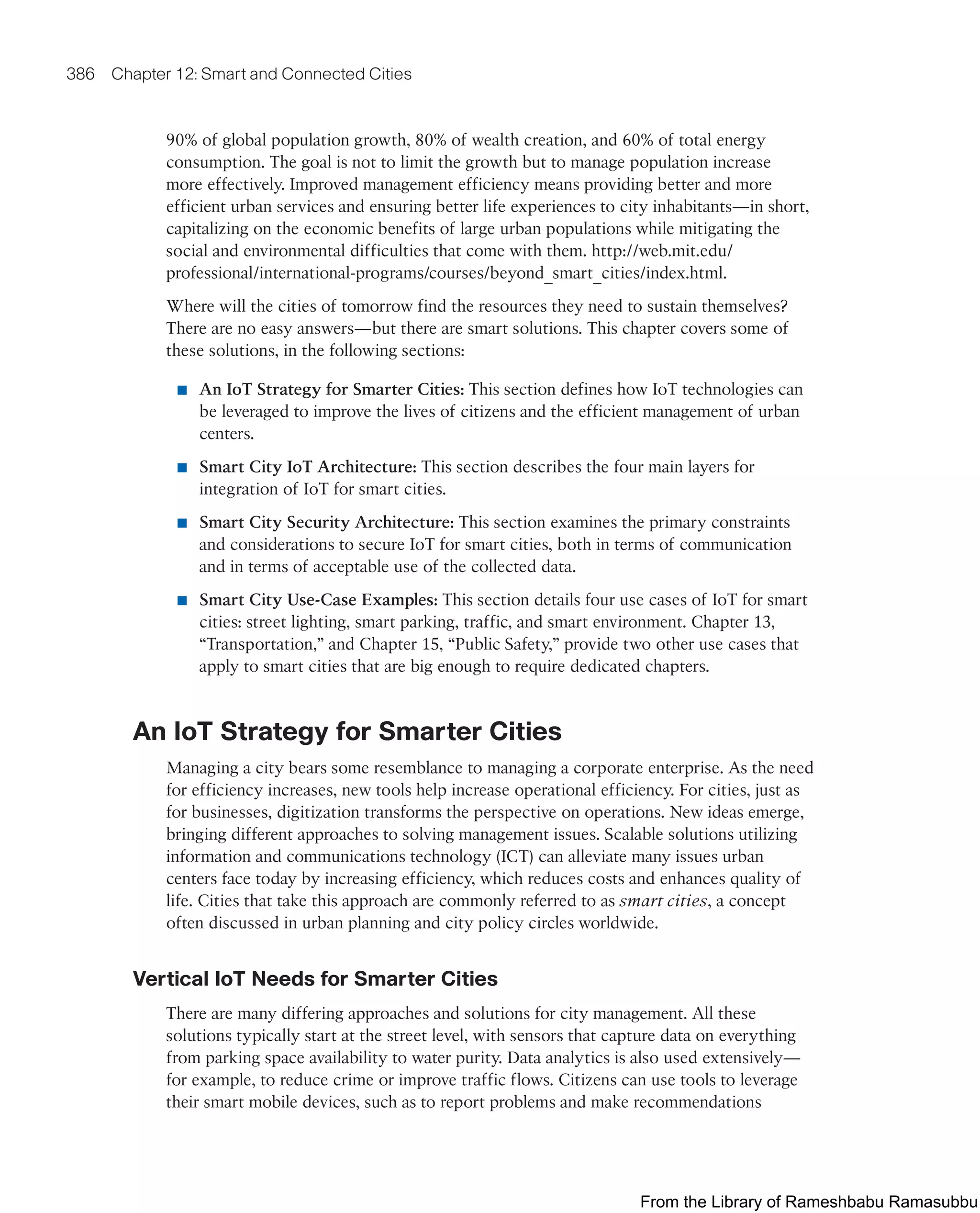 386 Chapter 12: Smart and Connected Cities
90% of global population growth, 80% of wealth creation, and 60% of total energy
consumption. The goal is not to limit the growth but to manage population increase
more effectively. Improved management efficiency means providing better and more
efficient urban services and ensuring better life experiences to city inhabitants—in short,
capitalizing on the economic benefits of large urban populations while mitigating the
social and environmental difficulties that come with them. http://web.mit.edu/
professional/international-programs/courses/beyond_smart_cities/index.html.
Where will the cities of tomorrow find the resources they need to sustain themselves?
There are no easy answers—but there are smart solutions. This chapter covers some of
these solutions, in the following sections:
■ An IoT Strategy for Smarter Cities: This section defines how IoT technologies can
be leveraged to improve the lives of citizens and the efficient management of urban
centers.
■ Smart City IoT Architecture: This section describes the four main layers for
integration of IoT for smart cities.
■ Smart City Security Architecture: This section examines the primary constraints
and considerations to secure IoT for smart cities, both in terms of communication
and in terms of acceptable use of the collected data.
■ Smart City Use-Case Examples: This section details four use cases of IoT for smart
cities: street lighting, smart parking, traffic, and smart environment. Chapter 13,
“Transportation,” and Chapter 15, “Public Safety,” provide two other use cases that
apply to smart cities that are big enough to require dedicated chapters.
An IoT Strategy for Smarter Cities
Managing a city bears some resemblance to managing a corporate enterprise. As the need
for efficiency increases, new tools help increase operational efficiency. For cities, just as
for businesses, digitization transforms the perspective on operations. New ideas emerge,
bringing different approaches to solving management issues. Scalable solutions utilizing
information and communications technology (ICT) can alleviate many issues urban
centers face today by increasing efficiency, which reduces costs and enhances quality of
life. Cities that take this approach are commonly referred to as smart cities, a concept
often discussed in urban planning and city policy circles worldwide.
Vertical IoT Needs for Smarter Cities
There are many differing approaches and solutions for city management. All these
solutions typically start at the street level, with sensors that capture data on everything
from parking space availability to water purity. Data analytics is also used extensively—
for example, to reduce crime or improve traffic flows. Citizens can use tools to leverage
their smart mobile devices, such as to report problems and make recommendations
From the Library of Rameshbabu Ramasubbu
 
