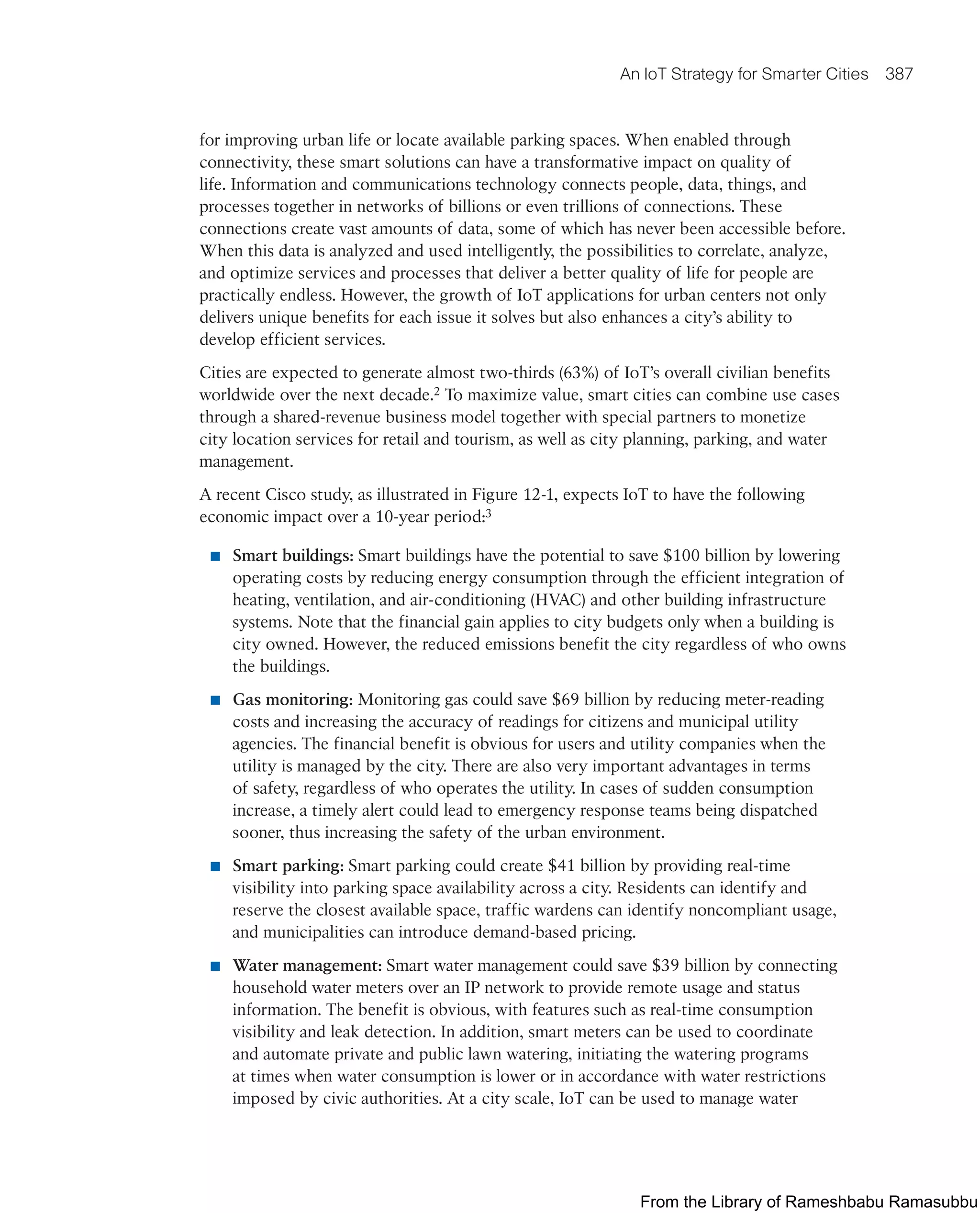 An IoT Strategy for Smarter Cities 387
for improving urban life or locate available parking spaces. When enabled through
connectivity, these smart solutions can have a transformative impact on quality of
life. Information and communications technology connects people, data, things, and
processes together in networks of billions or even trillions of connections. These
connections create vast amounts of data, some of which has never been accessible before.
When this data is analyzed and used intelligently, the possibilities to correlate, analyze,
and optimize services and processes that deliver a better quality of life for people are
practically endless. However, the growth of IoT applications for urban centers not only
delivers unique benefits for each issue it solves but also enhances a city’s ability to
develop efficient services.
Cities are expected to generate almost two-thirds (63%) of IoT’s overall civilian benefits
worldwide over the next decade.2 To maximize value, smart cities can combine use cases
through a shared-revenue business model together with special partners to monetize
city location services for retail and tourism, as well as city planning, parking, and water
management.
A recent Cisco study, as illustrated in Figure 12-1, expects IoT to have the following
economic impact over a 10-year period:3
■ Smart buildings: Smart buildings have the potential to save $100 billion by lowering
operating costs by reducing energy consumption through the efficient integration of
heating, ventilation, and air-conditioning (HVAC) and other building infrastructure
systems. Note that the financial gain applies to city budgets only when a building is
city owned. However, the reduced emissions benefit the city regardless of who owns
the buildings.
■ Gas monitoring: Monitoring gas could save $69 billion by reducing meter-reading
costs and increasing the accuracy of readings for citizens and municipal utility
agencies. The financial benefit is obvious for users and utility companies when the
utility is managed by the city. There are also very important advantages in terms
of safety, regardless of who operates the utility. In cases of sudden consumption
increase, a timely alert could lead to emergency response teams being dispatched
sooner, thus increasing the safety of the urban environment.
■ Smart parking: Smart parking could create $41 billion by providing real-time
visibility into parking space availability across a city. Residents can identify and
reserve the closest available space, traffic wardens can identify noncompliant usage,
and municipalities can introduce demand-based pricing.
■ Water management: Smart water management could save $39 billion by connecting
household water meters over an IP network to provide remote usage and status
information. The benefit is obvious, with features such as real-time consumption
visibility and leak detection. In addition, smart meters can be used to coordinate
and automate private and public lawn watering, initiating the watering programs
at times when water consumption is lower or in accordance with water restrictions
imposed by civic authorities. At a city scale, IoT can be used to manage water
From the Library of Rameshbabu Ramasubbu
 
