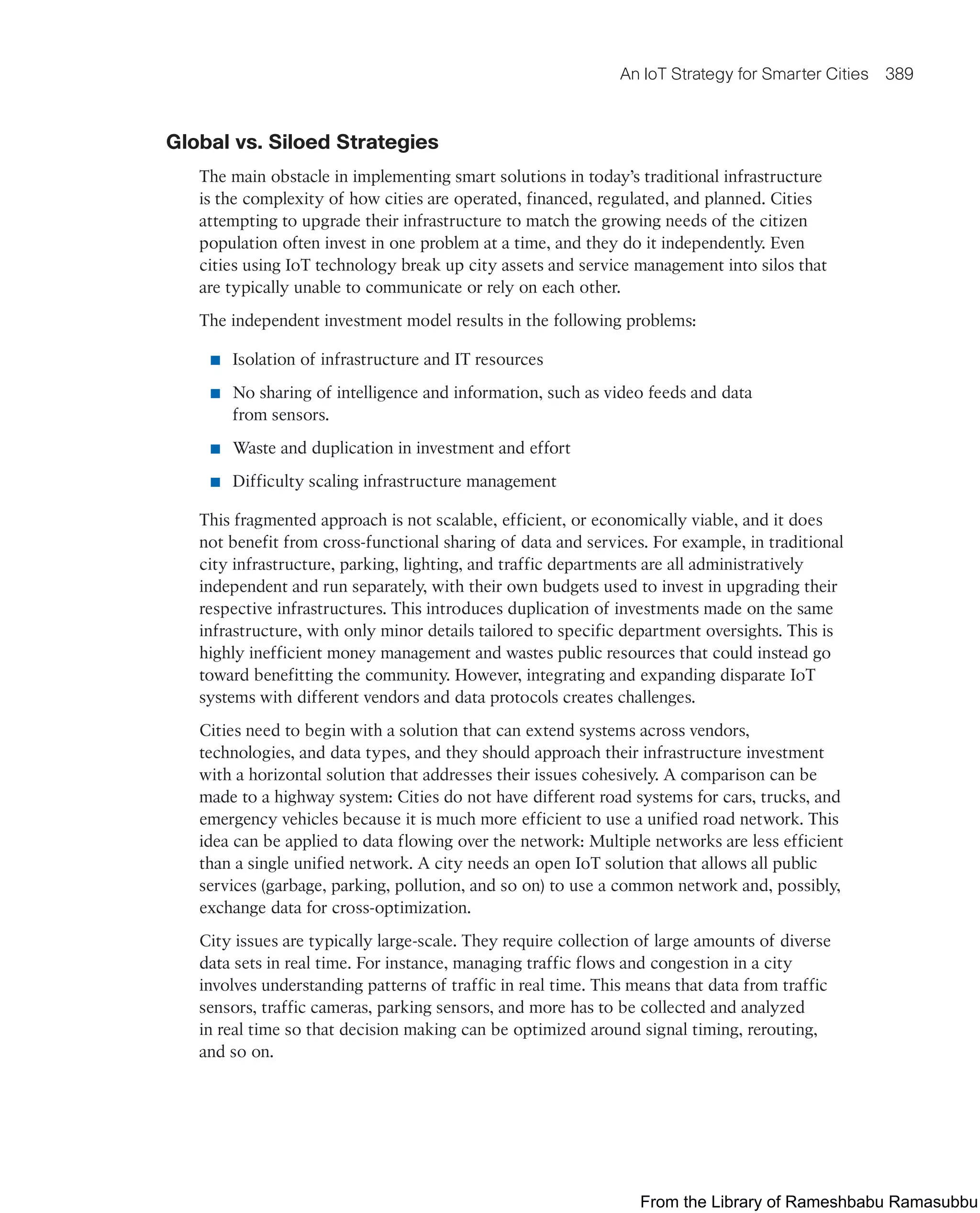 An IoT Strategy for Smarter Cities 389
Global vs. Siloed Strategies
The main obstacle in implementing smart solutions in today’s traditional infrastructure
is the complexity of how cities are operated, financed, regulated, and planned. Cities
attempting to upgrade their infrastructure to match the growing needs of the citizen
population often invest in one problem at a time, and they do it independently. Even
cities using IoT technology break up city assets and service management into silos that
are typically unable to communicate or rely on each other.
The independent investment model results in the following problems:
■ Isolation of infrastructure and IT resources
■ No sharing of intelligence and information, such as video feeds and data
from sensors.
■ Waste and duplication in investment and effort
■ Difficulty scaling infrastructure management
This fragmented approach is not scalable, efficient, or economically viable, and it does
not benefit from cross-functional sharing of data and services. For example, in traditional
city infrastructure, parking, lighting, and traffic departments are all administratively
independent and run separately, with their own budgets used to invest in upgrading their
respective infrastructures. This introduces duplication of investments made on the same
infrastructure, with only minor details tailored to specific department oversights. This is
highly inefficient money management and wastes public resources that could instead go
toward benefitting the community. However, integrating and expanding disparate IoT
systems with different vendors and data protocols creates challenges.
Cities need to begin with a solution that can extend systems across vendors,
technologies, and data types, and they should approach their infrastructure investment
with a horizontal solution that addresses their issues cohesively. A comparison can be
made to a highway system: Cities do not have different road systems for cars, trucks, and
emergency vehicles because it is much more efficient to use a unified road network. This
idea can be applied to data flowing over the network: Multiple networks are less efficient
than a single unified network. A city needs an open IoT solution that allows all public
services (garbage, parking, pollution, and so on) to use a common network and, possibly,
exchange data for cross-optimization.
City issues are typically large-scale. They require collection of large amounts of diverse
data sets in real time. For instance, managing traffic flows and congestion in a city
involves understanding patterns of traffic in real time. This means that data from traffic
sensors, traffic cameras, parking sensors, and more has to be collected and analyzed
in real time so that decision making can be optimized around signal timing, rerouting,
and so on.
From the Library of Rameshbabu Ramasubbu
 