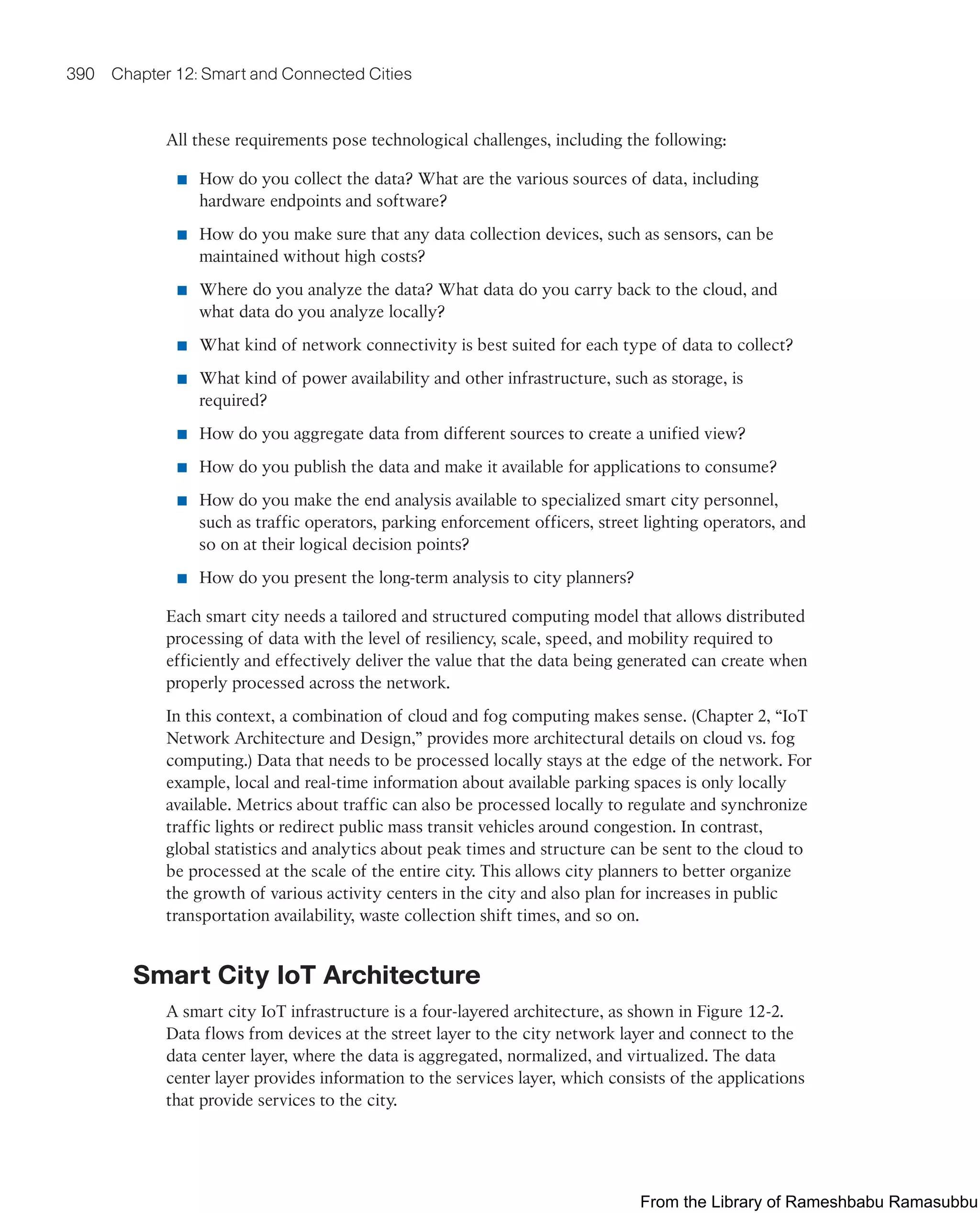 390 Chapter 12: Smart and Connected Cities
All these requirements pose technological challenges, including the following:
■ How do you collect the data? What are the various sources of data, including
hardware endpoints and software?
■ How do you make sure that any data collection devices, such as sensors, can be
maintained without high costs?
■ Where do you analyze the data? What data do you carry back to the cloud, and
what data do you analyze locally?
■ What kind of network connectivity is best suited for each type of data to collect?
■ What kind of power availability and other infrastructure, such as storage, is
required?
■ How do you aggregate data from different sources to create a unified view?
■ How do you publish the data and make it available for applications to consume?
■ How do you make the end analysis available to specialized smart city personnel,
such as traffic operators, parking enforcement officers, street lighting operators, and
so on at their logical decision points?
■ How do you present the long-term analysis to city planners?
Each smart city needs a tailored and structured computing model that allows distributed
processing of data with the level of resiliency, scale, speed, and mobility required to
efficiently and effectively deliver the value that the data being generated can create when
properly processed across the network.
In this context, a combination of cloud and fog computing makes sense. (Chapter 2, “IoT
Network Architecture and Design,” provides more architectural details on cloud vs. fog
computing.) Data that needs to be processed locally stays at the edge of the network. For
example, local and real-time information about available parking spaces is only locally
available. Metrics about traffic can also be processed locally to regulate and synchronize
traffic lights or redirect public mass transit vehicles around congestion. In contrast,
global statistics and analytics about peak times and structure can be sent to the cloud to
be processed at the scale of the entire city. This allows city planners to better organize
the growth of various activity centers in the city and also plan for increases in public
transportation availability, waste collection shift times, and so on.
Smart City IoT Architecture
A smart city IoT infrastructure is a four-layered architecture, as shown in Figure 12-2.
Data flows from devices at the street layer to the city network layer and connect to the
data center layer, where the data is aggregated, normalized, and virtualized. The data
center layer provides information to the services layer, which consists of the applications
that provide services to the city.
From the Library of Rameshbabu Ramasubbu
 