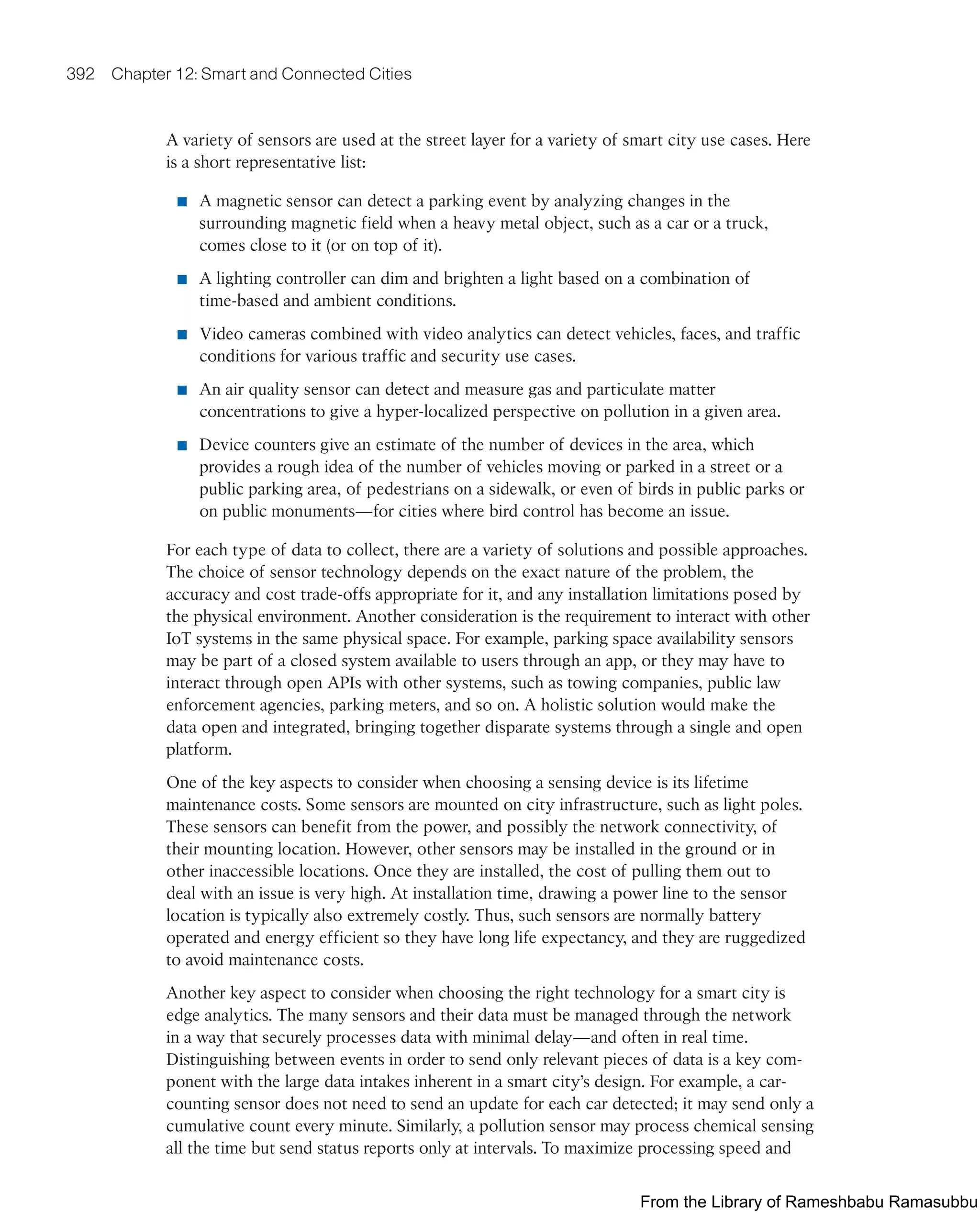 392 Chapter 12: Smart and Connected Cities
A variety of sensors are used at the street layer for a variety of smart city use cases. Here
is a short representative list:
■ A magnetic sensor can detect a parking event by analyzing changes in the
surrounding magnetic field when a heavy metal object, such as a car or a truck,
comes close to it (or on top of it).
■ A lighting controller can dim and brighten a light based on a combination of
time-based and ambient conditions.
■ Video cameras combined with video analytics can detect vehicles, faces, and traffic
conditions for various traffic and security use cases.
■ An air quality sensor can detect and measure gas and particulate matter
concentrations to give a hyper-localized perspective on pollution in a given area.
■ Device counters give an estimate of the number of devices in the area, which
provides a rough idea of the number of vehicles moving or parked in a street or a
public parking area, of pedestrians on a sidewalk, or even of birds in public parks or
on public monuments—for cities where bird control has become an issue.
For each type of data to collect, there are a variety of solutions and possible approaches.
The choice of sensor technology depends on the exact nature of the problem, the
accuracy and cost trade-offs appropriate for it, and any installation limitations posed by
the physical environment. Another consideration is the requirement to interact with other
IoT systems in the same physical space. For example, parking space availability sensors
may be part of a closed system available to users through an app, or they may have to
interact through open APIs with other systems, such as towing companies, public law
enforcement agencies, parking meters, and so on. A holistic solution would make the
data open and integrated, bringing together disparate systems through a single and open
platform.
One of the key aspects to consider when choosing a sensing device is its lifetime
maintenance costs. Some sensors are mounted on city infrastructure, such as light poles.
These sensors can benefit from the power, and possibly the network connectivity, of
their mounting location. However, other sensors may be installed in the ground or in
other inaccessible locations. Once they are installed, the cost of pulling them out to
deal with an issue is very high. At installation time, drawing a power line to the sensor
location is typically also extremely costly. Thus, such sensors are normally battery
operated and energy efficient so they have long life expectancy, and they are ruggedized
to avoid maintenance costs.
Another key aspect to consider when choosing the right technology for a smart city is
edge analytics. The many sensors and their data must be managed through the network
in a way that securely processes data with minimal delay—and often in real time.
Distinguishing between events in order to send only relevant pieces of data is a key com-
ponent with the large data intakes inherent in a smart city’s design. For example, a car-
counting sensor does not need to send an update for each car detected; it may send only a
cumulative count every minute. Similarly, a pollution sensor may process chemical sensing
all the time but send status reports only at intervals. To maximize processing speed and
From the Library of Rameshbabu Ramasubbu
 