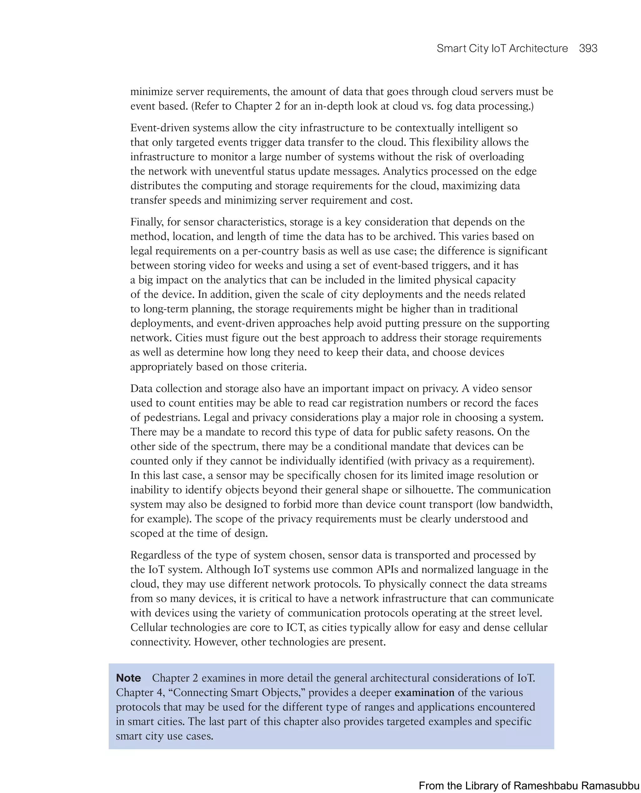 Smart City IoT Architecture 393
minimize server requirements, the amount of data that goes through cloud servers must be
event based. (Refer to Chapter 2 for an in-depth look at cloud vs. fog data processing.)
Event-driven systems allow the city infrastructure to be contextually intelligent so
that only targeted events trigger data transfer to the cloud. This flexibility allows the
infrastructure to monitor a large number of systems without the risk of overloading
the network with uneventful status update messages. Analytics processed on the edge
distributes the computing and storage requirements for the cloud, maximizing data
transfer speeds and minimizing server requirement and cost.
Finally, for sensor characteristics, storage is a key consideration that depends on the
method, location, and length of time the data has to be archived. This varies based on
legal requirements on a per-country basis as well as use case; the difference is significant
between storing video for weeks and using a set of event-based triggers, and it has
a big impact on the analytics that can be included in the limited physical capacity
of the device. In addition, given the scale of city deployments and the needs related
to long-term planning, the storage requirements might be higher than in traditional
deployments, and event-driven approaches help avoid putting pressure on the supporting
network. Cities must figure out the best approach to address their storage requirements
as well as determine how long they need to keep their data, and choose devices
appropriately based on those criteria.
Data collection and storage also have an important impact on privacy. A video sensor
used to count entities may be able to read car registration numbers or record the faces
of pedestrians. Legal and privacy considerations play a major role in choosing a system.
There may be a mandate to record this type of data for public safety reasons. On the
other side of the spectrum, there may be a conditional mandate that devices can be
counted only if they cannot be individually identified (with privacy as a requirement).
In this last case, a sensor may be specifically chosen for its limited image resolution or
inability to identify objects beyond their general shape or silhouette. The communication
system may also be designed to forbid more than device count transport (low bandwidth,
for example). The scope of the privacy requirements must be clearly understood and
scoped at the time of design.
Regardless of the type of system chosen, sensor data is transported and processed by
the IoT system. Although IoT systems use common APIs and normalized language in the
cloud, they may use different network protocols. To physically connect the data streams
from so many devices, it is critical to have a network infrastructure that can communicate
with devices using the variety of communication protocols operating at the street level.
Cellular technologies are core to ICT, as cities typically allow for easy and dense cellular
connectivity. However, other technologies are present.
Note Chapter 2 examines in more detail the general architectural considerations of IoT.
Chapter 4, “Connecting Smart Objects,” provides a deeper examination of the various
protocols that may be used for the different type of ranges and applications encountered
in smart cities. The last part of this chapter also provides targeted examples and specific
smart city use cases.
From the Library of Rameshbabu Ramasubbu
 
