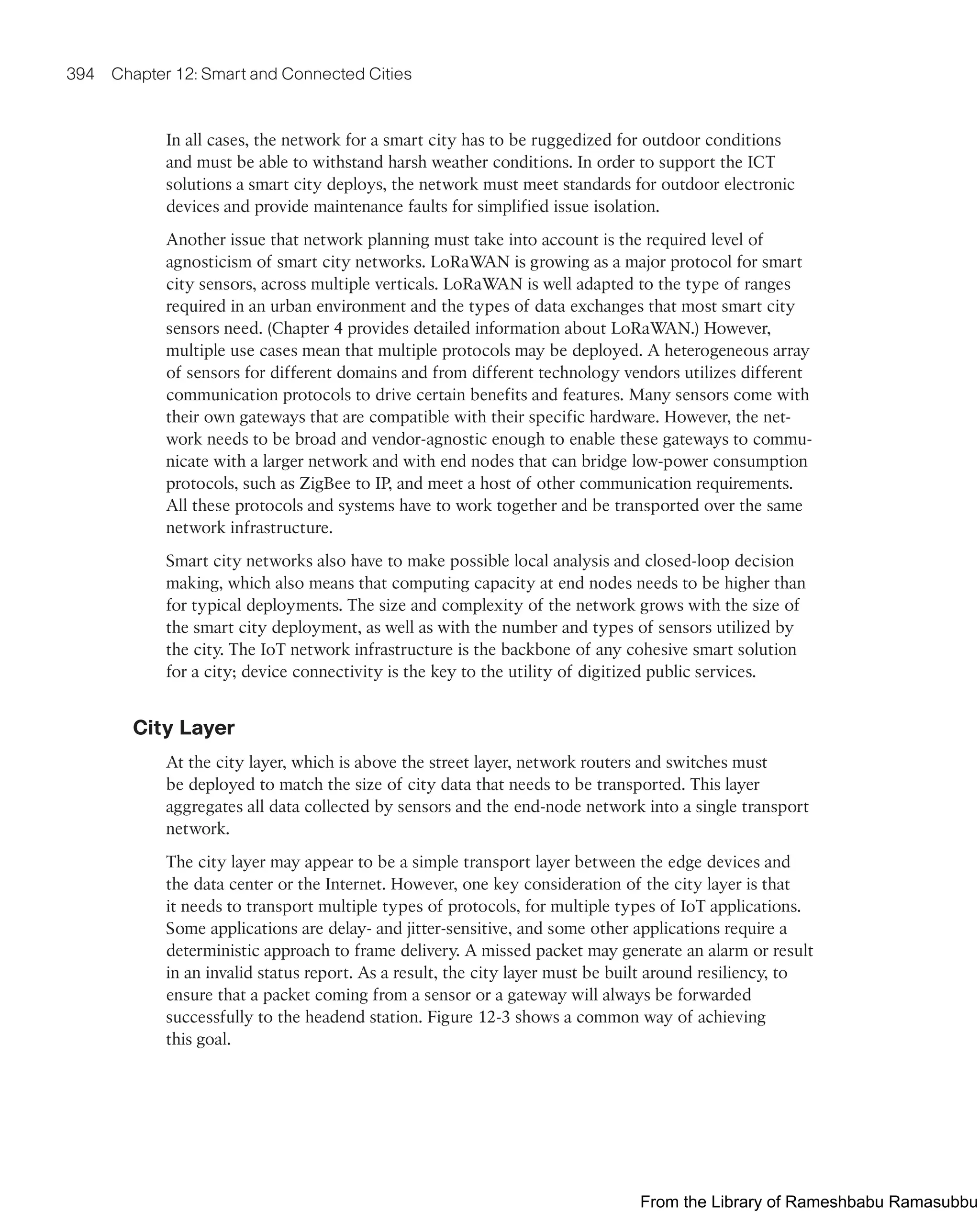 394 Chapter 12: Smart and Connected Cities
In all cases, the network for a smart city has to be ruggedized for outdoor conditions
and must be able to withstand harsh weather conditions. In order to support the ICT
solutions a smart city deploys, the network must meet standards for outdoor electronic
devices and provide maintenance faults for simplified issue isolation.
Another issue that network planning must take into account is the required level of
agnosticism of smart city networks. LoRaWAN is growing as a major protocol for smart
city sensors, across multiple verticals. LoRaWAN is well adapted to the type of ranges
required in an urban environment and the types of data exchanges that most smart city
sensors need. (Chapter 4 provides detailed information about LoRaWAN.) However,
multiple use cases mean that multiple protocols may be deployed. A heterogeneous array
of sensors for different domains and from different technology vendors utilizes different
communication protocols to drive certain benefits and features. Many sensors come with
their own gateways that are compatible with their specific hardware. However, the net-
work needs to be broad and vendor-agnostic enough to enable these gateways to commu-
nicate with a larger network and with end nodes that can bridge low-power consumption
protocols, such as ZigBee to IP, and meet a host of other communication requirements.
All these protocols and systems have to work together and be transported over the same
network infrastructure.
Smart city networks also have to make possible local analysis and closed-loop decision
making, which also means that computing capacity at end nodes needs to be higher than
for typical deployments. The size and complexity of the network grows with the size of
the smart city deployment, as well as with the number and types of sensors utilized by
the city. The IoT network infrastructure is the backbone of any cohesive smart solution
for a city; device connectivity is the key to the utility of digitized public services.
City Layer
At the city layer, which is above the street layer, network routers and switches must
be deployed to match the size of city data that needs to be transported. This layer
aggregates all data collected by sensors and the end-node network into a single transport
network.
The city layer may appear to be a simple transport layer between the edge devices and
the data center or the Internet. However, one key consideration of the city layer is that
it needs to transport multiple types of protocols, for multiple types of IoT applications.
Some applications are delay- and jitter-sensitive, and some other applications require a
deterministic approach to frame delivery. A missed packet may generate an alarm or result
in an invalid status report. As a result, the city layer must be built around resiliency, to
ensure that a packet coming from a sensor or a gateway will always be forwarded
successfully to the headend station. Figure 12-3 shows a common way of achieving
this goal.
From the Library of Rameshbabu Ramasubbu
 